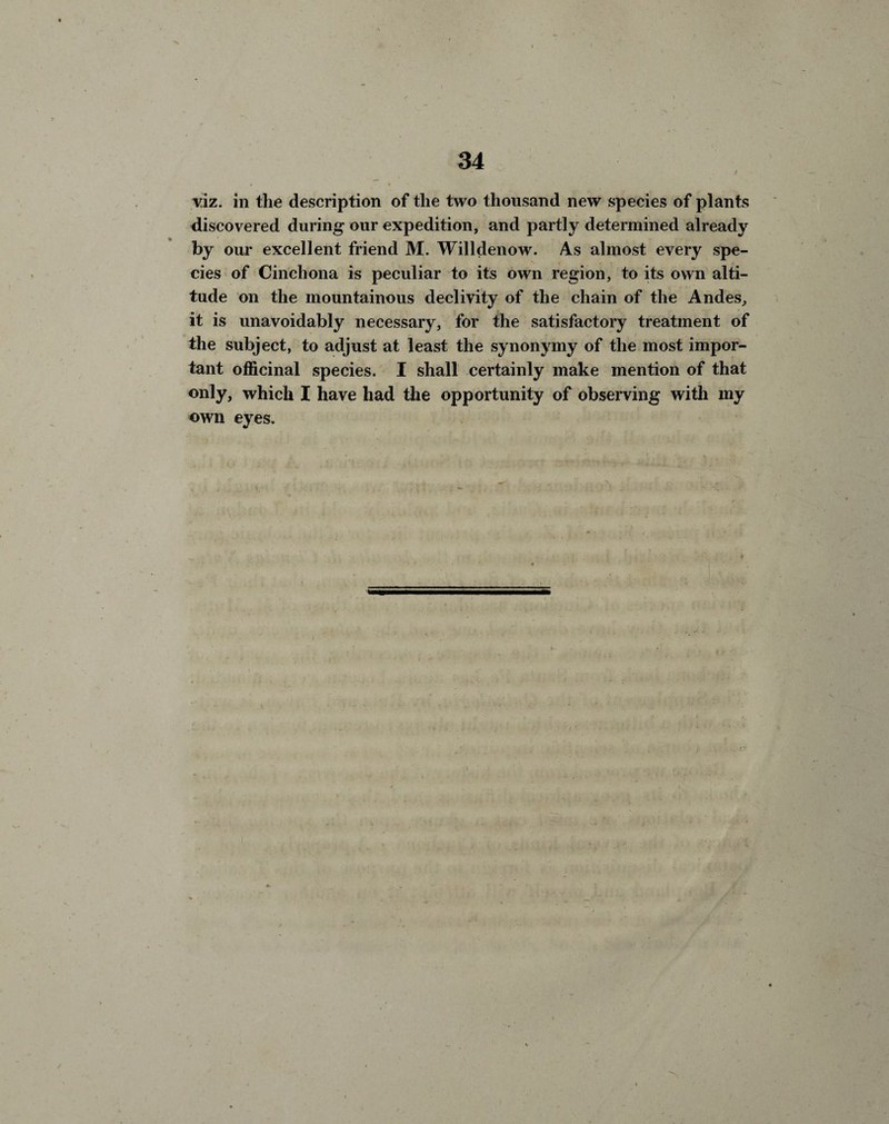 viz. in the description of the two thousand new species of plants discovered during our expedition, and partly determined already by our excellent friend M. Willdenow. As almost every spe¬ cies of Cinchona is peculiar to its own region, to its own alti¬ tude on the mountainous declivity of the chain of the Andes, it is unavoidably necessary, for the satisfactory treatment of the subject, to adjust at least the synonymy of the most impor¬ tant officinal species. I shall certainly make mention of that only, which I have had the opportunity of observing with my own eyes.