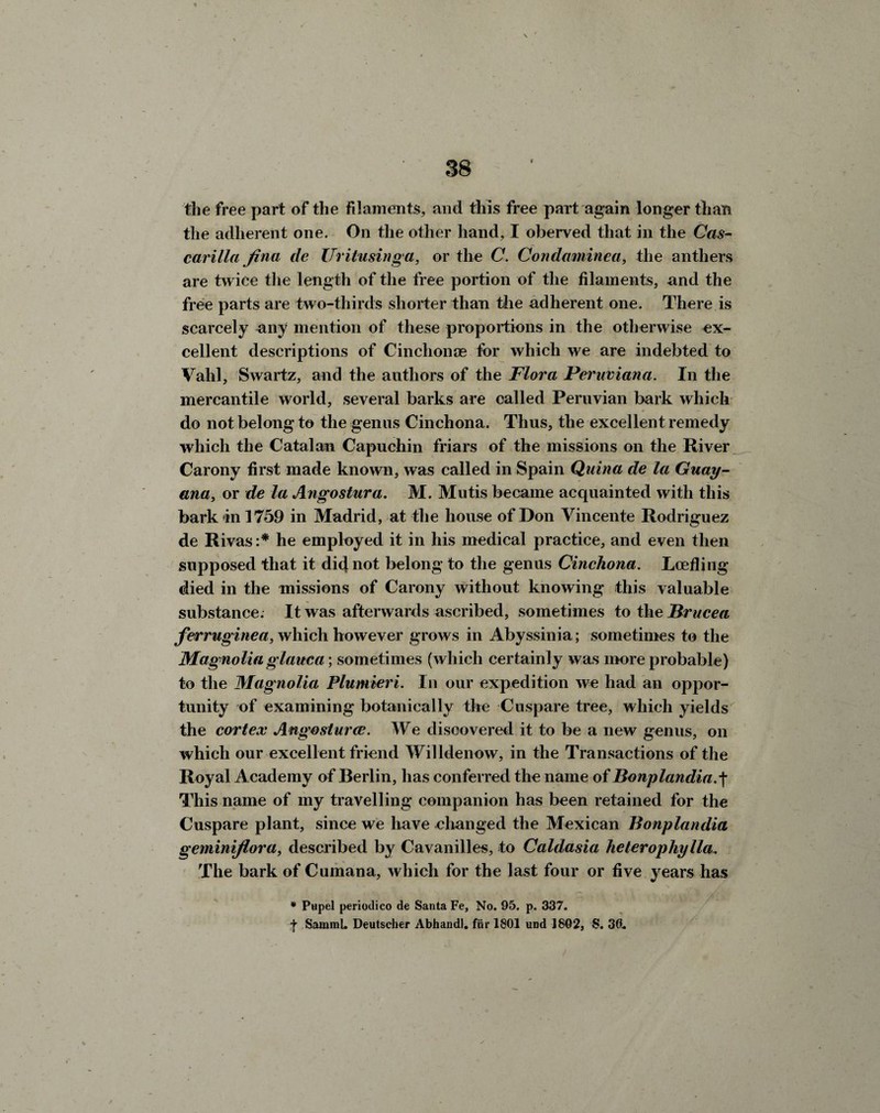 the free part of the filaments, and this free part again longer than the adherent one. On the other hand, I oberved that in the Cas- carilla fina de Uritusinga, or the C. Condctminca, the anthers are twice the length of the free portion of the filaments, and the free parts are two-thirds shorter than the adherent one. There is scarcely any mention of these proportions in the otherwise ex¬ cellent descriptions of Cinchonas for which we are indebted to Vahl, Swartz, and the authors of the Flora Peruviana. In the mercantile world, several barks are called Peruvian bark which do not belong to the genus Cinchona. Thus, the excellent remedy which the Catalan Capuchin friars of the missions on the River Carony first made known, was called in Spain Qiiina de la Guay- ana, or de la Angostura. M. Mutis became acquainted with this bark in 1759 in Madrid, at the house of Don Vincente Rodriguez de Rivas :* he employed it in his medical practice, and even then supposed that it did not belong to the genus Cinchona. Lcefling died in the missions of Carony without knowing this valuable substance. It was afterwards ascribed, sometimes to the Brucea ferruginea, which however grows in Abyssinia; sometimes to the Magnolia glauca; sometimes (which certainly was more probable) to the Magnolia Plumieri. In our expedition we had an oppor¬ tunity of examining botanically the Cuspare tree, which yields the cortex Angosturce. We discovered it to be a new genus, on which our excellent friend Willdenow, in the Transactions of the Royal Academy of Berlin, has conferred the name of Bonplandiar{• This name of my travelling companion has been retained for the Cuspare plant, since we have changed the Mexican Bonplandia geminijlora, described by Cavanilles, to Caldasia heterophylla. The bark of Cumana, which for the last four or five years has * Pupel periodico de Santa Fe, No. 95. p. 337. f SammL Deutscher Abhandl. fiir 1801 und 1802, S. 3ft.