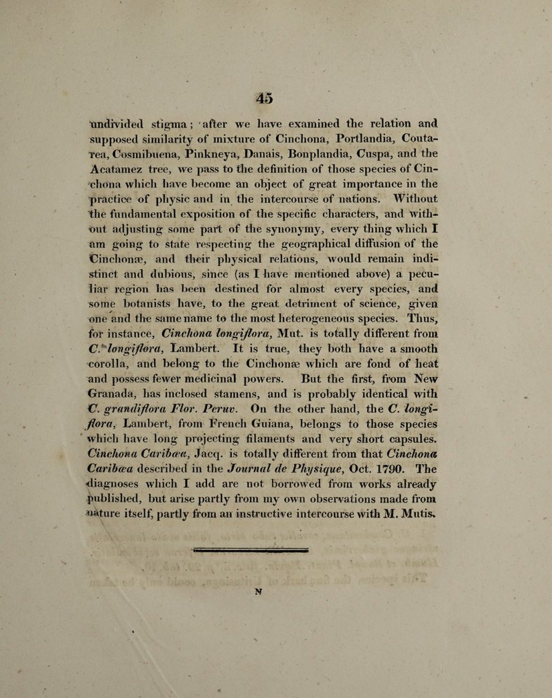 tmdivided stigma; ‘ after we have examined the relation and supposed similarity of mixture of Cinchona, Portlandia, Couta- rea, Cosmibuena, Pinkney a, Danais, Bonplandia, Cuspa, and the Acatamez tree, we pass to the definition of those species of Cin¬ chona which have become an object of great importance in the practice of physic and in the intercourse of nations. Without the fundamental exposition of the specific characters, and with¬ out adjusting some part of the synonymy, every thing which I am going to state respecting the geographical diffusion of the Cinchona?, and their physical relations, would remain indi¬ stinct and dubious, since (as I have mentioned above) a pecu¬ liar region has been destined for almost every species, and some botanists have, to the great detriment of science, given ✓ one and the same name to the most heterogeneous species. Thus, for instance, Cinchona longiflora, Mut. is totally different from C. longiflora, Lambert. It is true, they both have a smooth corolla, and belong to the Cinchonas which are fond of heat and possess fewer medicinal powers. But the first, from New Granada, has inclosed stamens, and is probably identical with C. grandiflora FI or. Pcruv. On the other hand, the C. longi- flora, Lambert, from French Guiana, belongs to those species which have long projecting filaments and very short capsules. Cinchona Caribcca, Jacq. is totally different from that Cinchona Caribcea described in the Journal de Physique, Oct. 1790. The diagnoses which I add are not borrowed from works already published, but arise partly from my own observations made from nature itself, partly from an instructive intercourse with M. Mutis,