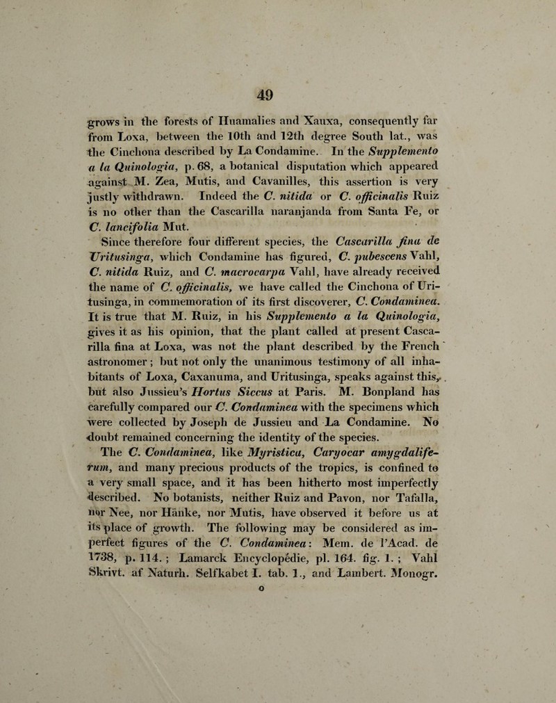 grows in the forests of Huamalies and Xauxa, consequently far from Loxa, between the 10th and 12th degree South lat., was the Cinchona described by La Condamine. In the Supplemento a la Quinologia, p. 68, a botanical disputation which appeared against M. Zea, Mutis, and Cavanilles, this assertion is very justly withdrawn. Indeed the C. nitida or C. officinalis Ruiz is no other than the Cascarilla naranjanda from Santa Fe, or C. lancifolia Mut. Since therefore four different species, the Cascarilla fina de JJritusinga, which Condamine has figured, C. pubescens Vahl, C. nitida Ruiz, and C. macrocarpa Vahl, have already received the name of C. officinalis, we have called the Cinchona of Uri- tusinga, in commemoration of its first discoverer, C. Condaminea. It is true that M. Ruiz, in his Supplemento a la Quinologia, gives it as his opinion, that the plant called at present Casca¬ rilla fina at Loxa, was not the plant described by the French astronomer ; but not only the unanimous testimony of all inha¬ bitants of Loxa, Caxanuma, and Uritusinga, speaks against this,.. but also Jussieu’s Hortus Siccus at Paris. M. Bonpland has carefully compared our C. Condaminea with the specimens which were collected by Joseph de Jussieu and La Condamine. No doubt, remained concerning the identity of the species. The C. Condaminea, like Myristica, Caryocar amygdalife- rum, and many precious products of the tropics, is confined to a very small space, and it has been hitherto most imperfectly described. No botanists, neither Ruiz and Pavon, nor Tafalla, nor Nee, nor Hanke, nor Mutis, have observed it before us at its place of growth. The following may be considered as im¬ perfect figures of the C. Condaminea: Mem. de PAcad. de 1738, p. 114. ; Lamarck Encyclopedic, pi. 164. fig. 1. ; Vahl Hkrivt. af Naturh. Selfkabet I. tab. 1., and Lambert. Monogr. o