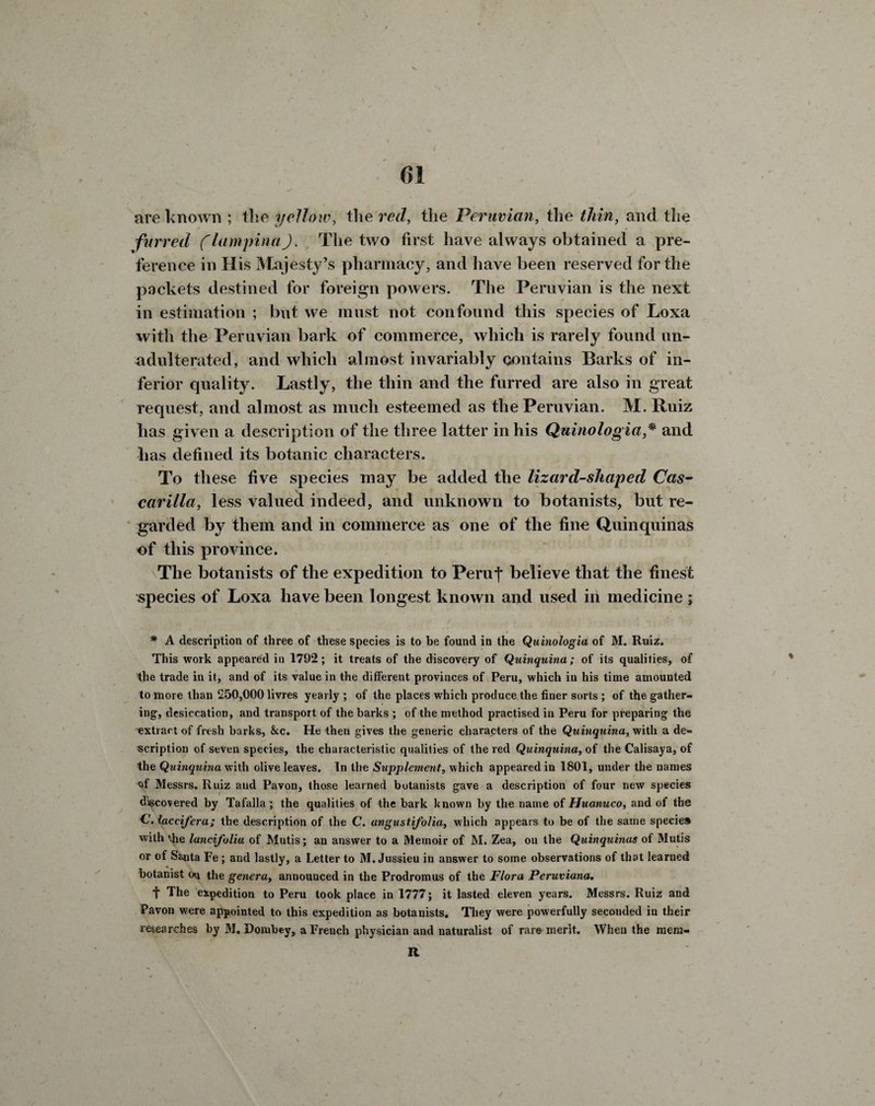 t () 1 t ✓ v y l are known ; tlie yellow, the red, the Peruvian, the thin, and tlie furred (lampinaJ. The two first have always obtained a pre¬ ference in His {Majesty’s pharmacy, and have been reserved for the packets destined for foreign powers. The Peruvian is the next in estimation ; but we must not confound this species of Loxa with the Peruvian bark of commerce, which is rarely found un¬ adulterated, and which almost invariably contains Barks of in¬ ferior quality. Lastly, the thin and the furred are also in great request, and almost as much esteemed as the Peruvian. M. Ruiz lias given a description of the three latter in his Quinologia* and has defined its botanic characters. To these five species may be added the lizard-shaped Cas- carilla, less valued indeed, and unknown to botanists, but re¬ garded by them and in commerce as one of the fine Quinquinas of this province. The botanists of the expedition to Peruf believe that the finest species of Loxa have been longest known and used in medicine ; * A description of three of these species is to be found in the Quinologia of M. Ruiz. This work appeared in 1792; it treats of the discovery of Quinquina; of its qualities, of the trade in it, and of its value in the different provinces of Peru, which in his time amounted to more than 250,000 livres yearly ; of the places which produce the finer sorts ; of the gather¬ ing, desiccation, and transport of the barks ; of the method practised in Peru for preparing the ■extract of fresh barks, &c. He then gives the generic characters of the Quinquina, with a de¬ scription of seven species, the characteristic qualities of the red Quinquina, of the Calisaya, of the Quinquina with olive leaves. In the Supplement, which appeared in 1801, under the names of Messrs. Ruiz and Pavon, those learned botanists gave a description of four new species discovered by Tafalla ; the qualities of the bark known by the name of Huanuco, and of the C. laccifera; the description of the C. ungustifolia, which appears to be of the same species with the lancifolia of Mutis; an answer to a Memoir of M. Zea, on the Quinquinas of Mutis or of Santa Fe ; and lastly, a Letter to M. Jussieu in answer to some observations of that learned botanist on the genera, announced in the Prodromus of the Flora Peruviana. t The expedition to Peru took place in 1777; it lasted eleven years. Messrs. Ruiz and Pavon were appointed to this expedition as botanists. They were powerfully secouded in their researches by M. Dombey, a French physician and naturalist of rare merit. When the raera- R /