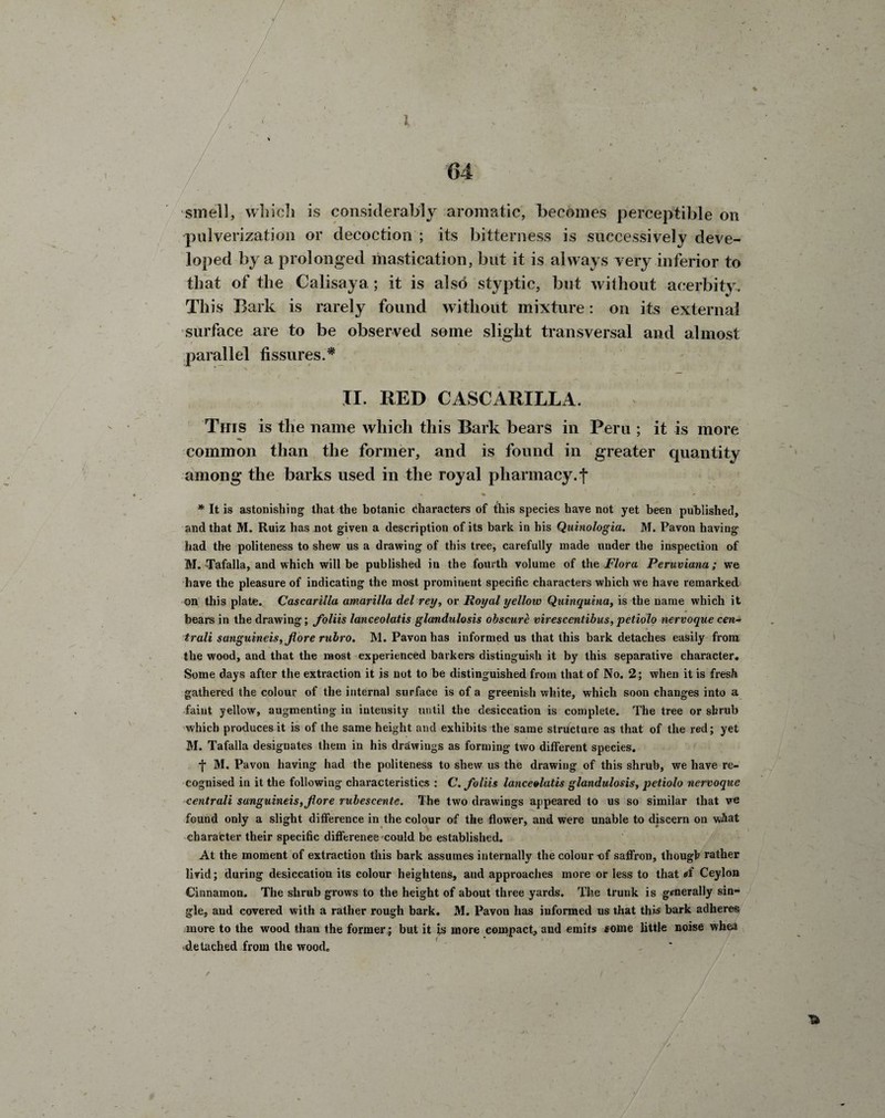 / i '64 considerably aromatic, becomes perceptible on pulverization or decoction ; its bitterness is successively deve¬ loped by a prolonged mastication, but it is always very inferior to that of the Calisaya; it is also styptic, but without acerbity. This Bark is rarely found without mixture: on its external surface are to be observed some slight transversal and almost parallel fissures.* XI. RED CASCARILLA. This is the name which this Bark bears in Peru ; it is more common than the former, and is found in greater quantity among the barks used in the royal pharmacy.f * It is astonishing that the botanic characters of this species have not yet been published, and that M. Ruiz has not given a description of its bark in his Quinologia. M. Pavon having had the politeness to shew us a drawing of this tree, carefully made under the inspection of M. Tafalla, and which will be published in the fourth volume of the Flora Peruviana; we have the pleasure of indicating the most prominent specific characters which we have remarked on this plate. Cascarilla amarilla del rey, or Royal yellow Quinquina, is the name which it bears in the drawing; foliis lanceolatis glandulosis obscure virescentibus, petiolo nervoque cen- trali sanguineis,Jlore rubro. M. Pavon has informed us that this bark detaches easily from the wood, and that the naost experienced barkers distinguish it by this separative character. Some days after the extraction it is not to be distinguished from that of No. 2; when it is fresh gathered the colour of the internal surface is of a greenish white, which soon changes into a faint yellow, augmenting in intensity until the desiccation is complete. The tree or shrub which produces it is of the same height and exhibits the same structure as that of the red; yet M. Tafalla designates them in his drawings as forming two different species. -j* M. Pavon having had the politeness to shew us the drawing of this shrub, we have re¬ cognised in it the following characteristics : C. foliis lanceolatis glandulosis, petiolo nervoque centrali sunguineis,fiore rubescente. The two drawings appeared to us so similar that we found only a slight difference in the colour of the flower, and were unable to discern on wAat character their specific difference could be established. At the moment of extraction this bark assumes internally the colour -of saffron, though rather livid; during desiccation its colour heightens, and approaches more or less to that *f Ceylon Cinnamon. The shrub grows to the height of about three yards. The trunk is generally sin¬ gle, and covered with a rather rough bark. M. Pavon has informed us that this bark adheres more to the wood than the former; but it is more compact, aud emits some little noise whea detached from the wood.
