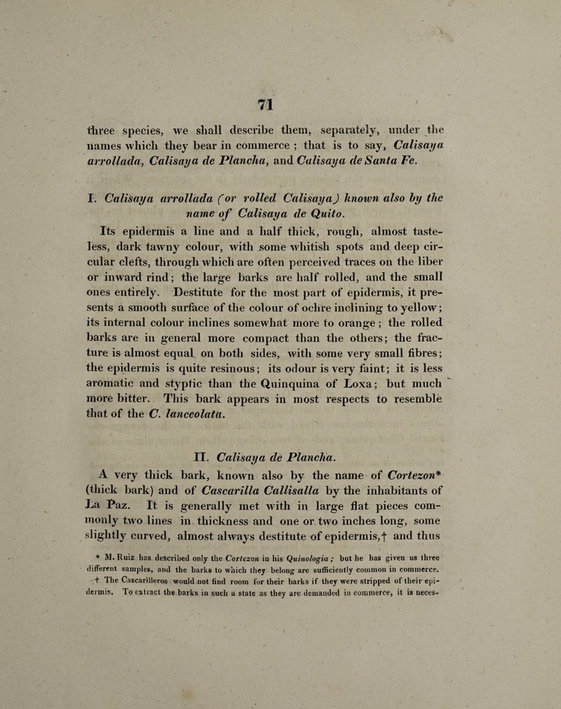 71 three species, we shall describe them, separately, under the names which they bear in commerce ; that is to say, Calisaya. arrollada, Calisaya de Plancha, and Calisaya de Santa Fe. I. Calisaya arrollada (or rolled Calisaya) Unown also by the name of Calisaya de Quito. Its epidermis a line and a half thick, rough, almost taste¬ less, dark tawny colour, with jsome whitish spots and deep cir¬ cular clefts, through which are often perceived traces on the liber or inward rind; the large barks are half rolled, and the small ones entirely. Destitute for the most part of epidermis, it pre¬ sents a smooth surface of the colour of ochre inclining to yellow; its internal colour inclines somewhat more to orange ; the rolled barks are in general more compact than the others; the frac¬ ture is almost equal on both sides, with some very small fibres; the epidermis is quite resinous; its odour is very faint; it is less aromatic and styptic than the Quinquina of Loxa; but much more bitter. This bark appears in most respects to resemble that of the C. lanceolata. IT. Calisaya de Plancha. A very thick bark, known also by the name of Cortezon* (thick bark) and of Cascarilla Callisalla by the inhabitants of La Paz. It is generally met with in large flat pieces com¬ monly two lines in thickness and one or two inches long, some slightly curved, almost always destitute of epidermis,t and thus * M. Ruiz has described only the Cortezon in his Quinologia ; but he has given us three different samples, and the barks to which they belong are sufficiently common in commerce. t The Cascarilleros would not find room for their barks if they were stripped of their epi¬ dermis. lo extract the barks in such a state as they are demanded in commerce, it is neces-