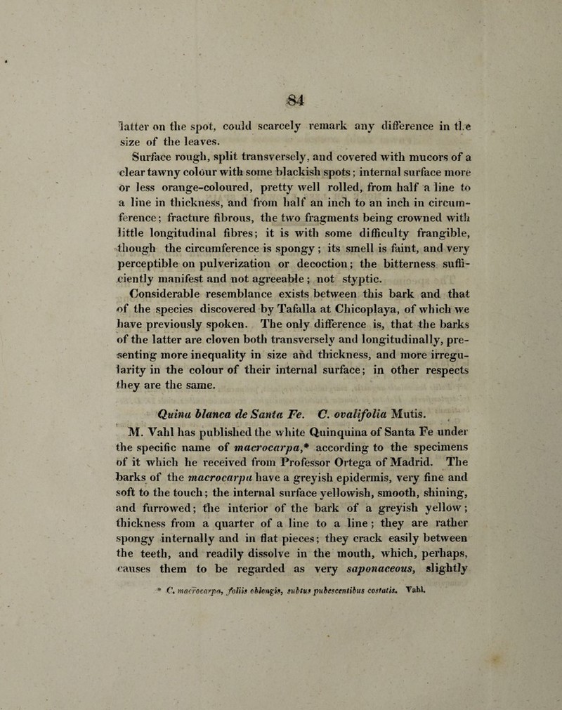 latter on the spot, could scarcely remark any difference in ti e size of the leaves. Surface rough, split transversely, and covered with mucors of a clear tawny colour with some blackish spots; internal surface more or less orange-coloured, pretty well rolled, from half a line to a line in thickness, and from half an inch to an inch in circum¬ ference ; fracture fibrous, the two fragments being crowned with little longitudinal fibres; it is with some difficulty frangible, though the circumference is spongy ; its smell is faint, and very perceptible on pulverization or decoction; the bitterness suffi¬ ciently manifest and not agreeable ; not styptic. Considerable resemblance exists between this bark and that of the species discovered by Tafalla at Chicoplaya, of which we have previously spoken. The only difference is, that the barks of the latter are cloven both transversely and longitudinally, pre¬ senting more inequality in size and thickness, and more irregu¬ larity in the colour of their internal surface; in other respects they are the same. Quinu blanca de Santa Fe. C. ovalifolia Mutis. M. Vahl has published the white Quinquina of Santa Fe under the specific name of macrocarpa * according to the specimens of it which he received from Professor Ortega of Madrid. The barks of the macrocarpa have a greyish epidermis, very fine and soft to the touch; the internal surface yellowish, smooth, shining, and furrowed; the interior of the bark of a greyish yellow; thickness from a quarter of a line to a line ; they are rather spongy internally and in fiat pieces; they crack easily between the teeth, and readily dissolve in the mouth, which, perhaps, causes them to be regarded as very saponaceous} slightly * C, mctcrocaypa, foliis obiongis, subtus pubescentibus costal is. Vahl.