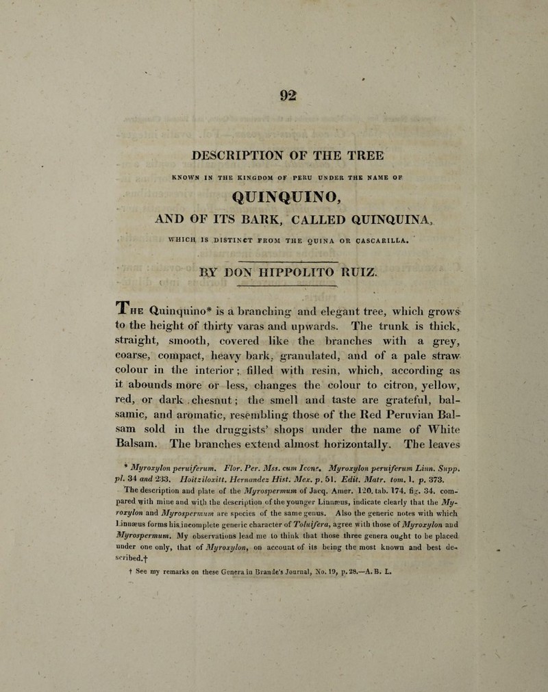 DESCRIPTION OF THE TREE KNOWN IN THE KINGDOM OF PERU UNDER THE NAME OF QUINQUINO, \ . \ AND OF ITS BARK, CALLED QUINQUINA, WHICH IS DISTINCT FROM THE QUINA OR CASCARILLA. BY BON HIPPOLITO RUIZ. The Quinquino* is a branching and elegant tree, which grows to the height of thirty varas and upwards. The trunk is thick, straight, smooth, covered like the branches with a grey, coarse, compact, heavy bark, granulated, and of a pale straw colour in the interior; filled with resin, which, according as it abounds more or less, changes the colour to citron, yellow, red, or dark . chesnut; the smell and taste are grateful, bal¬ samic, and aromatic, resembling those of the Red Peruvian Bal¬ sam sold in the druggists’ shops under the name of White Balsam. The branches extend almost horizontally. The leaves * Myroxylon peruiferum. Flor. Per. Mss. cum leone. Myroxylon peruiferum Linn. Supp. pi. 34 and 233. Hoitziloxitt. Hernandez Hist. Mex. p. 51. Edit. Matr. tom. 1. p. 373. The description and plate of the Myrospermum of Jacq. Amer. 120. tab. 174. fig'. 34. com¬ pared with mine and with the description of the younger Linnaeus, indicate clearly that the My¬ roxylon and Myrospermum are species of the same genus. Also the generic notes with which Linnaeus forms his incomplete generic character of Toluifera, agree with those of Myroxylon and Myrospermum. My observations lead me to think that those three genera ought to be placed under one only, that of Myroxylon, on account of its being the most known and best de-« scribed.f t See my remarks on these Genera iu Braude’s Journal, No. 19, p.28.—A.B. L.