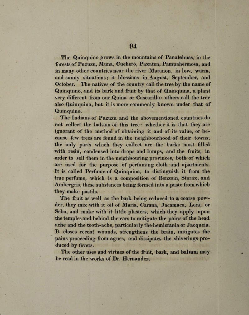 The Quinquino grows in the mountains of Panataliuas, in the forests of Puzuzu, Muna, Cuchero, Paxaten, Pampahermosa, and in many other countries near the river Maranon, in low, warm, and sunny situations; it blossoms in August, September, and October. The natives of the country call the tree by the name of Quinquino, and its bark and fruit by that of Quinquina, a plant very different from our Quina or Cascarilla: others call the tree also Quinquina, but it is more commonly known under that of Quinquina. The Indians of Puzuzu and the abovementioned countries do not collect the balsam of this tree : whether it is that they are ignorant of the method of obtaining it and of its value, or be¬ cause few trees are found in the neighbourhood of their towns, the only parts which they collect are the barks most filled with resin, condensed into drops and lumps, and the fruits, in order to sell them in the neighbouring provinces, both of which are used for the purpose of perfuming cloth and apartments. It is called Perfume of Quinquina, to distinguish it from the true perfume, which is a composition of Benzoin, Storax, and Ambergris, these substances being formed into a paste from which they make pastils. The fruit as well as the bark being reduced to a coarse pow¬ der, they mix with it oil of Maria, Carana, Jacamaca, Lera, or Sebo, and make with it little plasters, which they apply upon the temples and behind the ears to mitigate the pains of the head ache and the tooth-ache, particularly the hemicrania or Jacqueia. It closes recent wounds, strengthens the brain, mitigates the pains proceeding from agues, and dissipates the shiverings pro¬ duced by fevers. The other uses and virtues of the fruit, bark, and balsam may be read in the works of Dr. Hernandez.