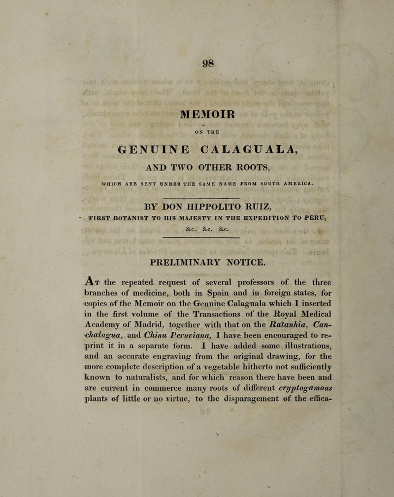 / • . - .:: : •' . • < '•< '  j \J • - * (fir MEMOIR ♦ ON THE GENUINE CA1AGUALA, AND TWO OTHER ROOTS, WHICH ARE SENT UNDER THE SAME NAME FROM SOUTH AMERICA. BY DON HIPPOLITO RUIZ, ~ EIRST BOTANIST TO HIS MAJESTY IN THE EXPEDITION TO PERU, &c. &c. &c. PRELIMINARY NOTICE. At the repeated request of several professors of the three branches of medicine, both in Spain and in foreign states, for eopies of the Memoir on the Genuine Calaguala which I inserted in the first volume of the Transactions of the Royal Medical Academy of Madrid, together with that on the Ratanhia, Can- clialagua, and China Reruviana, I have been encouraged to re¬ print it in a separate form. I have added some illustrations, and an accurate engraving from the original drawing, for the more complete description of a vegetable hitherto not sufficiently known to naturalists, and for which reason there have been and are current in commerce many roots of different cryptogamous plants of little or no virtue, to the disparagement of the effica- %