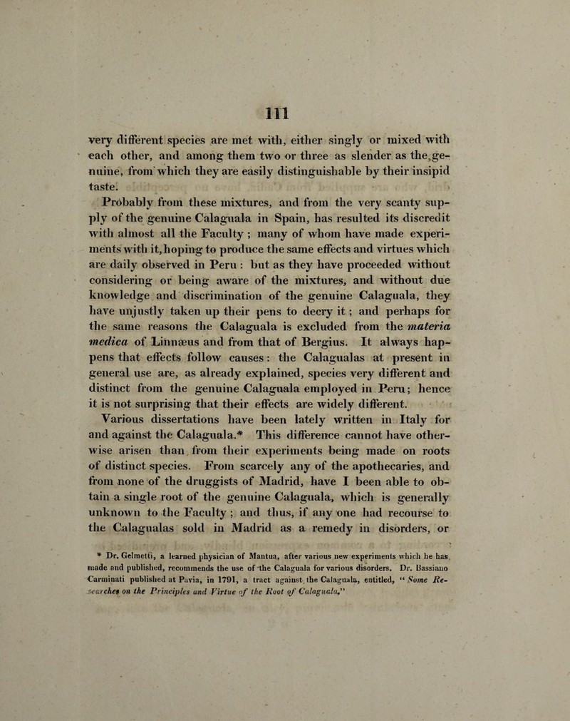 very different species are met with, either singly or mixed with * each other, and among them two or three as slender as thetge- nuine, from which they are easily distinguishable by their insipid taste. Probably from these mixtures, and from the very scanty sup¬ ply of the genuine Calaguala in Spain, has resulted its discredit with almost all the Faculty ; many of whom have made experi¬ ments with it, hoping to produce the same effects and virtues which are daily observed in Peru : but as they have proceeded without considering or being aware of the mixtures, and without due knowledge and discrimination of the genuine Calaguala, they have unjustly taken up their pens to decry it; and perhaps for the same reasons the Calaguala is excluded from the materia medica of Linnaeus and from that of Bergius. It always hap¬ pens that effects follow causes: the Calagualas at present in general use are, as already explained, species very different and distinct from the genuine Calaguala employed in Peru; hence it is not surprising that their effects are widely different. Various dissertations have been lately written in Italy for and against the Calaguala.* This difference cannot have other¬ wise arisen than from their experiments being made on roots of distinct species. From scarcely any of the apothecaries, and from none of the druggists of Madrid, have I been able to ob¬ tain a single root of the genuine Calaguala, which is generally unknown to the Faculty ; and thus, if any one had recourse to the Calagualas sold in Madrid as a remedy in disorders, or * Dr. Gelmetti, a learned physician of Mantua, after various new experiments which he has made and published, recommends the use of the Calaguala for various disorders. Dr. Bassiano Carminati published at Pavia, in 1791, a tract against the Calaguala, entitled, “ Some Re¬ searches on the Principles and Virtue of the Root of Calaguala,
