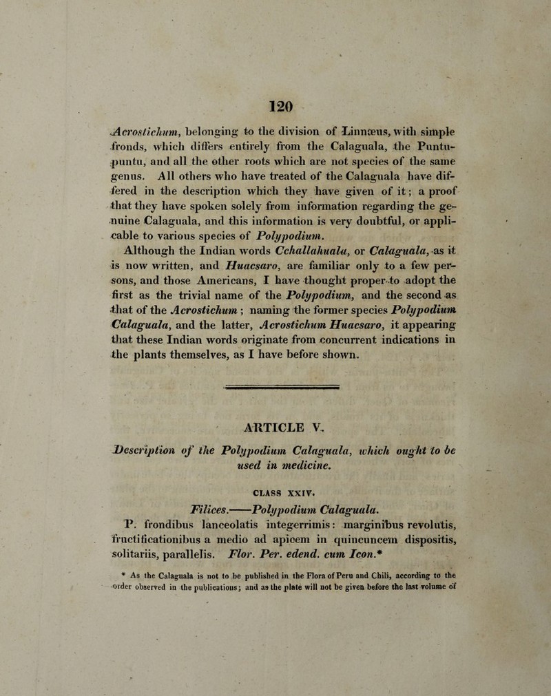 ^Acrostichum, belonging to tlie division of Linnaeus, with simple fronds, which differs entirely from the Calaguala, the Puntu- puntu, and all the other roots which are not species of the same genus. All others who have treated of the Calaguala have dif¬ fered in the description which they have given of it; a proof that they have spoken solely from information regarding the ge¬ nuine Calaguala, and this information is very doubtful, or appli- cable to various species of Poly podium. Although the Indian words Cchallahualu, or Calaguala, as it is now written, and Huacsaro, are familiar only to a few per¬ sons, and those Americans, I have thought proper-to adopt the first as the trivial name of the Polypodium, and the second as that of the Acrostichum ; naming the former species Polypodium Calaguala, and the latter, Acrostichum Huacsaro, it appearing that these Indian words originate from concurrent indications in the plants themselves, as I have before shown. ARTICLE V. Description of the Polypodium Calaguala, which ought to be used in medicine„ CLASS XXIV. Pi lices.-Poly podium Calaguala. P. frondibus lanceolatis integerrimis: marginibus revolutis, fructificationibus a medio ad apicem in quincuncem dispositis, solitariis, parallelis. Plor. Per. edend. cum Icon.* * As the Calaguala is not to be published in the Flora of Peru and Chili, according to the order observed in the publications; and as the plate will not be given before the last volume of