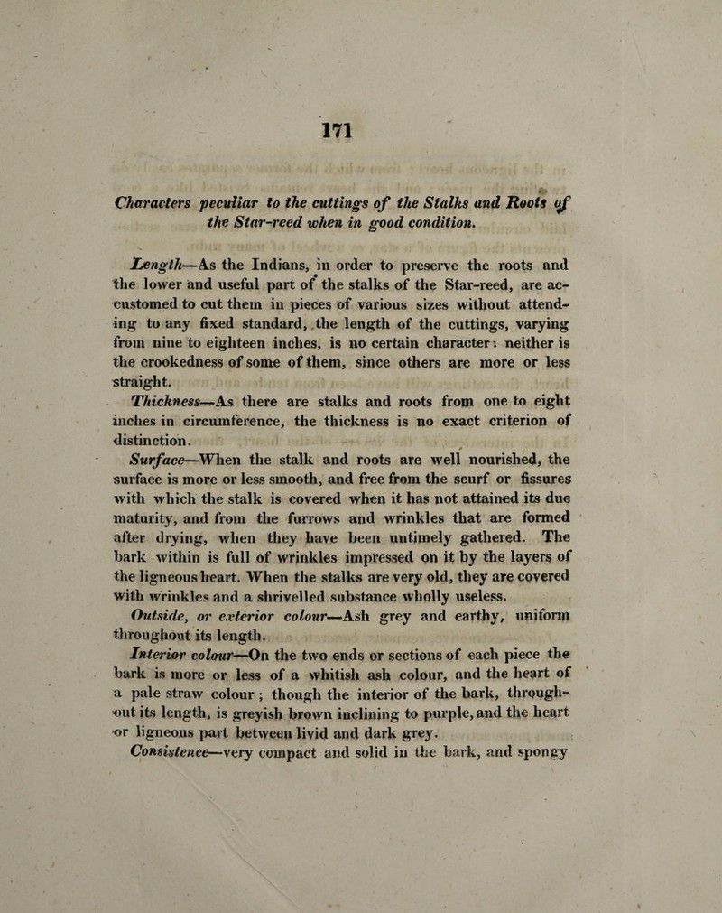 Characters peculiar to the cuttings of the Stalks and Roots of the Star •reed when in good condition. Length—As the Indians, in order to preserve the roots and the lower and useful part of the stalks of the Star-reed, are ac¬ customed to cut them in pieces of various sizes without attend¬ ing to any fixed standard, the length of the cuttings, varying from nine to eighteen inches, is no certain character: neither is the crookedness of some of them, since others are more or less straight. Thickness—As there are stalks and roots from one to eight inches in circumference, the thickness is no exact criterion of distinction. \ # \ Surface—When the stalk and roots are well nourished, the surface is more or less smooth, and free from the scurf or fissures with which the stalk is covered when it has not attained its due maturity, and from the furrows and wrinkles that are formed after drying, when they have been untimely gathered. The bark within is full of wrinkles impressed on it by the layers of the ligneous heart. When the stalks are very old, they are covered with wrinkles and a shrivelled substance wholly useless. Outside, or exterior colour—Ash grey and earthy, uniform throughout its length. Interior colour—On the two ends or sections of each piece the bark is more or less of a whitish ash colour, and the heart of a pale straw colour ; though the interior of the bark, through¬ out its length, is greyish brown inclining to purple, and the heart or ligneous part between livid and dark grey. Consistence—very compact and solid in the bark, and spongy