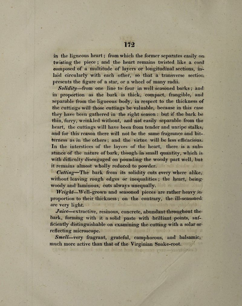 172 in the ligneous heart; from which the former separates easily oil; twisting the piece ; and the heart remains twisted like a cord composed of a multitude of layers or longitudinal sections, in¬ laid circularly with each other, so that a transverse section presents the figure of a star, or a wheel of many radii. Solidity—from one line to four in well seasoned barks; and in proportion as the bark is thick, compact, frangible, and separable from the ligneous body, in respect to the thickness of the cuttings will those cuttings be valuable, because in this case they have been gathered in the right season : bnt if the bark be thin, furry, wrinkled without, and not easily separable from the heart, the cuttings will have been from tender and unripe stalks^ and for this reason there will not be the same fragrance and bit-. terness as in the others; and the virtue will be less efficacious. In the interstices of the layers of the heart, there is a sub¬ stance of the nature of bark, though-in small quantity, which is with difficulty disengaged on pounding the woody part well, but it remains almost wholly reduced to powder. Cutting—The bark from its solidity cuts every where alike, without leaving rough edges or inequalities ; the heart, being woody and laininous, cuts always unequally. Weight—.Well-grown and seasoned pieces are rather heavy in proportion to their thickness; on the-contrary, the ill-seasoned are very light. Juice-~extractive, resinous, concrete, abundant throughout the- bark, forming with it a solid paste with brilliant points, suf¬ ficiently distinguishable on examining the cutting with a solar or reflecting microscope. Smell—very fragrant, grateful, camphorous, and balsamic, much more active than that of the Virginian Snake-root.