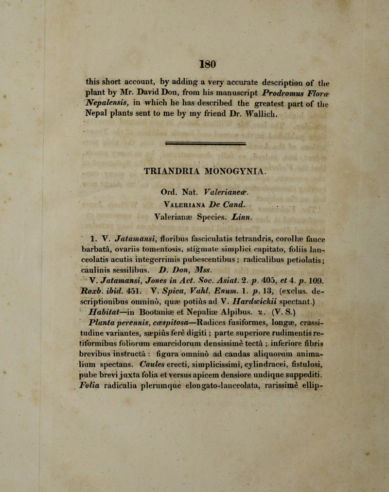 this short account, by adding a very accurate description of the plant by Mr. David Don, from his manuscript Prodromus Florae Nepalensis, in which he has described the greatest part of the Nepal plants sent to me by my friend Dr. Wallich. TRIANDRIA MONOGYNIA. Ord. Nat. Valerianece. Valeriana De Cand. Valerianae Species. Linn. 1. V. Jatamansiy floribus fasciculatis tetrandris, corollae fauce barbate, ovariis tomentosis, stigmate siniplici capitato, foliis lan- ceolatis acutis integerrimis pubescentibus ; radicalibus petiolatis; caulinis sessilibus. D. Don, Mss. V. Jatamansiy Jones in Act. Soc. Asiat. 2. p. 403, et 4. p. 109. Roxb. ibid. 451. V. Spica, Vahl. Enum. 1. p. 13, (exclus. de- scriptionibus omnino, quae potius ad V. Hardwickii spectant.) Habitat—in Bootaniae et Nepalioe Alpibus. v. (V. S.) Planta perennis, ccespitosa—Radices fusiformes, longae, crassi- tudine variantes, saepius fere digiti; parte superiore rudimentis re- tiformibus foliorum emarcidorum densissime tecta ; inferiore fibris brevibus instructa : figura omnino ad caudas aliquovum anima- lium spectans. Caules erecti, simplicissimi, cylindracei, fistulosi, pube brevi juxta folia et versus apicem densiore undique suppediti. Folia radicalia pleruinque elongato-lanceolata, rarissime ellip-