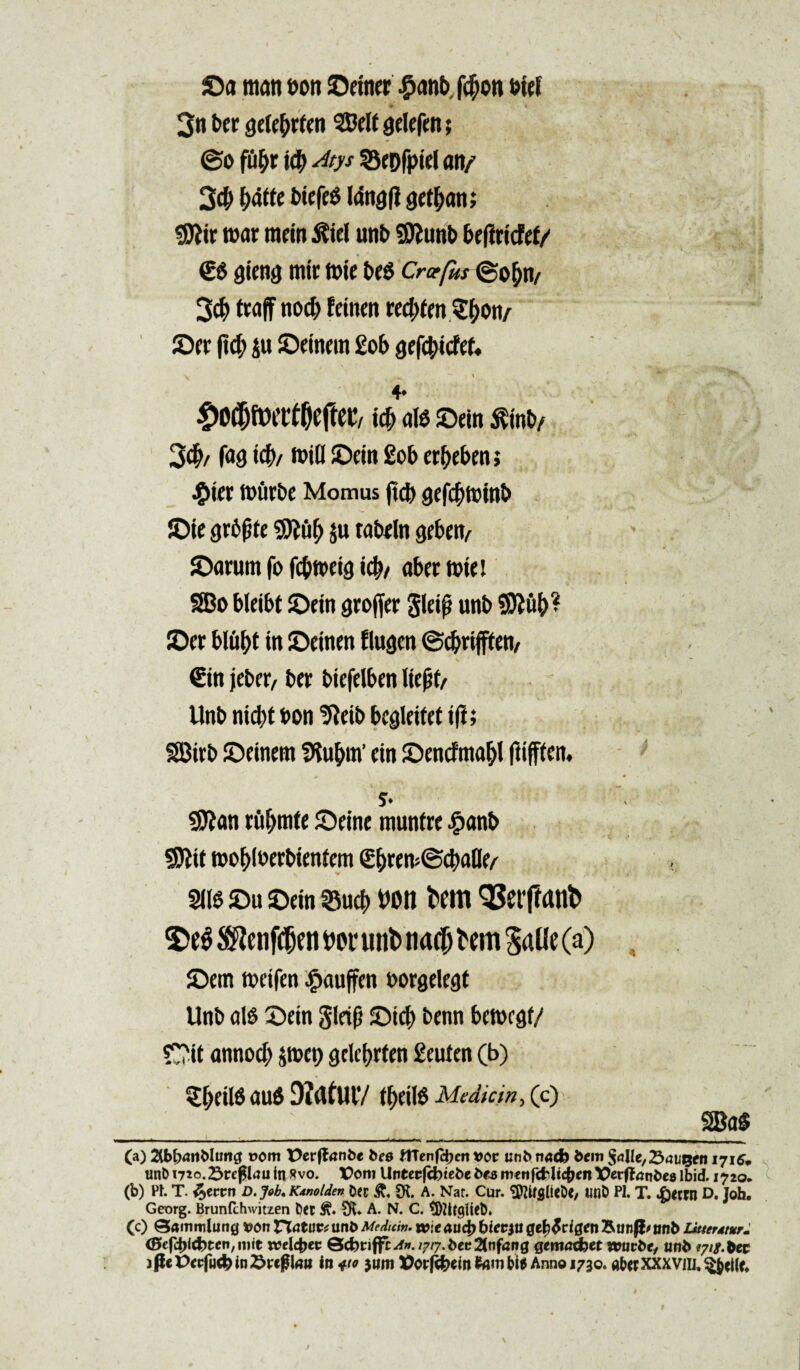 ©a mati t>ott ©«ner £anb, f#on btd ♦ t 3« bcr sdcbrfcn gdefett; @o fu&r icb Atys SSepfptd an/ 3$ fjatte btefcg langfl gct^att; $?ir war mcin 3Uel unb Sftunb bc|l ricfcf/ <£$ gicng mir mte be$ Crcefks ©o^n/ 3$ traff nocf> fdnen vctytm S&on/ ©er (td; ju ©dnem £ob QtffyidtU 4* faftetv al$ ©dn $inb/ 3$/ fa9i$/ mi(l ©dn £ob erbeben; £tcr nriirbe Momus ftcb gefcbminb ©ie grbpte $u tatxln gcbcfy ©arum fo fcbmdg \fy, abrr tutet 3Bo bleibt ©dn groffcr gldf? unb Sttub* ©er blubt tn ©einen Elugm ©cbdfftcn/ €tn jeber, bcr biefelbcn lic%tt Unb nicbt bon ^cib bcgkitet tft; SBtrb ©cincrn SKu&m’ cin ©cncfma&i ftijffetn S* ' Sttan riif>mte ©dnc munfre £anb S)lit wc^iucrbicntcm (j$rcm©cbalICA m ©u ©cin ©ucb t>on fcem 93etftanb ©e^cnf(®emnH‘unb na0 ^em 5aUe (a) ©cm mctfen £auffcn borgelecjt Unb ais ©dn gld(i ©icb bcnn bcttxgf/ Oit annocb jmct) gckbrtcn £cufcn (b) tytM au6 DJafUlV tacite Mediem, (c) , _2Ba$ (a) 2lb^itMuitg oom tterffnnbe bes UTcnfc^en *or unb na<h bem $a\lc,25aut$tn 1716* unb 1710. Sr eflau in Rvo. X>om Untccfcfeiebe bes wettf&lic^en Vctffntibes lbid. 1720* (b) Ph T. %cmt D. Job* Kanolden ©ec &, SK. A. Nat. Cur. SftifgileDe, Ufib PI. T. &tm D. Joh. Georg. Brunlchwitzen Det & 3fc«. A. N. C. $)Zltgfiet)» (c) Qammlung *>on riatuptunb Medum. wieaudb biecju gefyfcigtn Rtm|i'sm6 Lkterdtur* (Beftylcbtcn, mie xceltyt W-fc«2(nfartg gentad)et reuibtf unb jflePwfuc&inSreglmi in 410 $um t>orf3*tofcimbi* Annono. a(wxxxvm,§$cl(c