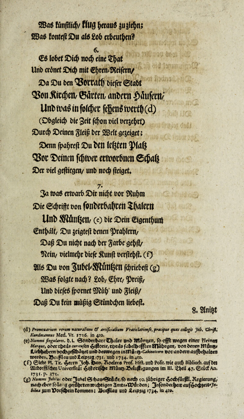 35a$ funfilicfv flUQ &er<m$ jujte&n; SBa$ fonteft ©u aB £ob erbeut&en? 6. €$ lo&cf ©id|j no# etne S&at Unb crdnet ©icb mit €f>rem!Keifern/ ©a ©u ben bicfet (Stabf Q3oti jftctDeti/ ®atfen, antwn £dufetn/ Uni» m$ tn firtc&ec fe|en$ ft>ert© (d) (0bg(ei$ i>te 3eit fc^on biei berje&rt) ©urdj ©einen SIeip ber SEBcIt gejetger; ©cnn fpafjreji ©u t>Ctt le^fon ^Pld(3 QSoc '©einm fitjfoec etfwr&nen ©er biei geftiegen/ unb no$ fleiget. 7* * . . 3a fb<B ermarb ©ir nid)t bor IHu^m ©ie ©c^riftt t?on fpnt>ec6a0rM palent Unb (e) bie ©ein ©aenf&utf €nt(Mlf/ ©u jetgteft benen 9>ral>Iern/ ©ajj ©u nicbi nacb ber Sorbe Qtfyfi/ tJleiu/ cielme^r biefe Stunfl berfie&fl. (0 21B ©u bon 3Eu6cWfin^en fefcriebefi (g) SSBaS folate nad)? 2ob/ (£(>re/ ^reif/ Unb biefeg fpornet 9ftuf)' unb gleif}/ ©afj ©u f ein m&$iQ @tunbcf)en liebefl* 8» Slnifct (d) Promtuarium verum naturalium (f artificialium VratisUvienfit^ fracipue quas collegit Job» Cbrifi, Kundmannut Med. Vr. 1726. in 4to. (e) Nummi fmgularet. bX ©cnbsifcarcOjalec tjnt> ttlungen, fb $fft t&egm eimv fleitien Marque, 0bec tactis curteuftn fyfiotit,tpetle faM&cflfcen tfl&bcgen/ voti benen ftiiIn©# Hiebfctfbem bocfcgefcfrdijet unb beewegcti inMfctyCabincttcrn vov anbevnaufbefyaltcn wccdc^25ctfl<2uunD£etp3igi73i. unD 1734. m^to. (f) ©tebe Pl. Tit. Jpeivtt 3o£*iDaK>. Scelere Prof. Hift. uni) Polit. tt)U aucft Biblioth.auf&e$ 5UtDotffifcfeenUmverfit4t fyftotlfibt lfl]&n^#elu|ligiing«n tm HI. 47,©tucf An. *73r* P* 37S* Nummi Jubilat o&et* jfabel e, fb n<rd> to. fatiget: &oj>fttrfiL Kegierung, na<b ebeti fb ia g qt\^tenm^>tiqen 2Jmt$#T£ilrt>en; Jnfonbet^cic auf&oiw&Jti* bfa*pxmVotfbtinlommnx &w§lau unP JU»f>3>n4te.