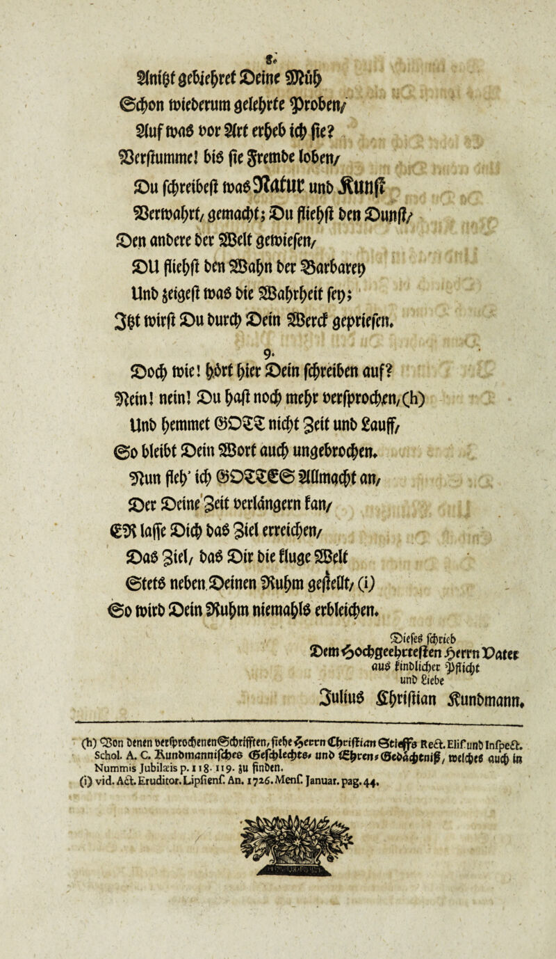 Sfot&f Q&Ufyut ©dne STOulj @#on flrte&mim jjefe&rfe ^robm/ 2(uf tw$ t>or $lrt erfab tc& fit? ^crftummc! bis jic Jrtmbe loben/ ©u fi$rdf>di t»a09?<tfUC unb jlttnf! 93{mflJ)rt/ ^cmadtX; ©u flie&fi ben ©unf?/ ©en anbere ber SBcU gendefen/ ©U pief;ft bcn SBafyn bcr 35arbaret> Unb$dgdlt»a0bteSaf)rlj>dtfet);' J > - 3&t rcirft ©u burcb ©dn SBercf gepdefcn. 9- ©o$ tote! f>.6rt biec ©dn f<#rd&cn auf? Iftdnl ndn! ©u f>aft nod^ nte&r btt|procf>tn, (h) Unb gemmet ©05? ntcf>t 3 dt unb £auff/ @o btdbt ©dn SSort aucf> ungebrocben. 9tun (W tdj ©92$€@ Mmacfjt an/ ©et ©dne 3dt berlangern fan/ O laffe ©tc& ba$ 3iel errdd;en/ ©a6 3iel/ ba0 ©tr bte fluge SBett ©tdS neben ©dnen fKuOm gejlf Ot/ (i) @o tmrb ©dn SKu&m n ieraa&te erbldc&tn. £)tefeg fd)ikb X>em ^ocfegeebctefien fxrrn Patet <)U@ finbltdjer yfticfyt unD £iebe 3ultuS fi^nftian ^unbmann, (h) <25on 5enene«fptoc6en<n@cbtifften,fie6<$eMrn£f>ri(li(m©tf^f0 Rea.Elifimt>lnfpea. Schol. A. c. Run&manmfcbea (Btf&Ucbte* unb ig&ren^cSe&aitn#, n>e(c&e6 auc6 in Nummis Jubilaeis p. 118-119. $u ftnben* (i) vid. Ati. Eruditor. Lipfienf. An. 1726. Menf. Januar. pag. 44,