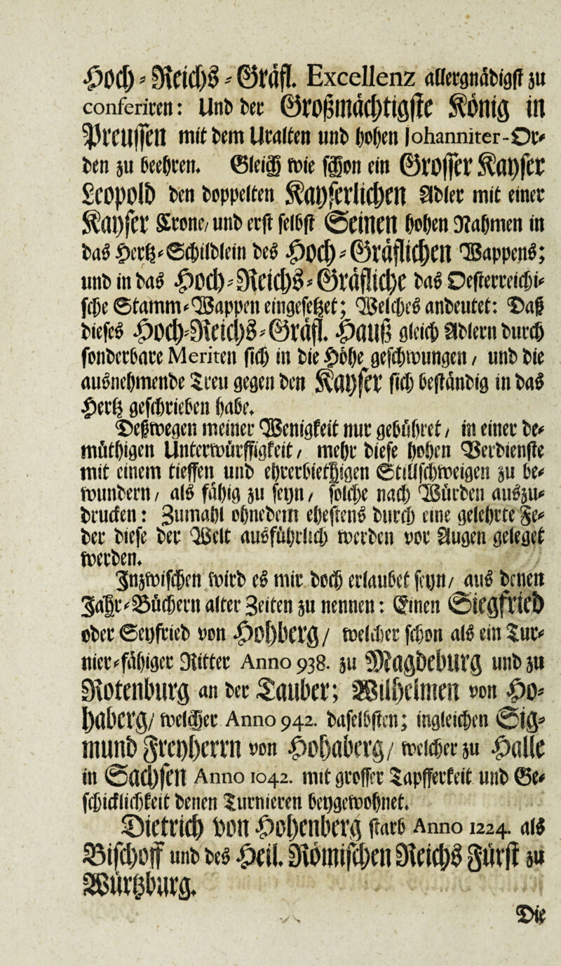 ‘pOCf) * mm * 0rdfL Excellenz aaergndbigff 5« confericeit: UnP Per ©rof$mdd)ttgiie fontg in 5)rcu(fctt n\it Pem Utalten unP popen |ohanniter-0c* Pen au Peeptem ©leig toit ffon ein 0Vi)|]h’ $(U)jCC Scopolt) Pen Poppelten ^apfCfliC&CH $Pler mit einer ^ai)jCt‘ Stone/ unP etft felPff ScillCH popen D?apmen m Pa$ |K’t^©cpt(Plein Pe$ #0Cf) * ©rafliCjKH QBappenS; unP in |)OC^^ti(i)^0rdf!i$e Ut Ocfleccett^^ fepe ©tamm*QBappcn etngefe^ef; OgelepeS anPeutet: ‘Daf Piefe$ ^Od>0\nci)^'0rdfl. *pau6 aleicp SIPlern Purcp fonPecPare Meriten (M) in Pie $bl)t geftpwungen / unP Pie auSnepmenPe %m\ gegen Pen S?ai)fct’ fttp PefianPig in Pa$ £er£ gefdjriePen paPe* <£)eftt>eaen meinec QBenigfeit nut gepfipret / in einer Pe* mfitpigen UntermiirfFigfeit / mepr Piefe popen SSerPienfte mit cinem tieffen unP eprerPietgigen ©tiafepioeigen an Pe* ftnmPern / ait fapig au fegn, fokpe nacp QSflrPen aitfau* Prucfen: Sumapl opnePem epeftenP Purcp eme geleprte fy* Per Piefe Per QSelt auofftprhep nwPen nor Hugen geleget foerPem 3naft)if(pfn foirP et mir Pctp erlauPet fegn/ auf Peneii §af r^fiepern alter Beiten an nennen: ®nen ©icgftict) ©Per ©eofrieP ©en $ot)bCi’g/ tnelifier fepon alP ein $ur* iuet<#)igee Siitter Anno 938. au S?agbeburg nnPau Stotenburg an Per Saubm ®iIWmm ©on j?o* ^dberg/fnelfer Anno 942. PafelPften; ingleicpen @ig* trnrnb gre^errn m ^aberg/^eran $alte in @ad)fen Anno 1042. mtt gteffet Sapfferfeit unP ©e* fcpitfliepfeit Penen Surnieren Peggefoepnet. Sietucb Don |)ol)enbera ftatp Anno 1224. ai$ 53ifcl)0|f unt> ui MI Diomifc&cn 3fcicj$ giirff a# SStii^burfl. £>ie