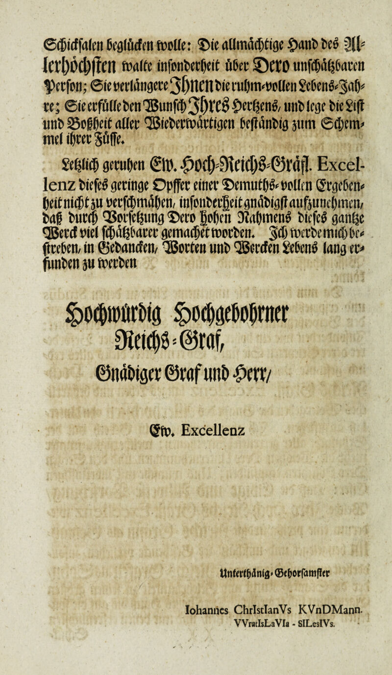 ©djicffafen beglficfett fooUe: $ie aUmac^tige £aitb be6 3(1* lcrl)Od;|1en ft>alfe infonberjieit fiber ©ftO unfcljd^aren Perfon; 6ie wrldngere 3(jtttfl bie ruljnwollen Seben&^afc re; ©ieerfflUeben^unf^^&V^^^en^ unbicge bieSifi unb ^o^eit aUer QSieberiiDdrtigen beffdnbig jitm ©tfjenv me( i^rec $fiffe« Wi<$ getu&e n ©t). •p0cl>9tcicp''©rdfl Excel- lenz biefeS geringe Opffer einev $>emnt&&PoUm Grrgeben* &etf ni®t5U yecfcpmdOen/ mfonPer|eitgndt>igffaufjune()men/ bab bur(|j QSorfe^ung 'Sero §oOen 3?al)men3 biefe$ ganije <S3ercftnel fiWbarer gemadjetftwrbem ^cf) iwrbemicf)hc* ftceben/ in ®ebancfeii/ QBorten unb QSercfen £eben$ lang er* funben su ftxrben §)Ocbtt)firbig £odj0o|jiM 3letc|$ • @taf, ©iifl&tg« ©raf nni> $mi ($fp* Excellenz ttnfcrffjdnta* ©ef)orfattifi<r Iohanrics ChrlstlanVs KVnDMann. WratlsLaVIa - SlLeslVs.