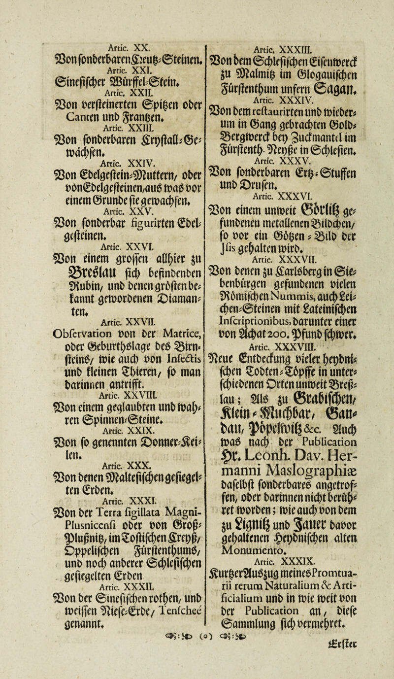 $3on fonberbarcn,§jeu&;©teinen, Artic. XXL ©inefifcber 9BurffeP@tein* Artic. XXII. $3on uerfieinerfen ©pt|en ober Catum unb gran&en. Artic. XXIII. 93on fonberbaren grt)fiafls@e* n>44>fcn. Artic. XXIV. S5on <£belgefteins$2utfem/ ober uon€bdgefteinen/au6 luno uor einem ©runbe fte getuacbfen. Artic. XXV. 23on fonberbar figurirten Sbeb gefieinen. Artic. XXVI. $Oon einem grojfcn aflbter ju 33WfS(dU ftd) beftnbcnben SJiubin/ unb benengrbftenbe* fannt getoorbenen JOiamam ten, Artic. XXVII. Obfetvation t)OU ber Matrice, ober ©eburtyOlage be$ 53irn» jieinS/ tuie aud) uon infeftis unb fleinen Q:t>ierm/ fo man barinnen amrifft. Artic. XXVIIL S3on einem geglaubten unb fuat> ren @pinnem@teine* Artic. XXIX. SBon fo genennten SDonna^eb kn. Artic. XXX. S3on benen finite jtfc&engefiegel* tcn €rben* Artic. XXXI. 53on ber Terra figillata Magni- Plusnicenfi Ober Uon $)Iuf5ni$, imSofttfcbm £ret)p/ Oppelifcben giirlientbumO/ unb nod) anbcrtr ©4)lefifd)en . gefiegdten <£rbcn Artic. XXXII. 93on ber ©ineftfcben rot^eti/ unb tueiffcn ^ic|C;^rbe/ Tenfchee genannt* 0$:S*> (o) Artic. XXXIII. 2Bon bem ©d)lefifd>en (gtfcntoercf ju 9ttalmt$ im ©logauifcben gurfientbum unfcrn 0dAdn. Artic. XXXIV. 23on bem reftaurirten unb tutcbets um in ©ang gebracbten ©olb* SBergtoertf bct) 3ucfmantd ttn gurftentb 9iet)|je in ©d)leften. Artic. xxxv. 23on fonberbaren <£r&«©tuffm unb ©rufcn. Artic. xxxvi. S3on einem umueit ©5tli($ ge* funbmm metallenensSilbcpen/ fo uor ein ©b&en ? SBilo ber Jfis gcljalten luirb. Artic. XXXVII. SBon benrn $u garlbbergin ©te* benburgen gefunbenen oiden SK6mifd)en Nummis, aud) £ei« cf>ens©tcinen mit £ateinifd)m Infcriptionibus, batuntcr eineC uon Sfc&at 200. $funb futuet» Artic. XXXVIII. tfteue €ntbecfung uieler l)et)bnt< fcben §obtens§6pffe in unter« fcbiebenm Oeten umueit 33re|js Inu; 2iB $u ©cabifcljen/ jllein * SKucfj&at*/ ©an** t>ait/ 5>6pdn)i^&c. siucb JuaO nad) ber Publication £)C« Leonh. Dav. Her- manni Maslographice bafelbft fonberbared angctrof* fen, obee barinnennicbtbcrub* ret toorben; tute aud) uon bem ju unb 3dUei* bauor gebaltenen £rpbmfc&rn alten Monumento* Artic. XXXIX. $ur$er2luS$ug rneinedPromtua- rii rerum Naturalium Arti¬ ficialium unb in tuie tueit uon ber Publication nn / biefe ©ammlung |td)uerme()ref*