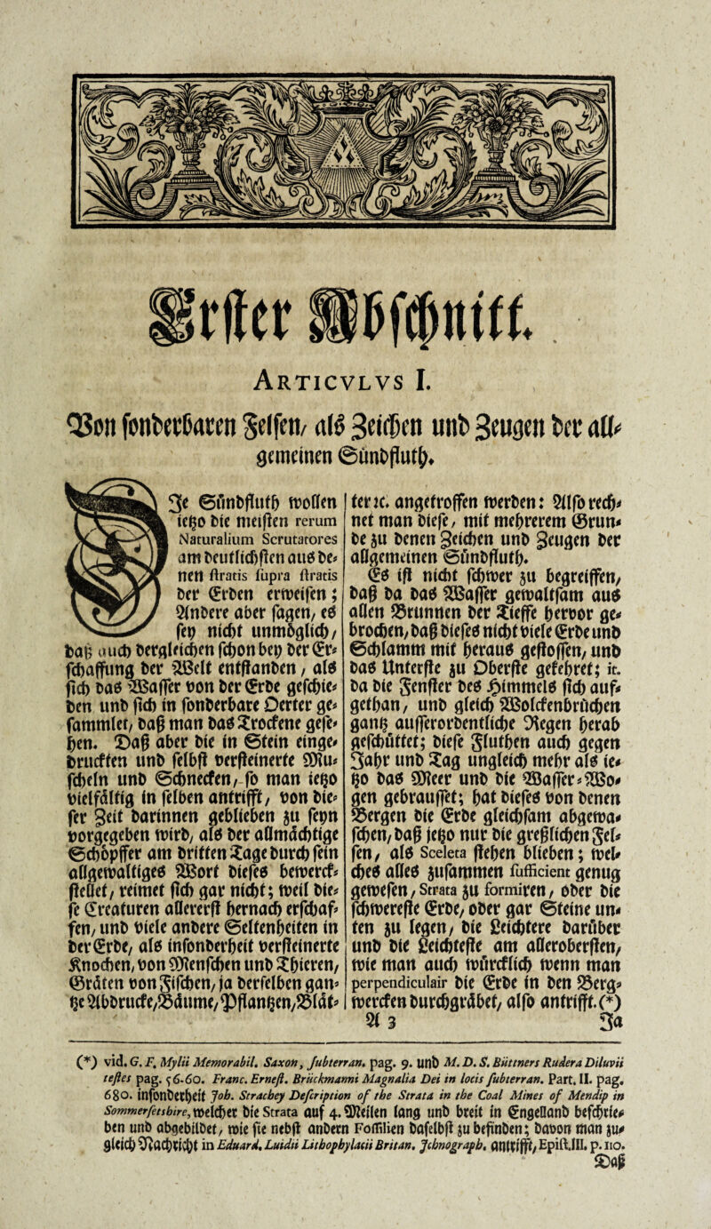 fonbev&aren Meti/ al£ Beidktt unb Seufjen bet* aU< gcmcincn ©un&fluty. $e ©finbgufb moflcn ie^o bie Uiciftni rerum Naturalium Scrutatores ambeuffidjflcnaucsbe* I1EI1 ftratis lupra ftratis ber €rben ermeifen; 2(nbere aber fagen, ctS fet) ntcbt ttnmbglicb/ bag uuct) bergldcbm fcbon bep ber€r* fcbaffung Der SBdt entganbcn, altf ftdb cab ’2Baffer tton ber <8rbe gefcbie* ben unb ftcb in fonberbare Dater gt> fammlet, bag man bao Srocfene gefe» ben. ©ag aber bie in ©tein cinge* brueffen unb feibft oerfleinerte SOUn febdn unb ©cbnecfen, fo tnan ietjo bidfdtfig in fefben antrifft/ bon bie» fer Seit barinnen geblieben ju fcpn oorgegeben mirb, ali ber aUmdcbtige ©cbopffer am briffen Sage burcb fein aligemaltigeo 2Borf biefeo beroercf* fieilet/ reimet flcf) gar ntcbt; meti bie* fe Sreafuren aflererfi bernaeb erfcbaf» fen; unb btde anbere ©dfenbetfen in ber€rbC/ ales infonberbeit oerpeinerte S^nochen, bon $0?enfcben unb S&ieren, ©rdf en bon gifeben/ ja berfdben gan» $c2lbbrucfe,©dumc/<3)flani3en/2Mdt» tene; angetroffen tberben: 2(lfo recb» net man biefe, mif mebrerem ©run* be ju benen geteben unb geugen ber allgemeinen ©fmbgutb. (Ees ifl nicbt febmer 511 begreiffen/ bafj ba bao SEBaffer getbaltfam au$ atlctt ©rtinncn ber Steffe bereor ge< broebem bag biefee) nicbt bide <Erbe unb @cb(amtn mif beratto gefloffen, unb bao Unterfte ju Dberfte gefebref; it. ba bie genffer bes jjpimmelo flcf) auf« gefban/ unb gteicb SBoIcfenbnlcbtn gan$ aufferorbenttiebe 5?egen berab gefcbflffct; biefe glutben aucb gegen 3abr unb Sag ungleicb mebr a(« ie< t}0 bao ©leer unb bie 2Baffer*?H5o< gen gebrauffet; bat biefeo bon benen 95ergen bie (Erbe gleiebfam abgema* feben/ bag jefjo nur bie greglieben gd* fen/ ales Sceleta ffeben blieben; mei* cbeo alleo sufammen Mitient genug gemefen/Strata ju formiren/ ober bie fcbmerefJe (Erbe, ober gar ©teine un« ten ju (egen/ bie Ceiebtere barftber unb bie jieicftfefle am alleroberfJen, mie man aucb mfmfltcb menn man perpendiculair bie l?rbc in ben S5erg* merefen burcbgrdbef/ alfo antrifft (*) 2f 3 3a (*) vid .G.F. Mylit Memor abii. Saxon, Jnbterran. pag. 9. unb M. D. S. Biittners Rudera Diluvii teftes pag. <^6-6o. Franc. Ernefi. Briickmanni Magnalia Dei in locis fubterran. Part. II. pag. 680. tnfonbet&etf Job. Stracbey Defeription of tbe Strata in tbe Coal Mines of Mendip in sommerfet$bire,m\ti)tx bte Strata auf 4.9Men (ang unb brctt tn ^nseOanb bcfcfjrie* ben unb ab^ebilbet, rote ftc nebjl anbern Foflilien bafelbfl $u beftnben; babon man ju^ flUlcj) 3^acj)5ict)t in Eduard. Luidu Lubopbylacii Brttan, Jcbnograpb. atttWfff/ EpitUlI, p.no. 2)ap