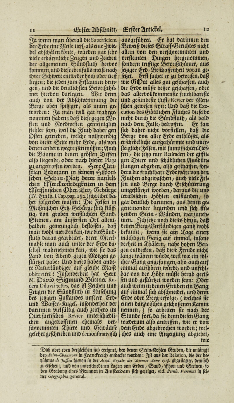 iStfietJlbfcbnitt, iStffet 2lttie£el* 12 3a rocnn ttian fibcrafl bieSuperficiem ber <Evdc fine ?Dlctle tieff, ais eine gmle» bel abfebdlen fonte, totirben gar |et)t Biele crbdrmliebc geugen unbgeieben ber aligctncinen ©unbjlutf) fjetvoc fommcn,tinb biefe ebenfailo mcift naeb ibrer ©ebibere enrfBeber boeb ober tieff licgeit; cie jebenjumSrflaiinen bvin* gen, une Cie bcutliebflcn S3eft)eigtbii» met- bicrBon barlegen. 2Ste benn and) Bon ber Slbfdnoemmung Cie SSerge oben fpigiger, alts unten ge» tnorben: 3a nian ioill gar wabrge» nommen baben; bag biefe gegenSBc* fleti unb SUorbtBcflcn geniciniglieb fJcblcr fepn, roeil bie glutb baber gen Dflen getrieben, toelebe notbiBcnbig Bon oiefer ©cite mebr ©rbe, alo Bon benen anbcrn tocgretifen muffen; 2lud) Cie S3dume in benen grbflen Sieffcn aifo liegenbe, obet naef? Ctefet Plaga $u,angetroffen wecben. e^ete Cbti' ffian £ebmann in frinem <^ifiort« jcben <3ci>iiD-f3l«t$ betet nauitit- cben blletctunkotgteicen in bem tYlu§mf(ben <Dbet>£tty (Sebwrge (IV. ©Uti). I.Cap.pag. l82-)f£t)Veibet ba- fjev fofgenbef maffen: Sic ftelfen in SDleifjnifeben ©rb- ©cbiirge (InO fliijf, tig, Bon groben toeiglicbten ©anb» ©teinen, am dufferflen Ott allcnt* baiben gemeiniglicb befloffen, bafj tnan svobl nterefen fan, toie bieBunb» flufC baran geatbeitet, Cerer SJleref* mable man and) untec Cer ©rbe ba> felbfl tBabrnebmen fan, rute fle bas £anb Bon 2lbenb gegen SDlorgen ger flmijct iiabc: Unb biefed baben anbe« re 91aturffmbiger auf gleiebe 9)la)fe obterviret: 3nfonberbeit bat fyttt M. Dflfib ©igmunb 25uttnet Ru¬ dera Diluvii tefles, bild (ft SfiCben Unb geugen ber ©unbflutb in Slnfebung beo jctjigcn guflanbeO unferer ©rb» unb Sajaffer^ugef, infonbert>cif Cer barinnen Bielfdltig aueb jeitbero im Diierfurtifcben Revier untcrfebiebli» eben angettoffenen ebemalo ocr< fcbnoentmrcn Abiere unb ©eiocSebfe gelcbrtgcfebricben unb demonftrativifeb attsgefubrcf. ©r bat barinnen ben 25en>eifj biefeO ©traff-Seriebteo nid)t aflein Bon ben BeifcbiBennnten unb Berfleinten Singen bergenommen, fonbern trifftige SJetBeifjtbfimtr, auO jcijiger ©rb*25eflbaffcni)eit Boran ge« feijct. ©rfl fuebet er ju betBcifen, bafj tBie (5©>tc aflee gut gcfebajfen, aud) bie ©rbe rnfiffe beffer gcfcbaffen, ober baO aflcrBotifommcnfic frucbtbarefle unb gefunbefle iiufi* Revier cer ®Jen* feben geroefen fctjn; Unb bag bie Exe- cution be0©6ttlicben glucbtd btcfelbe mebr butcb bie ©finbffutb, ali balb natb bem S^He, betroffen. (£r fan fteb baber nidbt Borfieffen, bafj bie SSerge Bon afler €rbe entbloffet, a(5 erfcbrbcfiicbe aufgcfburmte unb uner< ffeiglicbeSeffen, mit fumpfftcbtenXief» fen, bie je^o nur Retiraden ber giffti» gen Abiere unb febdblieben Siusbfin* fiungen abgeben, a(fo gefcbaffen,fon» bern bie frudjf bare <£rbe ttxJre Bon ben Siutben abgemafeben, aueb Biefegel» fen unb Serge bureb (Stfcbiitterung umgefffirijff tporben, baraus bie un» terirbifeben ^obien entfianben, fo gar beutficb barinnen, aue benen ge* geneinanber Itegenben unb fteb fhi* ijenben ©tein * fSSdnbcn, iBarjuneb* men. 3<b fetje nocb biefed binju, bag benen 25erg»©crff dnbigcn gan? toobl befannf, trenn fle am ^age einen nidcftttgen ®ang auf einmal, infow berbeit in ^balern, nabe boben 5Ber« gen entbeefen, ba§ biefe Srcube niebt (ange tBdbren n>urbe,tocil (Bie ein fo(< eber ©ang angefangen,alfo aueb auf einmal aufborcn murbe, unb unfefjf' bar Bon ber Jp&be mfifle berab gerif» fen unb geflurbet ivorben fepn: Ober aueb rnenn in benen ©ruben ein ©ang auf einmal ficb abfebnetbet, unb benn €rbe ober 25erg erfolge, (melebeo fle einen barjroifcbengefeboffcncntfamm nentien,) fo arbeiten fle naeb ber ©funbe fort,ba fle benn biefen ©ang roteberum alfo antreffen, tBie er Bon bem€nbe abgebroeben rcorben; rocl* ebed aueb tine Slnjcigung abgiebef, lBie S)ag abet eben betjjfeldjen ficb eeei9net, bep benen ©tein>&oljlen ©ruben, bie unldngfl bep Snint-cbaumont in ^uiiiicfrcicfi entbecfei motben: 3fl nu^ ber Relation, bie ber be* tubmie de Jufteu t)i(P0ll in ber Ac/id. Reytle des Sciences Amo nig. abge)lai(C(, beullitb juetfcben; unb oon untetfcbiebenen fagen oon gcben, ©nnb, ?bon unb ©teinen, fo bep ©rabung etnes 55etuinen in 2tmffecb(iin ficb fleieiSW, vid. Bewb, ruremus in fci< ner Geographia gcneral.