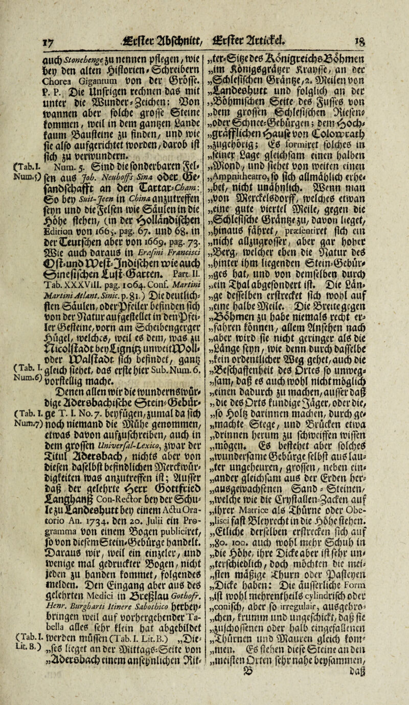 lErflec 2tbfc&m'tf/ £tf?ec 2fcttcfel. jg OUCb Stonebenge JU tUmtCtl pftCfleit / tbie Det) ben altet! jgnfforien» ©cbreibern Chorea Gigantum bon Det’ ©l’6ffe. P. P. Die Unfclgm recfmen Da6 mit unter Die ISSunDer * geicbcn: Q3on tranncn aber fofcbe gtoffe ©feine fotnmen, treit in Dent gamjen ganDc faunt SSauflefne ju (tnDen/ unD n>ie ftc alfo aufgericbtet tborben, Darob ifi jtcb ju bertbttnDern. (Tab.I. Num. 5. ©inD Die fonDerbaren gei. Num.j) (jd Ull3 Job. Neuhoffs Sin* o£)Ct (0V fanDffbafft an Den Car to.t>ch*m: ©0 bei) suit-jeen in chin* anjutrcffen fepn unD Diegelfen tbie ©duIeninDie jg»6be fieben, (.in Der £ollant>tfcDen Edition t)0n i66> pag. 67. UttD 68* in berCeutfcben aber bon 1669, pag. 73. 2Bte mtcb Daraud in Ers.fmi Francisci <D|l*un& IPefcJnbtfcfyen xoit aucb Omefifcben i[u]t(Batttn* Part. ii. Tab.XXXVill. pag. 1064. Conf. Martini Martini AtUnt. Sinic. p. 80 ©iebeutlid). flen ©dulen, oberpfciler befinbcn ftd> bon Der SRaturaufgeflcllet in benPfei» ler^efiettiC/ttorn ant Scbcibengevger J^tlgei, fbelcbcd/ ttteil ed Deni, n>as ju HtcoifiaOt bet)£ignit3 unn>eit£PoIl< ober IPaiffabr. (id) befinDct, gant) (Tab. I. g(ctci) |ict)ct/ Dad Cljle l)tci' Sub.Num.6. Num.6) t)0rg£g,g mad)e. ©enen aHen roir Die ibunberndibfir. Dige 2iDerebad?tjcbe 0tein''©ebifc» (Tab.i.ge T. 1. No. 7. bet)fugen,juntalDaftcb Num.7) nod) nientanD Die ®Jiibe genotnmen, etibad babott aufjufcbreiben, aucf) in Dent groffen univerfai-Lexuo, jroar Der Situi 35ttdbacb/ ntebtd abet' bon Diefcn Daftlbfl befinblicben SDiertftbfir> Digfeiten mab anjufreffen ifi; SUiffer Daff Der gelebrte e^etr (Sottfcieb £angban§ Con-Redtor bei)Dei'@d)U'' le ju ganbesbutt bet) ement a&u Ora¬ torio An. 1734. Den 20. Julii ein Pro¬ gramma bon einem ©ogen publiciref/ fo bon Oiefcm©tetn.©ebt'trge banbelt. ©araud roir, roeil ein einjeler/ unD tbenige ntal gebrucf ter 58ogen, nid)t jeben ju banDen fontmet, folgenbees «tclben. ©en ©ngang aber aud Ded gelebrteit Medici ttt .Scefjlau Gothofr. Henr. Burgharti Itinere Sabotbico fytVbCt)1 bringen roeil auf borbergebenDerTa- bella atkd febr flem bat abgebiIDct (Tab.I. fwrDen mftffen(Tab.i. Lu.b.) „©ie< Lit.8.) „f{g [>cgtt an Der >2Diittagfc@eite bon „2U>et8baci) einem anfepnlidjen 2iif« „fer«©i^e Ded &o nigtetebsfiobmen „im JJbnigdgrdtjer jtrapffe, an eec «©cbleftfcben ©rdnlje,2. SUIeilettbon „£anbe8butt unb foiglid) an Der „556bttitfd)en ©eife bees Suffeci bon „bem groffen ©d)leftfeben Diicfcne „ober ©d)nce:©eburgen; Dem ^odp ..gtafflicben ^>aufe bon Colotccacl) „juget)6rig; cfd formirct foldjeb in „feiner fiage gfeicbfam einen balben ,.®ionb / unD (ieltet bon weifen einen „Ampnitheatro, fo jid) ailmdblid) eil)e. „bet/ nicbt undbnltcf). SBmn nian „bon ®?ercfel0borff, weldjcd etiban „eine gufe bicrfel ®ieile, gegen Die „©djlefifd)e ©rdn^e ju/ Dabon liegef/ „i)inauci fdfjret/ prstfeutiret fici) etn „nicf)t alljugroffer, aber aar bobee „S5erg. welcber eben Die yiatur Ded „f)inter ibm liegenben ©fetn.©ebut> „ged f>at/ unb bon Demfelben Durd) „ein SbalabgefonDert iff. ©te fidn» „ge Deffelben erflrecfet (Id) tttortl auf „etne balbe SOleile. ©te ISreitegcgen „Sobmen Jtt babe niemald recbt er^ „fabren fonnen/ allem Slnfeben nacft »aber roirb fle nicbt geringer alet Die „2dnge fepn/ n?ie Denn Durcb Daffelbe „fein orDentllcber 5S5eg gebef^aucb Die »95efcbaftenbeit Ded Drted fo untbeg. «fam, bafj ed aucbwobi nicbfntbglim „etnen Daburcb jumadten/aufferDag «Die DedDrfd fttnDige3^ger/0DerDte, „fo Jgolb Dartnnen maeben, Durcb ge. «macbte ©tegt/ unD ®rurfcn etroa „Drinnen berum ju fcbibciffen tbtffen „mbgen. (£s beftebet aber foltbed „tbunDeifantc ©cburge felbff aud latt- „ter ungebettrett, groffen / ttebett ein* „anber gletdffam aud Der (Erben bcr. „audgetbad)fenen ©anb»©teinen. „tbelcbe tbie Die ©'bfiallen^acfen auf „ibrer Matrice ald jbtinte ober Obe- „liscifafi SSlcbrecbtinDie ^>6befleben. „®tfid)e Derfelben erjlrccfen ftcb auf „80.100. atteb mobl mebr ©cbttb (n „Die jF>6be, tbre ©icfeaber ifi febr un* „terfcbiebli(b/ Docb mbcbten Die tmf. „fien md^tge Sburn ober ©afiepen „©icfe baben: ©te aufferlicbe Form „ifi roobl mcbrenfbeild cylindrifeb ober „conifeb/ aber fo irregulair, attdgcbro. „d)cn/ fruntnt tmb ungefcbtcft, Da§ fte „jttfd)Offenen ober balb cirtgefaOencn „Sbumen unD SOlauren gicieb font' „men. & fieben Dtefe ©teine an Den „metfien Orten febrnabe bepfammcn, 55 Dag