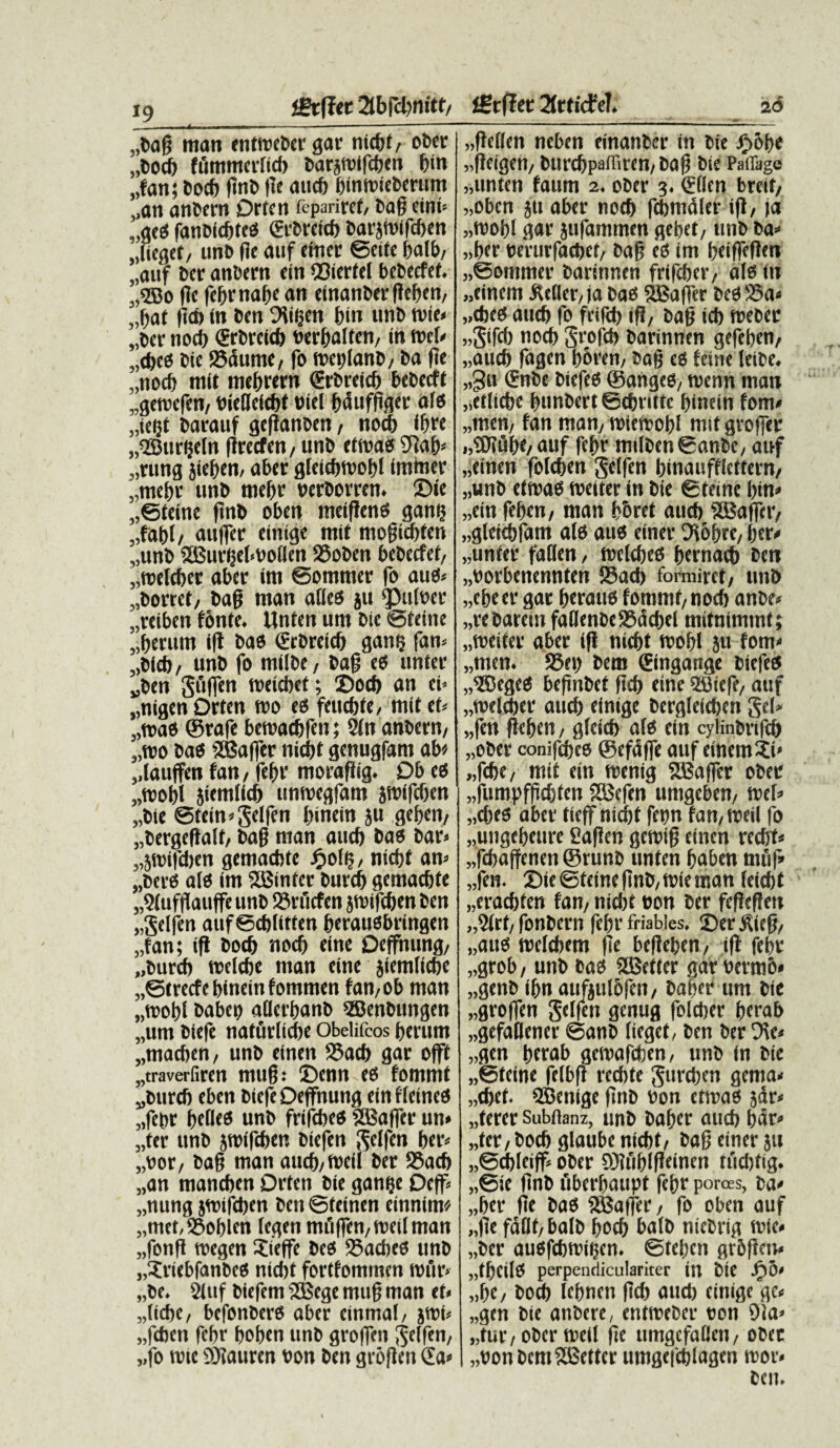 i9 igtfltc 3tbfct>m'<t/ „l>ag man entmeDer gar nicbt, ober „Docb fummciticf) Darjmifcben f)in „fan; bocb firto pe aucb bintt>ieberum „an anDern Drtcn feparircf, Dag ctni* ,,ges fanoicbtes <£tCvetcf> Darjtoifdten ,lieget, unD f?c a»f emer ©eite „auf Der anDern «in ©icrfel bcDccfef. „3EBo fle febr nape an einanDer flefjeti/ „bat )id> in Dcn EHigen bin unD tvie» „Dcr nocb (ErDrcicb nerbalten, in roet» „cbcs Dic 25dume, fo meplanD, Da pe „nocb mit mebrern (ErDreicb beDecft „gewcfen, DiePeicbt oiel bdufgger ales „iei$t Darauf geganoen, nocf) ifjre „QBurseln flrecfen/UnD etmas 9?ab< „rung jief)en/ aber gletcbmobl imtoer „mebr unD tnefjr nerDorrcn. ZMe „©teine pnD oben meigens gan? „fabl, aujfer einige mit mogidpen „unD SBurgebboflen SSoDen bcDecfef/ „tt)clcber aber im ©ommer fo anes» „Dorrct, Da§ man alles ju $3ult>cr „reiben fonte. Unten um Die ©teine „berum ig Das (ErDreid) gang fan» „D(cb, unD fo milDe/ Dag es unter „Den gdffen weiebet; 2)ocf) an ci» „nigen Drtcn too es feti d) te, mit et» „n>as ©rafe bemacbfen; 2ln anDern, 3,tD0 Das ® a |1 er nicbt gcnugfam ab* „lauffen fan, fef)r moragig. Db es „wobl jiemlid) unroegfam jwifdkn „Die ©tcin»gelfen Innein ju gefjen, „Dergegalf, Dag man aucb Das Dar» „}SDifd)en gemacbte ftolg, nict>f an» „Ders a(s im 2Bintcr Durd) gemacbte „9(ufgauffe unD 25n’icfen jwifcben Den „gelfen auf ©djlitten berausbringen „fan; ig Docb nocf) eine Deffnung, „Durd) trelcfjc man eine jfemfiebe „@trecfebineinfommen fan,ob man „mot)l Dabeo aflctbanD SBenbungen „um Diefe nafurfiebe Obelifcos berum „macben, unD einen 25acb gar offt „traverfiren mug: £>enn es fommt „Durcb eben Diefe Deffnung einfleines „febr belles unD frifebes SBSaffer un» „tcr unD jroifcben Diefen ^elfen ber» „t>or, Dag man aucb,n)cil Der S5ad) „an maneben Drtcn Die ganfje Dcff» „nung jmifeben Den ©teinen einnim* „met,S9oblen legen mi'igen,n)eilman „fonP roegen itieffe Des 95acf)es unD „?riebfanbes nicfjt fortfommen tofir» „Dc. 2luf Diefem SEBege mug man et» „lid)c, befonDers aber cinmal, jroi» „fcben febr boben unD groffen ^effen, „fo nue ©laurcn Don Den grogen £a» fSrffer 2frticfeT. 2 6 „ge(fcn neben einanDer in Die £obe „geigen, Durcbpailiren, Dag Die Paffiige „unten faum 2. oDer 3. (Eflcn breif, „obcn ju aber nocb fcbmdler ig, ia „toobl gar jufammen gebet, unD Da» „ber oerurfaebet, Dag es im beiffePen „@otnmer Darinnen frifeber, ais (n «einem itcller, ja Das SBager Dcs23a» „cbes aucb fo frifeb iP, Dag icb toeber „3ifcb nocb Svofcb Darinnen gefeben, „aucb fagen bbren, Dag es feine leiDe. „3u (EnDe DiefeS ©anges, toenn man „etlicbe bunbert ©ebritte binein fom» „men, fan man, roiemobl mit groffer i,®?dbe,auf fepr milDen©anDc, auf „einen foleben gelfen binaufflcttern, „unD etmas meiter in Die ©terne bin» „ein feben, man boret aueb ’2Baffer, „gleicbfam ais aus einer D^obre, ber» „unfer faffen, mclcbes bernacb Den „botbenennten Sacb fonniref, unD „cbeer gar beraus fommt, nocb anbe» „reDarcin faBenDe95dcbel mitnimmt; «meiter aber ig nicbt mobl ju fom» „men. S5et) Dem (Eingange DiefeS „®egeS bepnDet flcf> eine QSiefe, auf „tt)eld)er aud) einige Dcrgleicben gei» „fen peben, gleid) ais ein cylinbrifeb „ober conifebes ©cfdffe auf einem ji» „fcbe, mit ein snenig SEBaficr oDer „fumpfpcbten SSJefen umgeben, mei» „cbes aber tieff nicbt fepn fan,meil fo „ungebeure fiagen gemig einen recbt» „fd)aftenen ©runb unten baben muf» „fen. 2)ie ©feine pnD/Wie man feicbt „eracbfen fan, nid)t non Der fcPegen „2(rf, fonDern febr friables. Ser^ieg, „aus melcbem pe begeben, ig febr „grob, unD Das SBeffer gar Denti6* „genb ibn aufjulbfen, Daber um Die „groffcn gelfen genug foleber berab „gefaDener ©anD liegef, Den Der 9\e» „gen berab gemafeben, unD in Die „©teine felbp recbte gurcben gema» „«bef. SBenige pnD non ctmas jdr» „terer Subflanz, unD Daber aucb bdr» „fer, Docb glaube nicbt, Dag einer ju „©d)leiff oDer Sfublgeinen tudjfig. „©ie pnD flberbaupt febr porces, Da» „ber pe Das SBatfer, fo oben auf „pe fdflt, balD bocb balD nicDrig mie» „Der ausfebmigen. ©tefjen grbgen» „tb«ilS perpendiculariter in Die Jf)0» „be, Dod) lebnett pd) oud) einige gc« „gen Die anbere, entmeber non 9Ja» „fur, oDer roetl pe ttmgcfallen, obec „bonDcm2Bettcr umgefcblagen mor* Dcn.