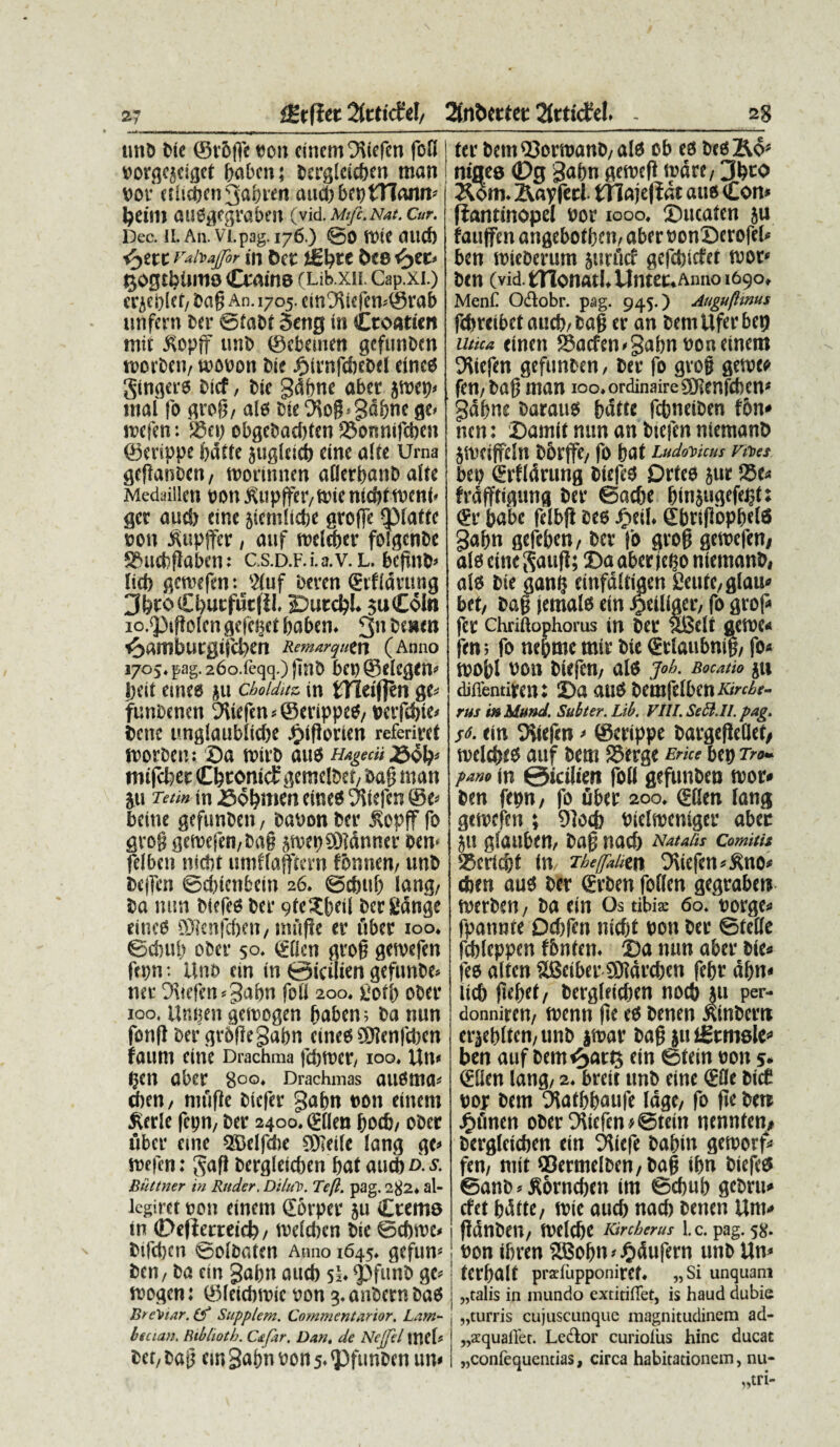 2g fHrflet Zttid<1/ 2fnt>erter 2Jrticfel. . 27 nnb bie ©r&ffe con einem Otiefcn foO corgejeigct babcn; bergleieben man cor ctiicbcn 3abren aud)bet)tnann* petili aUSgegrabest (yid.Mifc.Nat.Cur. Dee. II. An. Vl.pag. 176.) @0 fCIC Olld) <yttt Vahajfor in ftcC &C8 tjogtbumo (Qraine (Lib.xn. Cap.xi.) er jcpict, bafj An. 1705. ein9ttefem©rab nnfcru ber ©fabt 5eng in Croatien tnit Jtopff unb ©ebeinen gefunben tcorben, tcocon bie £trnfd)cbel eincs gingers Dicf, bie gdbne aber jtcet)* mal fo grofj, ale bie 9to$*gdbnc ge< tcefen: 23ep obgebadjten 23onnifcben ©erippe bdtfe jugleicb eine alte Urna gefiatsben, tcorinnen aOerpanD alte Medaillen con JUipffer,fthe nidtttcenb gcr aucS) tine jtcmltdje groffe QMatfc cott 5Utpffer, anf tceteber fofgcnbe S&ucbftaben: C.S.D.F.i.a.V. L. befiiib» licb gctcefen: '2tuf ‘oeren Srfidrung 3bro£bucfuc(ii. SDutcbl. juColn io.^tftolcn gefcfjet babcn. 3 bexen e^amburgiicben Remarqutn (Anno 170j. pag. 26o.feqq.) finb bep ©elcgcn* beit emea ju cboiduz in fcTTeiflen ge* futibenen 9iiefcn*©erippes, cerfcbie* bene ungtaubiicbe £iftorien referiret tcorben: £>a n>ift> aus HagecU ^5^ tnifcfeer Cbconict' gemetbet, bafj man ju Tetm in ©obmen eir.es 'jitefen ©e» beine gefunben , bacon ber £opff fo grojj geicefen,ba§ jmepCDJdnner oen< feiben nicbt umftajftern f&nnen, unb bcjfcn ©cbietibetn 26. ©cbub lang, ba nun biefes ber 9te$beil bergdnge ciues £9ienfcbcn, mfifle er uber too. ©cbub ober 50. <£flcn grofj getvefen ftpn; Unb ein in 0icilien gefunbe» ner 0\icfcn*3abn foti 200. uort) ober 100. Unijen geteogen haben; ba nun fon|t DergrOfiegabn cines ®?en|d)en faunt Cine Drachma febteet, 100. Un« pClt Ober 8°°. Drachmas ausma* cben, niufic biefer gapn 0011 einem fterle fcpn, ber 24oo.£(Ien bocb, ober uber eme SDelfcbe JKeile lang gc» rnefcn: gaft bergleieben bat aucb o-* Biiltner in Rttder. Di/uV. Tejl. pag. 2 jj2. al- lcgiret con einem £6rper ju Crems in 0e(iecreid), teeteben bie ©cbtcc* bifeben ©oibdtcn Anno 1645. gefum ben, ba ein gabn oucb si. 'Pfunb gc* tcogen: ©leicbmie con 3. anbcrn baS Bu‘\nar. (f Supplem. Commcntarior. Lam- btcian. Btbhoth. Cxfar. Dan. de Ncjjel \X\tU bet/ bajf em Safjn «005. ^funben un« ter bemQ3orwanb/als cb es bes&o* nigea 0g gabn gewefl wdte, 3btO Aorn. Aapferl tTlajeflnt aus (Con* Jlantinopel uor 1000. 0ucaten ju fauffen angebof bem aber uonSerofet* ben mieberum junlcr gefebiefet wor* ben (vid. tHonatl, Untet.Anno 1690, MenC Odtobr. pag. 945.) Angufhnus fdtreibetaueb/bag er an bemUferbet) mea einen 95acfen»Sabn uon einem Utiefen gefunben, ber fo gro§ getu» fen/bajj man 100. ordinairc SHenfcben* gabne boraus batte febneiben fon* nen: Damit nun an btefen niemanb jiveiffdn bbrjfe/ fo bat Lud<Mcus nes bep (Erftdrung btefes Drtes jur 95e* frafftigung ber ©aebe binjugefetjt: <£r babe fetb|i bes ijetl. SbnPopbetS gabn gefeben, ber fo grog gemefen# ats cineSaufl; 0a aber tego niemanb, ats bie gan$ einfattiaen 2eufC/gIau* bet, bag jemals ein ^eitiger, fo grof* fer chriftophoras in ber SBelt geme* fen; fo ne&me mir bie ®rlaubni|, fo* mobt ron biefen, ats j«h. Bocatio ju diflentireut 2)a aus bemfe(bcnA>c^f- rus is Mtmd. Subter. Lib. VIII. Sebi. II. pag. s6. ein Diiefcn * ©erippe bargeftetlet, melettes auf bcm S5erge Erke bep t>«- pam in ©icilien foti gefunben n>or* ben fepn, fo fiber 200, ©ten tang gemefen ; 9]ocf) Pielmentger aber 511 gtauben, baf nacb Natalis Comitis SBcrtc^t (m ThefaBtn 5\iefen*^no< eben aus ber €rben fotlen gegrabett rnerben, ba ein Os tibia: 60. oorge* fpannte Dd)fen nicbt con ber ©fette fcbteppen fbntcn. 2)a nun aber bie* fes alfen UBeiber SDidrcben febr df>n« licb ftebet, bergteidien nod> ju per- donniren, menti fte es benen junbctn erjebtten, unb jtoar bafj ju igrmale* ben auf beme^artj ein ©tein tton 5. Stlen lang, 2. breit unb eine <EBe bicC cor bcm 5tafbbaufe lage, fo fle bere jftfinen ober 0\icfen*@tein nennten, bergteieben ein ^tiefe baftm getoorf* fen, mit ©ermetben, baft ibn biefeS ©anb * Sorncben im ©cbub gebru* cfet bdtte, mie oucb nacb benen Um* fldnben, tvelcbc Kircberus l.c. pag. 58. con ibren SEBobn»J&dufern unb Un» terbott praiiipponiref. „Si unquant „talis in inundo extitifiet, is haud dubie „turris cujuscunquc magnitudinem ad- „a:quafl'et. Lector curiolus hinc ducat „confequentias, circa habitationem, nu- „tri-