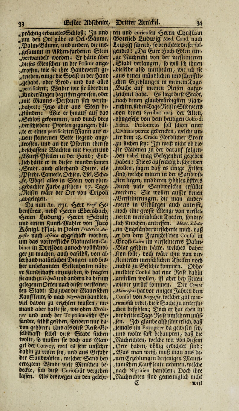 §3 fStffeu 2tbfcbnitf/ „prdcbtig erbauetes©cbiog; 3n u*iD #,um bcn 0rt gdbe es 0el»23dume, „'Palm«93dume/ unD anDere, Die tnS» «gefammt tn 2ifdun»farbenen ©tein „bern)anDelt roorDen; & f)dtfe fiber „Diefes SMenfcben in Der Pofitur ange» „troffen, w(e ge ibre £anDibercfe ge», „tneben, einige Die ©peife (n Der JfjanD „gebabt, oDer QSroD, wnD Das ades „petrificiret; SSSeiber tofe (te fiberDem „£tnberf<Sitgen begriften getbefen, oDer „mit ©iannS-pcrfonen ftcb berein» „babtet; 3c6o aber and @tein be» „ftfmDen* 5Bie er binauf auf Dad „@cblog gefommen, unD Dttrcb Drep „berfcbifDene Pfortengegangen, ljdf= „te er einenpetrificirtenSHann auf ei» „»em gemernen 23ette (iegenD ange» „troften, unD an Der Pforfen eben fo „befcbaffene iJBacbfen mit Piqucit unD „2Burff<vPfeilen in Der £anD; €nD< „(tcb batte er in Diefer nmnDerfanien „®taDt, aud) aderbanD Sbtere, ais „PferDe, Sameele, 0cb|en, <Efel,©cba» „fe/ 936gel ades in ©tein bon oben» 1;geDacbter garbe gefebent 17.Sage» „9ieifen mare Der Drt bon Ccipolt «abgelegen, ©a nun An. 1731. t^erc Pro/ tyt* benlireit/ nebft i^ettn iSbetsbad), t^eccn iubtrig, <5>ecrn i^cbultj une einem jUtnft»SJ?abler bOn 3bto &<5nigl. tTlaj. in polen Fridenco Au- gufto nacb Jfiu* abgefcbicft roorben, um Dad bortrefflic&e 9faturaIien*Ca- binet in Dregben annocb bodgcinDi» ger ju maeben/ aueb eafelbfJ/ bon ai» lerbanD natfirlicben ©ingen, unD bis< ber unbefannfen ©eifenbeiten ndbe- re SUtnbfebaflf etnju jieben, fo fragten ge aucb ju Tripoli unD anDern Da berum geiegenen Orten nacb Diefer berfleiner» ten ©taDt: DajtbarDte fOiatirifcben ffoiiff ieute, fo nacb Nigrititn banDIen/ biel Dabon ju erjebten mugen, nie» tnanb aber battefle, roie oben Kinhe- rus unD aud) Der Tupolitanifcbe @e» fanDte, felbfl gefeben, foneern nur Da» bon gcbbrct; UnOaiS Diefe 9Uife»©e» fcdfcbafft felbg Diefe ©taDt fueben tboite, fo muffen ge Docb aus ®{an» gei Der Convoy, recti es febr unftcber Dabin ju reifen fer», unD aus ©efabr Der ©anDtbfiflen, roeieber ©anb bet» erregtetn ’2BmDc mele ^Jicnfcbcn be» Decfte, ftcb Diefe Cnriofitdt bergeben lafen. 2lts DeStbegen an Den geiebr» jDritter 2(rticfe!. 34 ten unD curieufen v^ettn Cbci(tian (Sottiieb ilublDtg Med. Cand. nacb Hapjig febrteb, fobericbtete Diefer fo(« genDes: „©a (Eure Ji>ocb<(EDien tini» „ge OTacbriebt bon Der bergetnerten „©taDf beriangen, fo rotd i.$ ibnen „Diefeibe aifo miitbeiien, tbte id) (te „aus Denen miinbiicbcn unefcbnfftii» „eben (Erjcblutigcn in munem Sage» „23udje auf numen Dieifin aufge» »jeicbnet babe. & iiegt Diefe ©taDt, „nacb Denen giaubtbftrDigfien Diacb» „ricbten,fiebenSage<9fleiftn©i'ibn)ertS „bon Denen Syrtibus maj. Der Siiten, „obngefebr bon Dem bnitigeiiGolfodi „Sidria. Ptolomzus fod fd)On ClttCtt „Civitatis petreae geDencfen, ibeiebe tin» „ter Dem 28- Gradu 9iorDlici;er ®reite „ju fueben fep: 3d> roeig nidit ob Die» „fer STiabmen ju Der Darauf foigen» „Den rabel mag ®eiegenbeif gegeben „baben: Sie es dUfricbtig bcfdsreibcn „moden, fagen Dag eS einige geifen „finD, meiebe miften in Der ©anDnnV „(!en fiegen, unDDemi Jpbbien offterS „Durcb bieie ©anbmoicfen erffidet „tt>erDen; ©ie moden au|fer Denen vDerfieinerungen, Die man anDer* „merts in ©eburgen atub anfrifff, „nocb eine groffe ®ienge bon berfiei» „ncrten menfebiteben Speiicn, fonDer» „(icb iSnocben, antreffen. Mons, seba» „ein (EngeldnDerberficberfe mid). Dag „er bcn Dem granijblbdun Conful in „©ro%--cairo ein berfleincrfes paim» „i81at gefeben fjdtfc, meiebes Daber „fepn fode, Docb tbcire ibm bon ber» „fieinerten menfebiteben Sb«f«n nod) „nicbts ju ®eflci)te fommen. Dbbe» „meiDter Coniul baf eine Oieifc Dabin «anfleden moden, i)! aber bet» geiten «roieber jurficf fommen. ©er comte „Maurepas bat bot' ein(gen3abren Dem „Conful bon Bengafu, trefcbergtit mau- „ritanifeb reDef, Diefe ©acbejutinfcrfu* „eben befobien; ©oeb er bat eben in «DerDrittenSage-Dieifeumfebrenmfif» „fen. 3d> fliaubc aifo febroerfieb, Dag Jemals ein Europacer Da geibtfen fep, „uno molte fafl bebaupten, Dag Die „9]acbriebten, meidie tbtr bon Diefem „Drte baben, bbdig erDicbtef finD: ,,’lCad man roeig, mug mati aus De» „nen ^rjebinugen Dcrjenigen 9)?aur(» „tamfcben j^auffieute tubmen, reeidje „nacb Nigririen banDIen; ©oeb ibre „STlaebricbten gnD gemeinigticb nicbf € ' »cif