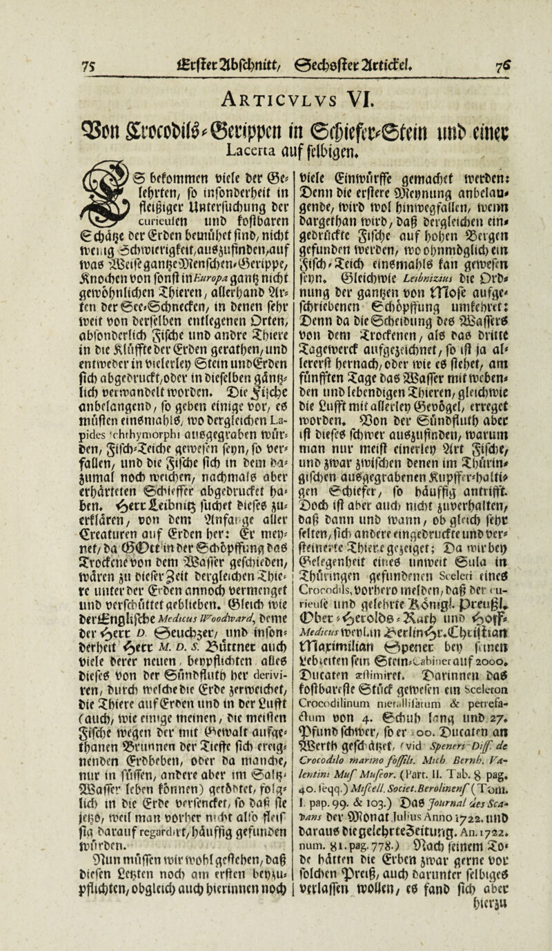 7S iBtftet 2tbfcl>nitt/ 0ed>e(iet: ^rtkfei. 7$ Articvlvs VI. QScn ©ctippen in @0iefvt>0ftin imt> cinec Lacerta auf fdbigtn* (uZig/ 0 befommen Ptele ber @e* fegrten, fo tnfonberbeii in /ESTO Unterfucbung Der curieuicn utiD fogbaren ©d)d$e cer^rben betmibefgnD,nid)i mentg ©dwterigfett/auOjugnben/atif mao ^Beife^an^ci)3icnrd)en#0mppe/ ^nodicn oon fong tn Europa gan§ ntebi gen>6bnltd)en .Jbteren, aflerbanb 9lv* tm ber@ee*@cbnecfett/ tn benen febr foeit pon berfdben enffe^enen Drten, abfonbcrltcb gtfebe unb anbre ?bteve tn Me 5duffiebet’0rDen geratben,unb enrmebcr in Ptdedep ©tetn unbCErbm ftcb abgcDrucft/ODcr inbiefelben gdn^ lid) pctmanbdt rnorbem ©te ^ild)e anbdangeno, fo geben etnige pol eo mugert einOnmbiO, tpo berglctdKn La¬ pides ‘chthymorphi auogegraben tPfir* ben, gtfeb^eiebe genwn fepn,fb Per* faden/ unb Dte gifebe ftcb in bem M> jumal nocb rceicbcn, nacbmalo aber erbdrtden ©cbieffer abgebrucfd bem ^>ecc£eibm^ fuebet Dtcfee $u* edldrcn/ pon bem Wnfarge aller <£reaturen auf (Srben ber: ®c tuet)* mt/ ba ©0tt in Der ©cbopffung baO Xrocfcnepon bem SBaffer gefeineben, rrdrcn 511 Mefer^eit bergleicben 5bic* rc unterDer ffrben crnnocb permenget unb perfriuiftdgeblicben* ©letdi mie berfcSnglijcbe Medicus IFoodward^ bCUIC ter fytt d @eucb5d/ citnb ttifom Derbeit fyct m. d. s. 33uttnet and) ride Derer neuen, beppgtcbtcn abeo biefcO Pon ber ©unbgufb ber derivi- ven/ butch melcbebie (£rbe jerrcetcbef/ Dte Abiere auf (Erben unb in ber giiftt Caucb/ une euuge meinen / Die meigen gijebe tregen bet* mtt (^emalt aufge* tbanen ©rimnen ber ©ege ftcb eretg* nenben (Frbbebett, ooer ba manebe, nur tn fMen, anbere aber im ©altj* SBaffer leben fonnen) gerbMet, folg* itd) tn Me (Erbe perfenefet, fo bag fle jet}o, meti man porher nubr alfo getf jta barauf regard.rt/bdufftg gefurtben tpfirben* 91 un mugen mtr mobl geOcben, bag biefen gci^tcn nod) am erben bep^u* pgtebien/ obgletd; aucb b^dtuten nocb biele ®nmurffe gemaebet merben: ©enn Me erflere D3?epnttng anbelau^ genbe7 rnirb mol binmegfallen, menn bargetban rnirb/ bag bergleidten ein# gebrtlcfte gtfd)e auf boben SSetgen gefunbrn merben/ moobnmbgltdiem Sifcb^‘eicb einemabl^ fan grmefcn fepn* ©leidimte Labmzim bte 0vb* nung ber gant^en ron tllofe aufge^ febriebenen ©cbopftung unifebret: ©enn ba MeScbetbtmg bee ®affen5 ron bem itotfenen/ alo bao bvitte Sagemertf aufgcjcicbnet/ fo tg (a ai* lererg bcfnacb/ ober mte eO flebef, am funfften ?age bao 2Baffer mti rnebern ben unb lebcnbigen Jbieren, gletd)mie Me guffimitafleriebSeoogd, erreget rnorbem ©on ber ©unbgutb aber tfl btefeo fcbtver auOiitgnben/ marum man nur rnetg cinerlep Vivt gtfdjC/ unb jmar jmifdien benen im Zbfirin* gtfd)en auOgegrabenen ^upffenbaUb gen ©ebiefer/ fo bdufgg antnffk ©oeb ig aber and) md)t ^urerbalten/ bag bann unb mann, ob gleteb febr fdten/ gd> anbere etngebrucfre unb rer* geirterte Abiere ge^eigcf; ©a nur bet) ^degengeit emeo unmett @ula tn Sbfinngen gefunbenen Sceleti eineO Crocndils,rorbero melbeu/bag ber < u- rieidc unb gdebrfe j&omgL preugL 0ber ^etolDe^Xarb uno <oO\f* Medicus mepMn ^erlin^ivCbbijiian XTiaptniliau 0penec bep gmen 3L*ebtetfen fetu ©tetn^^abinecauf 2000* ©ucaten sdiinirer» ©arinnm baO fogbarcge ©tucf gemefen em Sceleton Crocodilinum metallifarum & petrefa- dum oon 4. ©cbub I^ng unb 27+ ^Pfunb febmer, foer oo. ©ucaten an 5Bertb gefd dl^ft/ ''Vid Spenen Diff.dc Crocodilo marino fojjilt. Micb Bernh. Fa- lentim Muf Mufeor. (Hart. 11. Tab. ^ pag9 40. leqq.) Mifcell, Societ.Berolinenf (Toiil. I pap. 99. & 103.) ©aO Journal ues Sca- Dans brr 0)]Onat Julius Anno'1^22, tinb barauo Megeic^rteScitung. An. 1722* num. 8i-pag- 778-) 91ad) fetnent ©o* be bdtten Me grben jmar gerne oor foleben ^Pretg/ aucb bavunter felbtgeO vnlafien moHen/ eo fanb gcb aber (nerjw