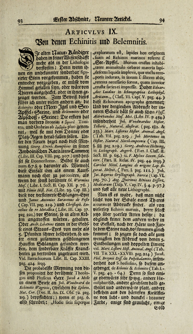 Articvlvs IX. QJOlt fcettCtt Echinitis unb Belemnitis. ®3e alten £Iatue< Runbiget baben in fciner®if|cnfd)afft mebr ale in ber Lithoiogie uerflofien: Dtnntocnnib* tien ein unbcfannter fonbcrbar figu- rirter ©fein corgcfommen, baben fic enttoebcr oorgcgeben/ er tnftflc noni jf>immel gefaben fcpn, ober ttxkeoon Sbkren auesgebccfet, ober in ibnen ge< jeuget roorben. §um S5cmnfj biefca ffibre id) unter nielen anbern an/ Cie Echinitcs ODef tTieCC' 3gcl UttC @CC* 2lpffel^0teine, unC BeUmnitcs oCer aipfcfeog * ©teine: Die erflern bat ntan voraro Brontias a fami- Toni¬ tru, unb Ombrias ab opfaeu pluo genetl» mt, wdl pe mit bem Sotwer ober ^pia^egen fcerab fallen fodem Um ter ben 91euen beget nod) blefe liung Georg EVerb. Rumpbius trt fCttlCtT 2lmbomtfcken KaritaternCamme t (Libr. III. Cap. VIII. pag. 207.) unb fet pe DonnerBeene. 25dDCt pe (Uicb num. 6.7.8 9barunterab* 2Bten>of)l fciefe ©nfalt ibrn ate einem £auff* mann nod) efter jti pardoniren, ate mnn Der fonP berubmte oi inormius Muf. ( Libr. I. Sedi. II. Cap. XII. p. 76.) lUit Plinio Hi(l. Nat. (Libr. 29. Cap III.) Dicfe oor berPetnerte©d)fangen4£bcr UnD Janus Antonius Saracenus de Pe fle ( Cap. VII. pag. 219.) Unt> Cbrifloph. En- celius de re Metallica ( Libr. III. Cap. 37. pag 221.) Dor ©teine, fo in alten £r6< ten angetroffen rrurDen, ejebalfen. Qber Andr. Libanus einen in Der ®r6p fe eine$ ©trautf * (£pe$ oon mefcr alo 5. QOfunDcn fdjroer bcfcbneben/fb um ter einen jufammm gefcbfungenen ijauffen ©ddangen gefunbctt mn ben, bem fonberbare ^rdffte flrancf* beiten $u Dertretben jugetrauet roirb. Vid. Batrachiorum Libr. II. Cap. XXIII. pag. 424 feqq. Die probabelpe 3Wet)nung bon Dle^ fen proponiret ber berfibmte Theolo¬ gus unb Phyficus &)ttt Jacob a Melie in einem 25riefe an J°b. uroodyvard de Ecbimtis li^agricis, (tt?drf)Cm Die Epbem. Nat. Cur. (Dee. II. An. IX. ObC 72. pag. 119.) beppPicbten;) roenn er pag. 6. alfo fdjmbeh; „Hodie latis fuperque ,,exploratum eft, lapides hos originem ,fuam ad Echinos marinos referre £ „@ee»8Ip(feh Iftorum cruftas inhabi¬ tante animalculo orbatas materia lapi- „defcens liquida implevit, quae tradlu tem* vporis indurata, in faxum £. filicem abiit, „retenta necefifario forma, quam interior „cruftae facies ei impreflir. £)aber Eduar- ndus Luidius in Icbnograpbia Lttbopbyl. »Britann.,, (ClalT. VI. Capf V. pag. 44.) Diefe Echinorum apographa genennet; Unb Por bergleicben v2ibbrurfe ber in* neren ©cbale bdlt pe aud) fd>on viyjjfi AldroPoandus Muf. Met. (Libr. IV. p. 454.) infonberbcd J°b- H^oodtvardus Hiflor. Telluris, Natural. illuflrat. ( pag. 182. <& 233.) Mart. Lifterus Hiflor. Animal. Angi. (Tab. VII. pag. 219.; Job Mortonus in Hiflor. Natur al Northamptoma ( Cap. IIL §• 88 Pag 229O Georg. Andreas Hehving) in Litbograpb. Angerb. (Part. I. Clafif. II. Sedt. III. p 68») G, F. Mylius Saxon, fub* terr. (Part. II. Relat. IV. pag. 44. leqq.) Carolus Nicol. Langius de origine Lap. f*> gurat. Helvet. Q Parr. I. pag. m.) JoBt Jac. Bajerus Ory&ograph. Norica (Cap. VI. pag. 70.) Aug. Quirinus Ricinus Dijfert. Medicarum (Difp. V. Cap. IV. §. 4. p. 97.) unb faP aCIe neue Lithographi. 9]un tp e^ mabr, baP man nfdjf leicht non ber ©chafe emes $b ere^ accurate re Stborucfe ftncct. ale ron Cklcrlen Echinis marinis, Crrcr ftlofl jc^o uber 3oer(ei; 5trten befi^e; Ca obgletcb fcuur hem oncem tvcCer itt ber iSfftalf/ nacb Oer Jg>arrc unb jac» be bem ©teine nadi/ho1 fotnmen gleicg fommet; fo jeigen (te Docb alie }imt tocmgjien ben SlbCrucf non Cenen 5. ©ntbeilungen unb boppeltcn ginien; vid. Mart. Ltfieri Ihft. Animal. Angi. (Tab. VII. Tit. XXI.-XXVili pag.214 ) Jacob. Pbtl. Brcynti Dtjf.Ae. PohtbaUmits, in(0n* berbeit baS s> hediafma, fo btcfetn an- achcngct, de Echinis & Echinitis (JVsb.l.. v. pag. 49. - 64.) Denn fo (tnb cini< ge obermdrto febr fp^ig, anbere Hx- mifphxrifcb, anbere gleicbfant balb ge» tbftlet unb anbemxStfo pfatt/ anbere beflcben auS ben barteflen ^iefelflei» ne non licfjt» unb buncfel < brauner galbe/ emige (]nb grauliebt/ eimge toolb