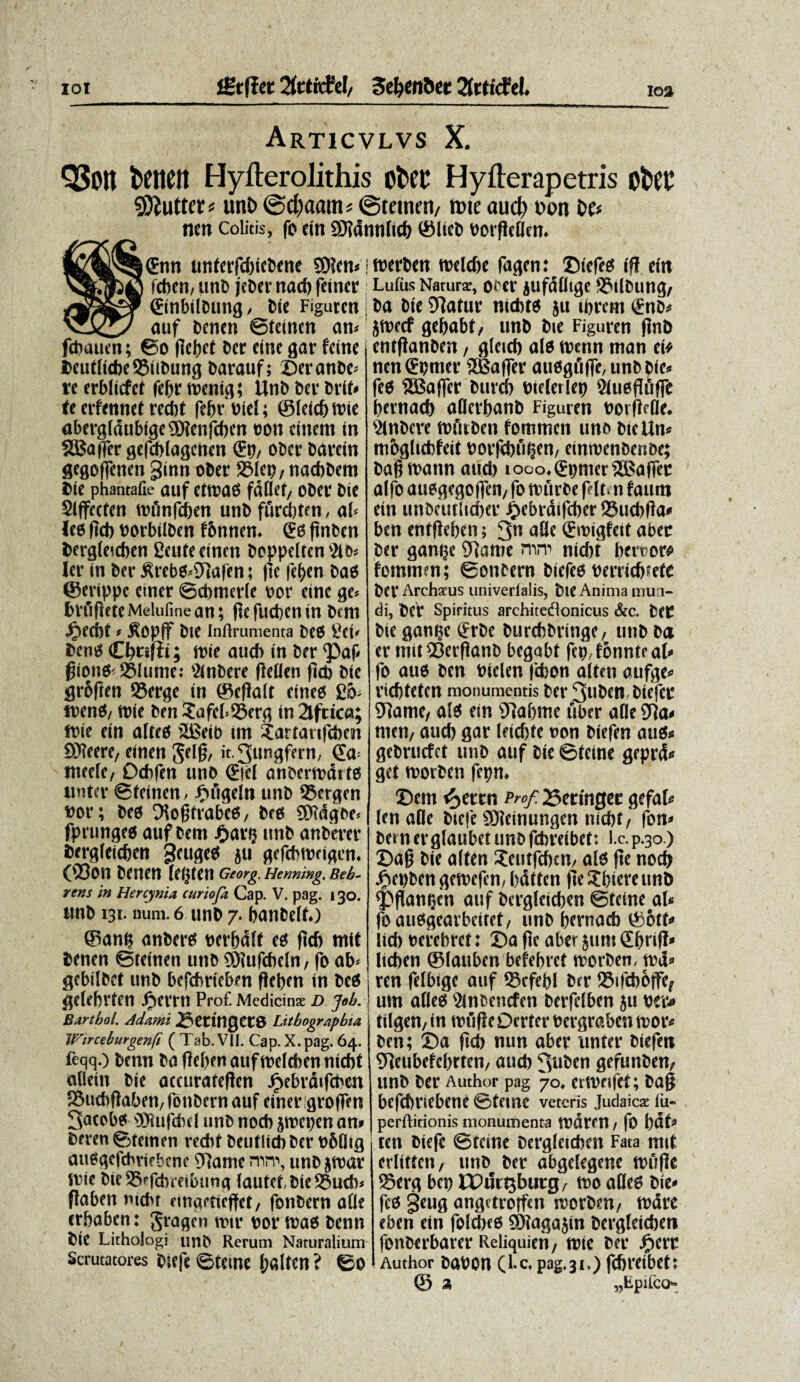 JStjlet 2frtitfel/ Seljen&et 2frti<fcL Articvlvs X. Q$0tt fcenett Hyfterolithis efcet Hyfterapetris ofcer 9Diutter# unt> @d)aam* ©teinfit/ n>ie aud? t»on De# ncn colitis, fi> eitt SHdmUtcf) ©licfc twfltflen. ©nn unterfd)ieDcne SD?cn* | fcben/ unD jeDer nacb feincr ©inbilDung/ Die Figurcn j _ auf Dcnen ©teinen am fchauen; ©o flebet Der eine gar fetne f>eutlicbe©iiDung Darauf; ©eranDe* te erbliefet febr toenig; Unb Der Drib (e erfennet redbt febr Diei; ©leicbtnie abergldubige$?enfcben ©on einem in SBajfer gefcblagcnen ©p, oDer Darein gegoflenen ginn oDer ©lep, nacbDem Die phantafie auf etmao fddet, oDer Die Siffecfen mfmfcben unD furcbten / ab leo ftcb norbilDen f&nnem ©0 ftnDen Dcrgleicben gente einen Dcppeltcn 2lb* Ier in Der £rebO<9]afen; fle fef)en DaO ©erippe etner ©cbmerle nor eine ge* brfigeteMelufinean; fiefuebenin Dmt Jg>ecbt * $Opff Die Inftrumenta DeO gei* Deno Cbnfli; mie aucb in Der <paf gionO'©lumej SlnDere fletien fld> Die grbften ©erge in ©effalt einco g6> tnenO/ tt)ie Den £afeb©erg in2lfdca; frie ein alteo ©Seib im ?artaufd)en £>3?eerC/ einen Jelg, it.3ungfern, (Ea meele, Dcbfen uno ©jel anbcrmdito unter ©teinen / Fnigeln unD ©ergen Dor; Deo 3?o£trabeo, Deo 2D?dgoe< fprungeo auf Dem £arp unD anDerer Dcrgleicben geu^eo 511 gefebrorigem (©Oli Denen Iei}ten Georg. Hemung. Beb~ rens in Hercynia curiofa Cap. V. pag. 130. unb 131. num. 6 unD 7. banDelb) ©anp anDero ncrbdlt eo ftcb mit Denen ©teinen unb $iufcbeln/ fo ab* gebilDct unD befdmeben f!eben in DeO gelebrten Jiertn Prof. Medicinae d job. Bartbol. Adami 2?etinget8 Litbograpbia Wirceburgenft ( Tab. VII. Cap. X. pag. 64. feqq.) Denn Da |M)en auf melcben nicbt aOein Die accuratefien Jpebrdifchen ©ucbftaben, fonDern auf einer groffen 3atobo 'DTuifcbd unD nocb jroepen an* Deren ©deinen recbt Deutlicb Der t>6dig auoqefcbwbenc 5Rame mn% unD ^roar inie Die©pfcbmbung (autet,Die©ucb* flaben nicbr nnaetieffet, fonDern afle erbaben: gragen nnr nor tnao Denn Die LithoJogi unD Rerum Naturalium Scrutatores Diefe ©teme I;a(ten ? ©o merben rcelcbe fagen: ©iefeo ifl ein Lufus Naturae, OW jufddige ©llDung/ Da Die ©atur nicbto ju tbrem ©nD* jtnecf gebabt, unD Dte Figuren flrtb entflanDen, gleicb alo menn man ei* nen ©pmer SEBafler auoqflffe/UnDDie^ feo SBaffer Durcb Dtelerlep Siuoflfifle bernacb aderbanD Figuren notjlfOe* ^inDeve mfnDen fommen uno Diettn* mbqlicbfeit norfebu^en/ einmenDenoe; Dagtvann aud) iooo,©pmer2Baffer alfo auoqeqojfen/ fo ttmrOe feltn faum ein unoeutlicber J^ebrdifcber©ucb(!a# ben enffleben; 3n ©migfeit abec Der ganiK ©ame nicbt brr^or^ fommen; ©onoern Diefeo nerrieb^efe Der Archatus univerlalis, Die Anima mu i- di, Der Spiritus architedlonicus &c. Det Die gan^e ©rDe DurcbDrinqe, unD Da er mit©erpanD beqabt fep/tonnteab fo auo Den nielen fd)on alten aufqe^ viebteten monumentis Der 3uDen Diefer 9]ame/ alo ein 9]abme uber afle SRa^ nieii/ aucb gar leicf)te non Dtefen auOs geDrucfet unD auf Die ©tetne geprd^ get morDen fepn* ©em fytm Prof. 25ermgec gefab len ade Diefe 9Jteinungen nicbt/ fon* Dem er glaubet unD febreibet: l.c. p.30.) ©ag Die alten Setufcbcn, alo fle nocb ^iei)Den gemefen, bdttcn fle gbiere unD ^flanijen auf Dcrgleicben ©teine ab foauogeavbeiret/ unD bernacb ©otb lid) nerebret: ©a pe aber jum ©bnP^ lieben ©lauben befebret morDen, md^ ren felbige auf ©cfebl Der ©ifcb6|fef um adeo Sinoencfen Derfelben ju wv* tilgen/ in roufieDerter nergraben moiv Den; ©a ficb nun aber linter Diefen 9]eubefebrtcn/ aucb 3w^^n gefunDen/ unD Der Author pag 70♦ ertneifet; Da§ befebriebene ©teme veteris Judaicae fu- perftitionis monumenta tndtm / fo bdb ten Diefe ©teine Dcrgleicben Fata mit crlittcn, unD Der abgelegene tnufie ©erg bcp CPurQburg/ mo adeo Die¬ feo §eug angdroffen morDm/ mare eben ein fold)eo SWaga5in Dergleicben fonDerbarer Reliquien, mie Der J^err Author Dabon (l.c*pag.31.) fdjreibet; © 3; „Epirco-