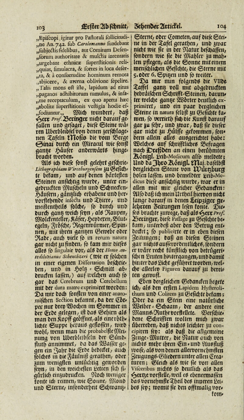 103 „Epi(copi. igitur pro Paftorali follicitudi- „ne An. 742. fub Carolomanno fuadebant „fubje£isfidelibus, aut Comitum Defen¬ sorum authoritate & mul&is intentatis „urgebant ethnicae fuperftitionis reli¬ quias, iimulacra, & fortes in loca defer- „ta, & a confuetudine hominum remota ,abjicere, & aeterna oblivione fepelire. „Talis mons eft ifte, lapidum ad ritus ^paganos adhibitorum tumulus, & infa- „me receptaculum, ex quo aperta haec „abolitae fuperftitionis veitigia hodie ef- „fodiuntur.„ 9J?(d) ftHlttbCrf/ bd$ i^cct Prof.&ttingtt nicbf baraufge* faflen unb gefaget, btcfe ©fetne md* reti Uberbkibfeloon betien jerfcblage* nen Xafdn tTiofie bie oottt SSercje @mai Duret) ein SKIracul mie fonfJ gan^e £dufer emberrodrf* pinge* braebt tvorben. 2il6 id) Dtefc fonff gele&rt gefdme* Litbographtam Wirceburgenfem JU ©cfid)* te befant/ unb auf benen pdrfcfien ©retnen anftcpfig ftmrbc/ tmfer ein* gebvucficn SNufcbeln unb ©cpnecfen* £dufern; gdn^licp erpabene unb per* vcvflet>enDe infecta unb Spiere/ unb meifientpeite fotebe, fo burcp unb burcb gan? rretd) fepn / ate %uipen/ SJioIcfcnteneV/ RaftV/ J£>cpDcpen/S5tu^ egeln, grofepe/ 9\egcnn>urmer/©pin* nen/ mtr tbren gan^en ©emebe ober D^abe / aucb tnele fo m rerum natura gar nid)t juftnben, fo fam mtr biefeo ahee fO fingulair VOV/ a!0 ber Homo an- tediluDiamis Scbeucbzeri ( ft)tC et foICpCU in etner cigenen Diflertadon befebrie* ben, unD in £o!$ » Scbnitt ab* Drucfcn (aiTen/) auf mctdjcn and) fo gOf baS Cerebrum unD Cerebellum mit Der dura matre exprimiret iPOf Den: j)a mtr Dotb fonflcn non cincr anato- .mifeben Sedlion befannt, ba Der C6t* pec nur brep SBocbcn im Sommer in Der CrDe gelegen, ifl DaO ©ebirn alo tnan Den£opffgcoffnet,alO cinevotb» liefite Suppe bcaue gcfloffen, tvirD roobt, irenn ntan Dic probabelfieSDlct* nung Pon Uberbleibfeln Der SiinD» fliitb annimmet, Da DaO lEBajTer ge* gen ein 3dl)t Die CrDe bcbccfct, aucb fbicfied in Die Sdttlntfj geratben, oDer jum tvcnigflcn untiicbtig gentorben fcpn, in Dcn roeicbeflen Uctren fid> fi* giiriid) einjuDrucfen. 91ocb rrentger fonte id) reitnen, roie Sonne/ Siono unD Sterne/ infonDert)«t set)t»an^ Sterne, oDer Cometen, auf DiefeStei» ne in Der £afe( geratben, unD jmar nt(bt tt>ie fle in Der 9tafur DefeDaffen, fotiDern n>ie fle Die 9Jiaf)Ier jumab» ien pflegen, ale Die Sonne mttetnem menfcDItcDen ©eficfjte, Die Sterne mit S.oDer 6. Spi^en unD fo wciter. 25a mir nun folgcnDO Die viiDe Saffel ganfj »ofl mit abgcDrucften t)cbrdifd)cn ©dirifft-Stemcn, Daum» ter melcbe gani;c 5B6rter Dcutlicb ex- primiret, unD ein paar Dergleicfjcti Sfeine in natura fclbfl ju ©eficDfe fa« men, fo txrrieti) flet) Die ^unfi Darauf gar }u fefjr, unD jmar, Da§ fle Dicfec gar nicbt ju ^fllffe gefommen, fon* Dem allein aflcs auogericbtct habe: 2Selcf)(0 auf feftrifftlidjeg 5Befragen nad> SDtefiben an einen berubmte» iRonigl. EeibsMedicum alfo melDete; UnD Da CfetO ^onigl. tTiaj. Dafelbf! Dergleicbcn Sterne non rCtkijburg bolen lafjen/ unD bemelDter fieiWvie-. dicus Dicfe an|tcf)tig rourDe, luar er in atten mit mir gleicber ©cDancfen: Sllfo Dag icb metn UvtbciI bierpon nicftt lange Darauf in Dcnen fieipjigct ge< Icljcten Seitungen (efen fome. 2)ie< fe:g bratbte jutuege, Dafj a(0 t^ert Prof. ifaeringer, Dicfe Paflbge ju ©eflebtebe» fani, unferDcf aber Den 55efrug ent» Decfet; fo publicirfe ertn ebenDiefen geiiungen; Dag an Diefen Steinen gar ni(btSauf]erorDcntli<t)e$,fonDern ertudre recfjf funfllicf) pon betrfigerf* fcb< n Seufen bintergangen,unDDamif (nuter Dao £icf)t geffibret itorDen, mei» et)c allerlet) Figuren Darauf jit berti* ten geroufl. Cben Dergleicbcn ©eDancfen begefe icb, OlO Deu erflen Lapidem HyOeroli- thum unD Colitem ju ©cflcbte befam 5 ODer Da ein Stem eine nafurltdbe Sffieiber»Scbaam, Der anbere eine SKannO^ufbe pordeDcfe. ©erfebie» Dene Scfjrifften luolten nticf) jiuar fiberreDen, Dag niebto leicbter jn con- cipiren fep: alo Da§ Die aflgemeine Saigc*931utter, Die Olatur «iteb Pon itiicbto mebr tbren Citi «unD Wiieflud tueife, alo Pon Denen allerpomebmflen geugungO=©IteDern unter alleti Crea* furen; ©leteb alo nrie fle Pon atlen Vifeeribus 11ld)tP fo Dcutlicb alO DaO t^ct^eporflelle^eil to ebenermaflen DaOPornebmfle3:beil Deo inueren £ei* beo fep; momit fle Den offtmaligPor«