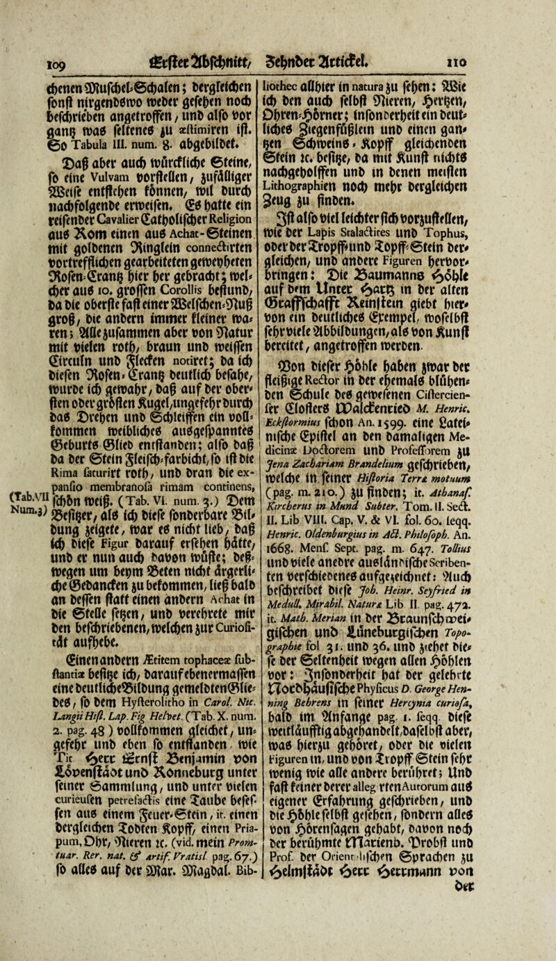 109 iStflet 2fbfcf>m'tt/ a i i---n- ,-'T-1 ..— A-~- cbenenSJlufcbel-Scbafen; bcrgftfc&en fonfl nirgenbOtbo rocDtc gefcben nod> bcfcbrtebcn angetrotfen, unb alfo bor gang roas feltcne® ju aeftimiren i(J. ©0 Tabula III. num. 8- abgcbifbct» ©ag aber aucb tbtircflicbe ©feine, fo fine Vulvam borgefien, jufdfliger SBelfe entgcben fomten, tbtl burcb nacbfolgenbe erroafen. & battc etn reifenber Cavalier 2atl)0lifd)er Religion au® &om einen au® Achat-©feinen tttit golbcncn Oltngleln conneflirtcn torfrefgicben gcarbeiteten getbebbt ftn Olofen-Granfi f)ict ber gebrad)t;tbel< cber au® io. groffcn Corollis beflunb, babic obergc fafi elncr SfBelfcben^ug grog, bie anbern immer flctner m> ren; Sifle jttfatntnen aber bon Statur tnit btefen rotb/ braun unb roeiffen ©rcttln unb $(ccfen notircf; ba Id) biefcn 9tofen< tfrantj beuflid) befabc, ttrnrbe id) gcroabr/ bag auf ber ober* flen obergrogen ftugcMtngefebrburd) ba® ©regen unb ©cbfeiffen etn uofl-- fommcn tteibltcbc® au®gefpannte® ©cburf® ©tieb entffanbeti; alfo bag 1 ba ber @feinSleifdpfarbid)f,fo tgble Rima fiturirf rotb, unb bran bie ex¬ pando membranola rimam continens, (Tab.VlI )'(f)bn (tjctg. (Tab. VI. num. 3.) ©etn Num,J' jgtgger/ af® id) biefe fonberbare S$if* bung jeigcfe, tbar e® nicbf Ueb/ bag id) biefe Figur barattf erfeben bdttf/ unb er nun aucf) babon n>uge; beg* tbcgen um beptn 23efen nicbf drgcrli- cbe@ebancfen ju befommen, fieg bafb an beffen ftatt einen anbern Arhat in bie ©fefle feljen, unb berebrefe tnir ben befd>riebenen,tt>eld)en jur Curiod- tdf aufgebe. ©neit anbern /Etitem tophaceae fub- flantia begtje icb/ barauf ebenermaffen eine betttlid)e95ilbung gemdbten©(ie< beb / fo bem Hyfterolitho in C.arol. Nte. iMgii Hifl. Lap. Fig Helvet. (Tab. X. num. 2. pag. 48) ooilfommen gfeicbef, un> gefcbr unb eben fo cntganbcn, rete Tit <s>ect ternff ©enjmtin »on Hooenfidot unb Xonneburg unter femer ©ammlung, unb unftr biefcn curieufen petrefaiflis eine ©tube befef- fen au® einem 5euer-®fein, it. einen bergletcben $obten Sopff/ einen Pria¬ pum, Dbr, ijfieren tc. (vidmein Prom~ tuar. Rer. nat. (f artif. Vratisl pag. 67.) fo aflc® auf ber £0?ar. iDtagbaf. Bib- Sebnber 2frtic£d. 110 -- -- - - . - liothec aflbicr in natura ju fct)cn: 3£ie id> ben aud> felbg OTieren, Bergen/ Ogren^bmer; infonberbeitein beut» licbeo giegenffiglem unb einen gan< gen ©ebroeino»JHopff gfeiepencen ©fein tc. befi^e, ba tnit ftung nicbf® nacbgebolffen unb in benen meigen Lithographien uod) uiegr bcrglcidjeit 3«ug ju gnoen. affo bief feicbtergcb borjufWfen, tbie ber Lapis Stalaftites unb Tophus, oberberSropfgunb ?opff©tein ber* gfeieben/ unb anoere Figuren herbor- bringen: ©ie 23auntanne auf bem Unter «5>ar5 in ber alfen CBrafffcbafft Ketnlfem giebt bter* bon etn beutficbe® (Spempel, njofclbff febrbie(e'2ibbifbungen,alo bon ^unff berettef, angefroffen roerben- <Don bieftr #ob(e baben jwar ber fleigtge Reflor in ber egemafo bffifjen* ben ©ebule be® getbefenen Ciftercien- fer CrloilerS Hpdictenrieb m. HemU. kekftormtus febort An. 1599. c'(' fiafCi» ntfebe (gpiftef an ben bamaligen Me¬ dicinae Loflorem unb Profefforem JU Jena Zacbariam Brandelium gcfd)riehert/ tbefebe in fetner Hijloria Terra motuum (pag. m. 210.) JU gnoen; it. Athanaf. Kircberus in Mund Subter. Tom. II. Sefl. II. Lib VIII. Cap. V. & VI. fol. 60. ieqq. Hcnric. Oldenburgius in Aci. 1’htlofoph. An. 1668. MenC Sept. pag. m. 647. Totlius unb biefe aneore auefldnoiftbescriben- fen berfcbieoene8aufqe;e(cbnet: 9lud) befebreibet biefe Job. Heinr. Seyfrted in Meduli, Mirabil. Natura Lib II. pag. 472. it. Matb. Merian in Ocr 25taunfcf? a?ei* gtfeben unb Huneburgifcben Topo* grapbie fol 31. unb 36. unb j<ebet bie* fe ber ©eltenbeit tbegen aflen Jgtofjfen bor: 3nf°nt>trbeif haf ber gelebrte tZocbpdugfcbe Phydcus D. GeorgeHen- ning Behrens in fdttCC Hercynia curiofa% bafb itn Sfnfange pag i. feqq biefe roeitfdufffigabgebanbeft/bafelDgaber, roao bierju geboret, ober bie tneleit tiguren in, unb bon Xropflf ©fein febt roenig ibie alie anbtre bertibret; Unb fag feiner berer alleg rfen Autorum au® eigener (grfabrung gefebrieben, unb OieJFibblefefbg gtfeben, fonbern aOe® bon ^)6renfagen gebabf, oabon nod) ber berubnite tUarieni). ©robii unb Prof. ber Orient lifcbm ©praeben ju <3elm|f4bt 6«rc ^ettmann t>on ber