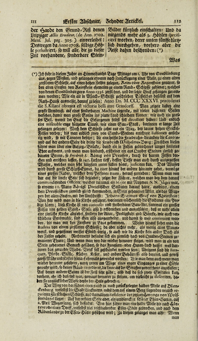t>ec ^>atbt beti @runi>»9iifj Dtntn gcipjigcr Aflis Eruditor, (de Ann. 1702. Menf Jul. pag. 305. ) einwlcibct ♦ ©t^ircgcn Da Anno 1708* fdbi$e£6b* lc perlurtrircC/ foftnll afle, Die ju Dtefet* Scit Dor&anDene/ fonDevbare ©teim 95ilDer ffirgKcfj cinfcftaffen: UnD Da turgento mebr af$ ?♦ £&bltn fpedfi- circt trorDen, Derer unfeti ffinffeftiity licf) Durcbgeben, Dorbero aber Die 9teife Dabm befcbt*tibmj(*) m* (*) 3$ fabt fa Diefem 3abt* an #immeffattb&$age TOfagg urn i, Ub* Pon <L\t>eMinbm# auMegenSBefien, unD gelangetecfmann nacb3utuc£legung emet 9Me, ju emeo alteri 3etflotfen@cblo|je,auf einenbobcngeifen gelegen, ^eimeder ^eaenflein genannt, fo Den alten ©rafen Pon Keinffem ebcmalenju einem SKaub* 0cbloffe gebienet; n>elct>e^ pon Denen <&oeMinburgerit Anno 1336. jetflobtef, unDDetlebte ©eaf gefangen genom# men motDen; SSBie em ale in Sftoncb* 0cbtifft gejcjjrieben ^affeldben Dafelbjl auf Dem SKatb^aufe au$meifet,Darauf julefen: Anno Dn. M.CCC XXXVI. praecedenti die S. Kiliani obtenta eft vidoria belli ante Geasdorff. SKan Rigete Dabep etne gtoffeSltmbtufl, auf emet fonDerbaten MachineliegenDe, mitoielen baficnen ©eilen oetfeben,Damft man gtofle©reme in$ ptatteZanD fcbletbetn fonnen: mie aucb ein gtof* fe$25eil, mornit Det®taf Die ©efangenen felbft foH decollitet baben: UnD enDlicb etne miferabie enge bolfcetne Claufe, mie einen @au*0faU, Datinnen etlange 3ei( gefangen gelegen: Sftacb Dem 0d>loffe gebet nut ein SiBeg, bep lauiet ^o^en ©riiel- gelfen oorbep; bf$ man enDlicb jmep oon ©anD*0teinen etticbteie Baftionen anftdv tigmitb, fo mie £anooen befefcet; Die einebeiffetDieSuieDri^DieanDeteDieCncoia^ tmD auf Det anbern@eife Die Dtine Die SrieDetcbtDtlbelme#23uc0: gmifeben Diefen fdbret man ubet eine$lufaug*$5tucfe, butcb ein in gelfen gebtocbenes langee finfletes $j)ot aufmettf, unD menn man binDutcb,etfcbeinct ein auP&uabet ©leinen detlicb ge* bauetet 35tunn, fo Friedmb /. &6mg oon Preuffen, Dutcb Die barien gelfen bee- eben unD etrid&fen laffen, fo i4o,£acbtet tieff, Deffen §ieffe man aucb Dutcb autfgegoffen ^EBaflet, melcbeg man febt langfam unren fallen botei, judiciten fam ©a$ SBafFet mitD Dutcb gtojfe^cbopff^pmet, Da einet binauf Det anDete bmuntet sebet, oetmege <ine$ gtoflenOtaDec, melcbes Dtep^erfonen trejen/ betauf geitieben: ^SBenn man oon Dat auf Die lincfe ©eite ftcb begiebet; jeiget Det Sub^t/ melcben man bep Dem Datauf commandirenben offleitet, meiie^ Damtnal ein Major mit^abmen n.n. 'idgecmat/ fo erroann ^o.^Jann Kd??igl Pceupjfeferd ©olDaten Datauf baW/ au^binet, einem Dem Preufjtfcfcefi ^iemlicb glefcb PommenDeU/ in0tein gebauenenSiblst/atebatf^ap# pen Det alien^caferi/mit DeeUmfd)tijft: oon Kbein^ein: Q$on Dat roirD man in Die^itcbe gefubtet/ motinnen mbcbentlicl) Die ©olDaten cine^te^ Digt boten; Diefe^ircbe ifi von curieufer unD fonDetbatet^au^tl,fintemat ein gtoffet gelfrn pon gelben @anD * @tein aifo D'itcbbtod)en unD autfgebbbiet - Da§ et nicbt allein eine ,n'etlicbe ^itebe abgiebet<fonDetn Det 5Utat, ^tebigjiubl unD ^dncfe/1vie aucboet* fcbieDene ©tabmable, finD eben alfo auiaeatbeitet, unDDamit fo roeir continuitet mot# Den / bis man mie Den genjiern nu ?a^e gefommen» <3Better binauf fiebet man Die Rudera pon einem jetfiotten ©cbloffe; Da abet nicbts mebt, n\$ menig alreet Sftauet* wctcf/ unD gegoflenet meifiet $|iticb ubtig / fo aucb mie Die ^itebe fetn anDet ©acb al« Den gelfen gebabr. SKecbtmertf befinDet ficb ein jiemlicb bocb Pon O.uaDer#0teinen ge- mauetter^butn; UnD menn man oon Dat mieDet betuntet fletget/ mitD man tn ein pon 0tein gebauene^ @emacb gefubtet,fo Da^3P«8fctn/ oDet ^uten^ocb beiffet meil Dat¬ innen DaP geraubte QGBeibgr ^Botcf foH gefcbdnDet motDen feon; UbtigenP jinD Die Bara- quen, spfetDe-, ©(dne, ^ucben frUet, unD anDete ®ebdltm(fe alfo beteiiet, unD gemig gtojfe^ubc unD^oflen bierai^f ebemate gemenDet motDen: Ibie man Denn aucb menn man mieDet betunfet gefabren^, ganp unten am QfBege cinei^ engen ^ingangep ju einet #bb(e gerpabt mitD, fo Denen $Kdub t n geDie«er,Die £eute auf Det ©ttafien unpetf?benp amufallen; 5luf Denen anDetn@eiten t(i Dergel§ febt gdbe; alfo Dap Da ftcfr jmep 0olDaten fut^ Dotbero, eb»: icb Dafdbjl mat, gema«e* betuntet ju lleigen, um pfelleicbf ju defertiten, ba^ ben fte unglucfiicbet^eife bepDe Deu ^aio gebrocb u ©et 9DBeg pon Dat fubtet efnen gieicb !iu nad) jutucfgeleg(er balben ®leile auf cf enbnt-g^ mofelbjl Di? ©taDt EfacfmetW/nebfl Dem auf einem ^etg liegenDen neulicb re- parireenSurffhcbenScbloffemnD Damaligen Refidence Dep lepiaen^ec^o^s oon VPolf- fenbut&el lieget: $luf Det teebren @etfe abet, ein umblancftet feboner ^bict^©at(en, auf ^Begeeilang, ftcb beftnDet: Q^on biet fdbtetmaneinebalbe^eilebignad)4«^ tenroDeeinen^otlf/mofelbflpiel reicbbalienDct Cifen*0rein gebtocben, unD nacb Dem KubenlanOe ju Det Sifem *&ulie gefdbtet mitD; 3u Diefem gelanget man alfo: ^Benti man