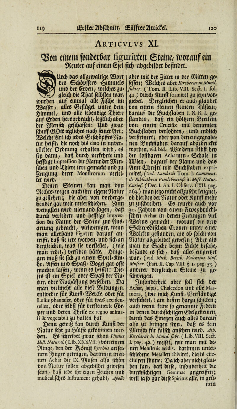 Articvlvs XI. Q3on einem font>ec6at figumten ©teine/ n>ocatif etit fficuttr duf einem 0el ftcf) abgebilbet befin&et. fltrcf) Pas allgetralfige SBorf bees ©cbPptfers s^immcls unD bet- (ErPen, ttsefdbes ju» gfefcb Pie Sfwt (efbfJen tvat/ murPen auf einmal a fle gifcfje irn SSBaffer, aOeS ©egfigel unter Pem jfnmmel, unP alie lebenDigc Sfnere auf <£rPen perPorbracpt, letjtlicfj aber Per SHenfdj gefe&affen: UnP jtpar fcbuff ©Qtt ieglicbcs nacf) feiner2(rt; ?QSeIc6c 2lrt icb jcpe« @efcb6pffe89]a< tur beiffe/ Pie nod) bts dato in unper* rucfter DrPnung crfsalten tpirP, ees fep Pann, Pag Purcb perfegrte «nP gefftige impreffion PicsJlaturPer9)?cm fcbcn unP ?f)icre irce gemac&t unP ju geugung Perci' Monftrorum perleu tet tpirP. SDenen ©tcinen fan man Pon 9lecbt$»tpegen aucbibre eigeneiliatur ju gegefcen; Pie aber pon por&erge» benBer gar roeit unierfcbiePen. gutn treniggcn wtrb niemanP fagen, Pag Purcb Perfebrte unP bcfftige impres- fion pie hiatur Per ©tone jut 9fu$* artung gebracbt, Pielroeniger, trenn man allerbanP Figuren Parauf an trifft, Pag ge irre trorben, unP ficban Pergleicben, mas fie porgeflet, (tpie man vePef,)Perfebcn bdfie. £inge> gen mug ge gcb ju einem ©piebltim Pe, 9(ffen unp ©pag* ©ogel gar offt macbcn lagen, menn es t>etflTcr: X)ie« feS ig ein ©piel oPer ©pag Per SRa» tur, ober STiacbdftung Perglben. Sa man pielmebr afle tsiefe ®tlbungen, enfroePer fur ftung* 2Bercfe ober fur Lufus phantafiz, CPtr flll' IPaS acciden- telles, ober felbg fur pergeinerte gbr* per unb Peren Sbclle ex regno anima¬ li & vegetabili ju balten bat X)enn geroig fan Purcb £ung Per 91atur febr ju Jbnilffc gefommen iper> Pen. & fcbreibct jtrar fcfion plmms mn. Natur at. (Lib. xxxvu.) pon einem 9V.nge, Pen Per 2%omg Pyrrhus anfei. nem Singer getragen, Parinnen in ei* nen Achat Pte IX. SDlufen alfo fcbbn pon 9latur follen abgebilPet getpefen fe»-i, Pag iePe ibr eigcn Setdien unp mulicalifcbcS Inftrument gC!)Ubf, Apollo aber mit Per Witter in Per SOiiitcn ge« Icffen; 2i$eld)C5 OsOiX ArcherHS in Mund. fitbter. ( Tom. II. Lib. VIII. Sedi. I. fol. 41.) Purcb tftmg formiref ju fepnpor* giebet. Sergleicben er aucb glaufcct oon einem flcinm gcinern Sdgein, Parauf Pie SSucbgaben 1. n. k. i. ge» ganben, Pag ein b&tejfrn S5reilein pon einem Crucifix mit beniemten 55ucbgaben perlogren, unb enblicb Pergeinert; ober pon ben eingegrabe» nen S3ucbgaben barauf abgcPricfet tpcrben, vid. bid. 2Bie Penn (dbg bep Per fogbaren Achatnen* ©cbale in PPten, Parauf Per 9Jame unb Pas 2lmt Cbtifii mit SSucbgaben expri- mivet/ (W. Lamhecit Tom. I. Comment. de Bibliotheca Vmdobomnfi it. Mife. Natur. Curiof. (Dec.I. An. I. Obferv. CXIL pag. 263.) man jego ntd)t aOjufe&v Icugnct, ob bierben bcr 9]at«r ober iUmfi me()r 511 jufebreiben. ^0 tvurbc aucb bor 30.3abren oon einem Sweybrncf^ fdben Achat m benen geitungen btet 5Be(eno gemocbC, tvorauf bie bm; 0cbxrebifcben Stonen unrer ciner SBoIcfen gcflanben/ aio ob folcbeoon 9]alur abgebilbef gemefen; $lbevr a(d man bte ©adje beom £icbte befabe, befanbe eo fjeb/ ba0 aOee cingeret IVat/ (vid. Mich. Bernb. Valtntim Muf. Mufcor. (Part. II. Cap Vili. {. i. pag. 53.) anberer bergleicbcn ©teine 511 febmei^em 3nfonbcrbei( aber fofl f16 ber Achat, Jafpis, Chalcedon lini) aDc Mar¬ mora, (foie mtcb ^un(}^©crftdnbige oerfidherf/) am be(!en barju febiefen; audb menn feine fo genannte $ebem in oenen burchflcbtigenQrbefgeftemcn, burcb bao ^me^en aucb atice barauf alfo }U brin^en fenn/ ba§ eo fein 5D?enfcb ffir falfeb anfeben mivb* Atb. Kircberus in Mimd. fubt. (Lib.VIII. Sedi. 1. pag. 42.) roeifet/ mie man mif be^ nen Menftruis acidis, bartnncn unteiv febiebene Metallen folviret, biefeo effe- dluiren fbnne; ©aicbabermcbtfllam ben fan, bag biefe, infonberbeit bte burcbftcbtigrn Gemmas an^reiffen; n?e(l )a fo gar biefe Spiritus afle, in grii* nem