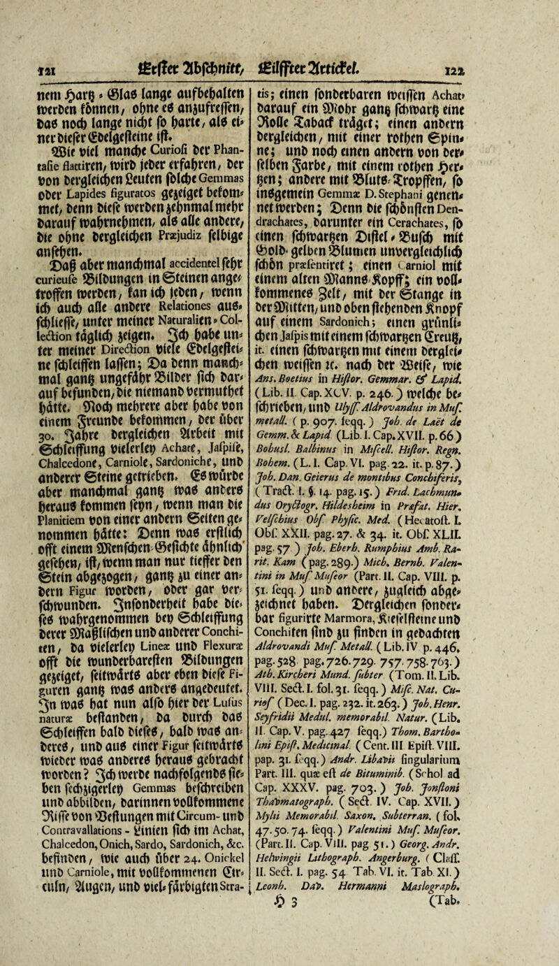 jient ^>ar? * (Stas lange aufbcbatten tetrben fbnnen, oftne eO anjufreffen, Dae nod) tange tiicbt fo fjane, ala ei» nerDtefrr€Ddg<(tein« iff. «ffiie ciet manctje Curiofi bcr Phan- tafie flattiren/ tcirD jeber trfabrm, Der con Dergteidben geuten foltbc g emmas oDer Lapides figuratos gcjcigct betom» met/ benn Diefe tc«rDcnaebnmalmebt Darauf tcabtm&mm, ale alte anDere, Die obne Dergleictjen Przjudiz felbige anfetjen. j)ag aber manebmat accidentel fepr curieufe 25llDuttgen in ©feinen anget troffen tcerDett/ fanicb (cbtn/ tcetm icb aucb atle anbere Relationes aue» fct>Iieffe/ unter meiner Naturaiien»col- tedtion tdgltcf) jeigttt. 3* babt un» ter meiner Dire&ion ciete €DeIgef!ei< ne fcblelffc» laffen; Da Denn manet)» mat gan? ungefdbr QJilber f»d> Dar» auf befunDen, Die niemanD cermutbet bdtte. Sflod) mebrere aber t>abe con einem SreunDe betommen, Der fiber 30. 3abre Dergletcbm Slrbeit mit ©cbleiffung cielerlet) Achate, Jafpife, Chalcedone, Carniole, Sardoniche, UnD anberer ©teine getrieben. <Ee icfirDe aber manebmat gantj tvae antera beraua fommett fetm, icenn man Die Planitiem con einer anDern ©eiten ge» nommen bdiie: Denn tcaa erflliel) offt einem gjienfeben ©eficbte dbntieb' gefeben, 1(1/ tcenn man nut tieffer Den ©teinabg<5og«tt, gant} »u einer an» Dern Figur tcorDen, ober gar err* fefwunben. 3nf°n6a'bcit babe Die* jee tcabrgmommm bep ©cbteiffimg Derer SJtaglifeben unD anberer Conchi- een7 Da Cielerlet) Lines unD Flexurs offt Die tcunberbarefien tBitDiingen gejcigef/ feittedrta aber eben biefe Fi- guren ganij tcae anbera angebeutef. 3n tcaa bat nun alfo bier Der Lufus naturae bcflfltibrn / Da Dttrcb Daa ©cbteiffen balD Diefea, balb tcaa an* Derea, unbaua einer Figur fcittcdrte teieber tcaa anoerea bftaita gebracbf icorben ? 3* n,fl‘6e naebfofgenba (te* ben fccbjigerteb Gemmas befebreiben unbabbilDen/ barinnencoQfommene Otiffe con ‘Beflungen mit Circum- tmb Contravallations - {'lUieil (ttb im Achat, Chalcedon, Onich, Sardo, Sardonich, &c. beftnoen / tete aucb fiber 24. Onirkcl unb Carniole, mit collfommencn ©r* eutn/ 2tugc»/ unD ciebfdrbigtenstra- tis; cincti fonberbaren meiflen Achat» Darauf ein $iobr gan$ fchtDar? cinc Oiofle £abacf trdget; cincn anDern Dergleicben, nut einer foff>en 6piu* ne; unD nocb emen anDern Don Der* feiben garbe, mit einem rotben Jjer* $en; anDere mit Sfuw^ropfFen/ fo insgemein Gemmae d. Stephani genem netmerben; 2)enn Die fcbbnflen Den- drachates, Darunter ein Cerachates, fo cinen febmargen Difiel * *ufd> mit &olb* gelbcn S5lumen unDergletcbbcb fcbbn praefentirct; Cinen C arniol mit einem alren ®?ann6 Jlopff; ein noli- fommenes geit, mit Deretange in Der SKitten/ unD obenflebenDen Snopf auf einem sardonich*, emen grfinli* cben Jafpis mit einem fdbmar^en £reit($, it. einen febmarijen mit einem Dergfei* cben rcetflen u. nacb Der ^Beife, roic Ans. Boetius in Hiftor. Gemmar. Lapid. (Lib. 11. Cap.xev. p. 246 ) melcbe be# febrieben/linD UlyfPAldrovandus in Muf. met ali. ( p. 907. leqq. ) Joh. de Laet de Gemm. & Lapid (Lib. I. Cap. XVII. p. 66 ) Bobusl. Balbtnus in Mtfcell. Hiftor. Regn. Bobem. (L. I. Cap. VI. pag.22. it. p.87.) Joh. Dan. Geierus de montibus Concbiferis9 ( Tradi. I. j. 14. pag. 15.) Fnd. Lacbmun* dus Oryttogr. Htldesbeim in Pr&fat. Hier, VeIfcbius Obft Pbyftc. Med. ( Hecatoft. I. GbL XXII. pag. 27. & 34. it. ObE XLIL pag. 57 ) ]ob. Eberb. RumpbiuS Amb. Ra~ rit. Kam (pag. 289.) Micb. Bernb. Valen¬ tini in Muf Mufeor (Part. II. Cap. VIII. p. 51. feqq.) unD artDerc, £ugfeicb abge* jeicbnet baben* ©ergleidien fonDer< bar figurirte Marmora, ^tefelflemeunD Conchiten (InD ju finben in geDacbren Aldr ovandi Muf Met ali. ( Lib. IV p. 446» pag. 528 pag, 726.729. 757.758.763.) Atb. Kircberi Mund. fubter (Tom. II. Lib. VI11. Sedl.I. fol.31. feqq.) Mifc. Nat. Cu¬ rio f ( Dec. I. pag. 232. it. 263.) Joh. Henr. Seyfridii Medul. memorabil. Natur. (Lib, JI. Cap. V. pag. 427 leqq.) Thow. Bartho* lini Epift. Medicmal (Cent. III LpifL VIII. pap. 31. leqq.) Andr. Libavit lingularium Part. III. quaeeft de Bituminib. (St hol ad Cap. XXXV. pag. 703.) Job. Jonfloni ThaVmatograpb. ( Sedi. IV. Cap. XVII.) Mylii Memorabil Saxon. Subterran. (fok 47.50. 74. leqq.) Valentini Muf Mufeor. (Part. II. Cap. Vili, pag 51.) Georg.Andr. Hehoingii Lithograpb. Angerburg. ( ClalT. II. Sedi. I. pag. 54 Tak VI. it. Tab XI.) | Leonh. DaV. Hermanni Maslograpb• •0 3 C^ab»