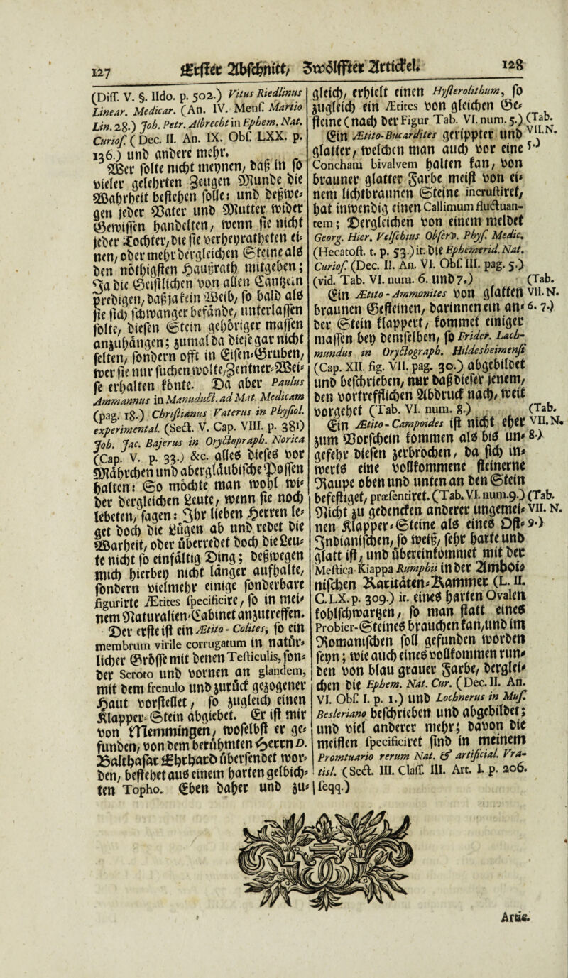 128 ♦ £tfUt 2tbfcfenttt/ Swolffter 2trtfcFe!. (Diff. V. §. lldo. p. 502.) ritus Riedhnus linear. Medicar. (An. IV. Meni! Martio lin. 28.) J'ob. Petr. Mbrecbt in Epbem. Nat. Curiof. ( Dec. II. An. IX. Obi. LXX. p. 136.) unD anDere mctjr. SOSet folte nicbt mepnen, Dag in fo niclcr gelebrten gctigcn SMunbe Dic gBabcbcit bcficbcn foUes unD Degwe» ttcn jeDer «ater unD SUutter wtber ©emiffen banDcltcn, roenn (teniebt jcDcr Xod)ter,Dtc (te verbepratbeten eb nen, oDer mebrbergletcben © tcinc alci Dcn notDigftcn ©augratb niitgeben { Dtc ©cidltt&cn von ailcn danijun prebigen, Dag ja tein 'Beib, fo baib alo tie |1ci) fcDwangerbefdnbe, unterlaffen folte, Dtcfen ©tein gebbriger mafien anuibdngen; jumalDa bieiegarntcbt felten, fonDern o(ft in ®ifen»@ruben, merite nur fucben.mo!te,3cntner*aBei» fe nhalteit fonte, ©a aber Paulus Ammannus in MantiduEl. ad Mat. Medicatu (pag. I8-) Cbrifiianus Vaterus in Pbyftol. experimental. (Sedi. V. Cap. VIII. p. 380 lob lac. Bajertts in OrybUprapb. Norica (Cap. v. p. 33.; &c. allcO DiefcO vor gjjabrcben unD abergldubiftbepoilen balten: ©o mocbte tnan mopl mi» Der Dergleicben lieutc, menn (ie noef) lebeten, fagem 3bt Heben ©erren le> get Docb Die Cugen ab unD rebet Die SSBarbeit, oDer uberreDet Docb DieSeu* te nidit fo einfdltig ©ing; Degmegen jtiid) gtcrbep nidit langer aufgalte, fonDern vielmebr eintge fonberbare iizurirte itites Ipecificire, fo in ttlCi» nem «aturaliemSabinet anjutreffen. ©er ttfie ifl ein^«ea- colites, fo ein membrum virile corrugatum in natlll» lieber @r6(femit btnenTefticulis,fon» Der Scroto unD «omen an glandem, mit Dem frenulo unD jurfirf gejogener ©aut vorfleDet, fo jugleicb einen JUapper» ©tein abgiebet. & ift mir non tTlemmingen, mofelbd er ge» funDen, non Dem beriibmten <ycctn d. 25altbafac l£btbatt> fiberfenoet mor> Dcn, beflebetauOcinetn bartengelbicb» ten Topho. <£ben Daber unD ju» glcicb, erbielf einen Hyflerohthum, fo jugleicb ein A-tites »on gleitben ©e» fteine(nad) DerFigur Tab. vi.num.5.) (Tab. (ftn /limo-iiacarJues gerippter unD 'llN' glattcr, meldien man and) nor eine5- Concham bivalvem galten tan, POll brauner glatfer Sarbe meid non ei» nem licbtbrauncn ©feine incruftiret, bat tnmenbig einen Callimum fludluan- tem; ©erglcicben Pon einem melDet Georg. Hier, Velfcbttts Obfert. Pbyf Medie, (Hecatoft. t. p. 53.) it. DtC Ephemerid. Nat, Curiof. (Dec. II. An. VI. ObC III. pag. 5.) (vid. Tab. VI. num. 6. UnD 7.) (Tab. JEtito - Ammomtes \)0U glatfen vn. n. braunen ©edeinen, Darinnenein an»<s-1-) Der ©tein flappcrt, fommet einigee maiTen bep Demfelben, fo Fnder. Lacb- mundus in OryElograpb, Hildesbeimenji (Cap. xii. fig. vn. pag. 30.) abgebitoet unD befebrieben, nur DagDiefer (enem, Den portrefdic&en SlbDrucf nacb/ weit oorgebet (Tab. VI. num. 8.) (Tab. (Fjn JEtito- Campoides ift nicbt eget MI.N. jum «orfebein fomrnen aio biO un« «•> gefebr Diefen jerbroeben, Da (leb in» merto eine PoOfommene fteinerne Oiaupe obenunD untenan Den ©tein befefliget, pr2fendret.CTab.v1.num.9O (Tab. «icbt ju geDencfen anDerer ungemei» vu. n. nen Mapper«©teine alo eineo Od» sT 3nDiani(cben, fo weig, febt barte unD glatt id / unD ubereintommet mit Dec Mellica Kiappa Rumpbii inDet 2lUlbC>lO nifeben 2larudttn»^ammet (l. il CLX.p. 309.) it. eineo bavten Ovalen foblfdbvartjcn, fo man datt eineo Probier-©teine0 braucben fan,unD (m Oiomanifcben foti gefunDen morDen fepn; mie aucb eineo «oBfommen run» Den von blau grauer Sarbe, Derglet» tben Dlt Epbem. Nat. Cur. (Dec. II. An. VI. Obi: I. p. I.) unD Locbnerus in Muf. Besleriano befcbricbett unb abgebilber; unb fciel anbevcr nicbr; Da^on bic mcifJcn rpecifidvet flnb in mctnctti Promtttario rerum Nat. (f artificial. Vra- tisl. (Sed. III. Claft III. Art. L p. 206* I feqq.) Ara«.