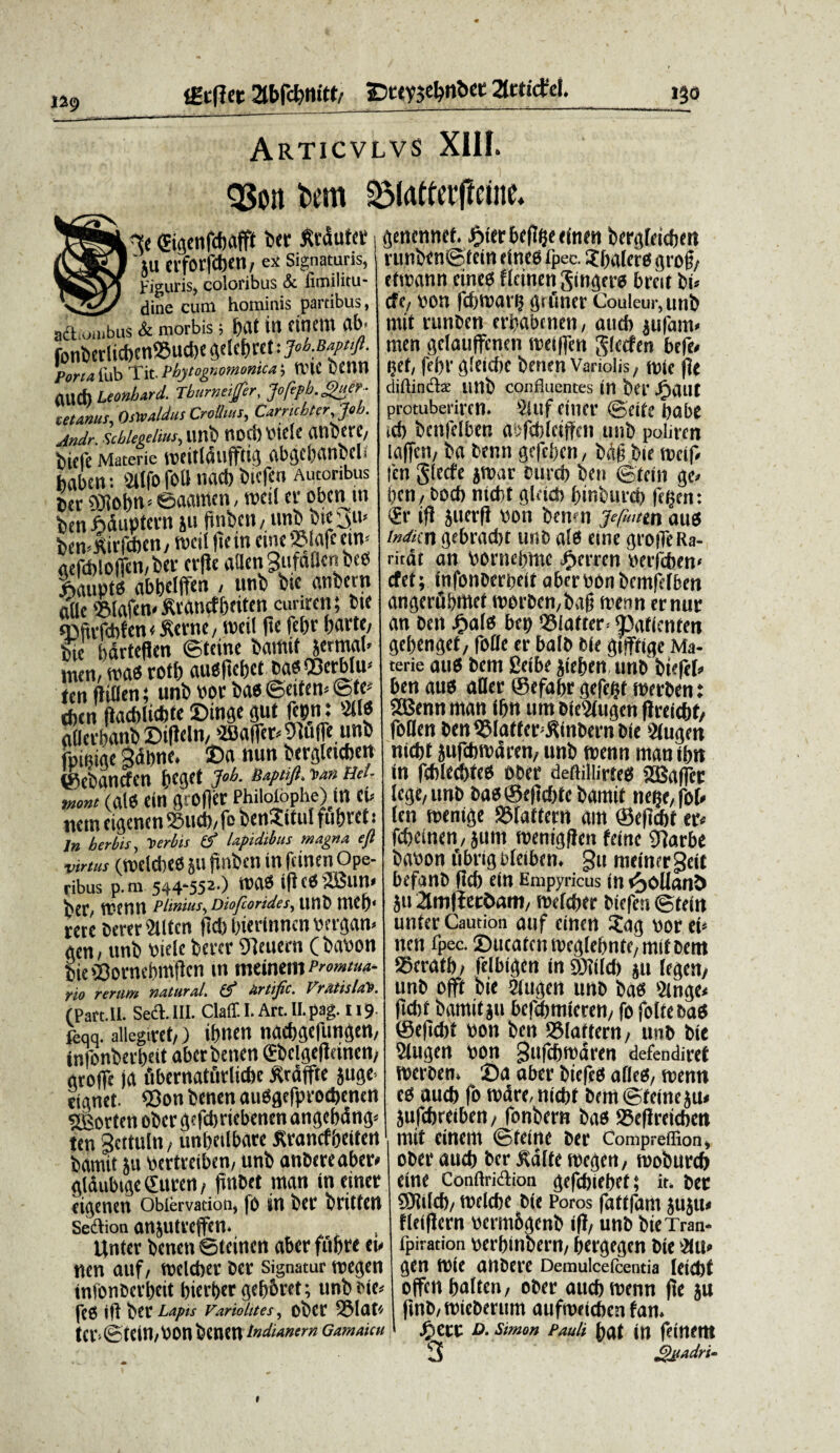 1^9 Articvlvs XIH. QSon bem £5(atterfteine. At (Eigenfcpafft ber firdutet ■ Jll erforfcbetl/ ex Signaturis, Figuris, coloribus & fimilitu- dine cum hominis partibus, act ilibus & morbis 3 f>at in finem ab* fonberlicbett®uci)e gelefjret: job.Bapufi. PortafabTitPbytognoMomca', RHC OCttn atld) Leonbard. Tburneijfer, Jofipb.^uer • tetanus, Oswaldus Croihus, Carnchterjob. Andr. Scblegelius, iwb ttDCf) \>iclc 0U1 Oft C/ bicfc Materie mfttlaufftia abgcbancels habert: v2iIfo foti nacb bufcn Autoribus ber OJlotm* ©aamen, mei! cr obenm fcenMuptent *u (tnbcit/ unbbirjm bemKirfcben,ibctl dem «ne ©lafe cuv gefd)lo|Tcn/ber crde «aenSufaUcrtbeO ftaupts «bpclften / unb bie «nbern «Ile 5Mafen< ftrancf peifen curiren; bte sDfivfcbfen (fterne, roeil fte fcpr parte/ bie bdvteflen ©teine bamif jerm«l< men, m« rofl) auofupct baoQBetblu-' ten fliOen; uni» bor bae ©etfen* &t> tben (iaebliebte Dinge «ut fcpi: 90« «flerbanb £)ifleln/JB«ire^^u([e unb fpieiae 3dpne. Da mm bergleicben ©ebancfen peget J»b. Baptift. y>an Hel- mont (ale ein grofier Phiioibphe) ut eu ticin eigenen 95ucp, fo benSitul fupret t In herbis, Verbis & lapidibus magna e fi virtus (ttelcpee ju jtnben in fcinen Ope¬ ribus p.m 544-552.) tuae id ce 2Bun< pCC/ n?enn Plinius, Diofcorides, unb mep' rete berer 2Uten fiefe pierinnen bergan» acn, unb biele berer Sdeuern ( babon bieSorncpmdcn in meinein Promtua- yio rerum naturaI. tS Urtific. VmtislcPb. (Part.II. Sed. III. Claff. I. Art. Il.pag. 119 feqq. allegaret,) ipnen naepgefungen, tnfonberpeit aberbenen <£bclgeftdncn/ grofle ja ubernaturlicbc tfrdtfte juge rignet. 93on benen auOgcfprocpcmn sjgortert ober gefcpriebenen angepdng* ten gcttuln, unpeilbare Krancfpeitett barait ju bertreiben, unb anbereaber* gldubige Cittcn, finbct man incinet eigenen Obiervation, (0 in ber brittert Seftion anjutreffen. linter benen ©teinen «ber fupre eu nen auf, tbclcpet ber signatur roegen tnfonberpeit pierper gep&ret; unb bie* fce ifl ber Lapis vanobtes, ober S5la« ter>©telU,POn bentn tndianern Gamaicu genennef. Jjier bcflpe einen bergfeiepen runben@tein efnee fpec. Jpalere grod, efirann cined fleinen Singere breit bu cfe, bon fcptbarp grfiner Couleur,unb mit runben erpabnien, and) jufanu raen gclauffcnen weiffen glecfen be|e< gef, jcprgleicpe benen Variolis, «ne |]e diftindx unb confluentes tn ber JP)«Ut protuberiren. 5iuf titier ©cite pobe icp bcntelben abfcpletffcn unb poliren la(|cn, b« benn gefcpen, bdfj bie tneif» feti gfecfe jntar burcp ben ©tein ge* pen/bodi niept gleidi pinburcp fctjen: <£r ifi junft bon benen jefmmj aus indun gebradjt unb «le «ne groiTeRa- rirdt an bornepme fmren beilcpen* cfet; infonberpeit aberbbn bemfelben angeriipmet tborben/baf] tttenn ernur an ben JPwle bep I35laftcr= Datientm gepenget/ folle er balb ble giftige Ma- terie aud bem £eibe jiepen tinb biefeP ben auo «Der ©efapr gefept fberben: 28enn man (pn uni bieWugen dreiept/ foDen ben ©laffer^inbern bie Slugen nidit jufebtbdren/ unb tbenn man ipn in febledpteo ober defiiliirted 2Sa|fcr lege/ unb bao ©ejiepfc bamit nepe, fol» len menige ®laftern «m ©eficpt er« fepeinen, jum roenigflcn fetne 91arbe babon fibrig bleiben. §u meinergeit befanb dep ein Empyricus in ^oUanl> ju amliet&am, tbeleper btefen ©tein unter Caution auf einen ?ag bor eu nen fpec. Ducatcmbeglepntc/mifbent ©eratp/ felbigen in SDiild) ju legen/ unb offt bie <2iugen unb ba« 2mge< fiebt bamitju befcpmieren/ fo foltebad ©edebt bon ben Slaftern, unb bie Slugen bon Sttfcptbdren defendiret iberben» Da «ber biefed aflts, menn eo aucp fo tbdre, niept bem ©teine ju« jufdjreibert/ fonbern bao ©edreieben mit einem ©teine ber Compreffion, ober aucp ber ^dlte megen, moburcp eine ConftriAion gefepiepef; it. ber 9311id)/ tbelcpe bie Poros fattfam jujiu fleidern bcrmbgenb id/ unb bie Tran- fpiration berpinoern/ pergegen bie itu* gen fbie anbere Demulcefcentia leiepf offenpaltcn/ ober aucpmenn de ju dnb/tbieberum auftbeicpcn fan. * • r - — 1 % w»»rv S^ett D. Simon Pauli pat in feinent 3 pmadri-