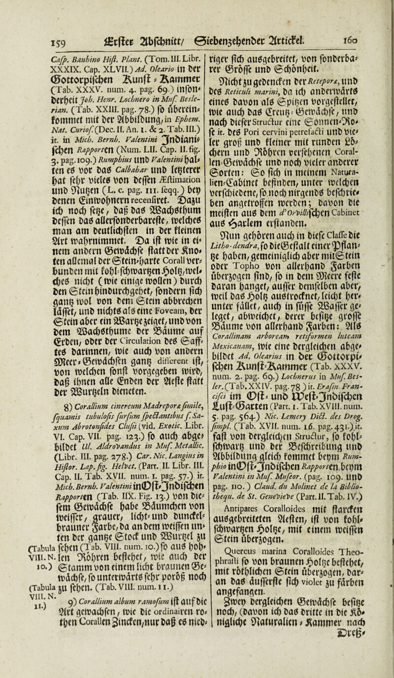 iStflee 2tbfcfemtt/ ©iebensefcenbet: 2ftticfef. Cafp. Bauhino Hifi. Piant. (Tom.lII. Libr. XXXIX. Cap. XLVIL) Ad. Oleario m Der ©ottotpifcben &unfi * &ammet (Tab. XXXV. num. 4. pag. 69.) infon' Deruit Joh. Henr. Locbnero inMuf. Besle- rian. (Tab. XXIII. pag. 78.) fO flbetein* fomtnet rnit ber 2ibbilbun<j/in Epbem. Nat. CurioffDec. II. An. i. & 2. Tab. III.) it. in Micb. Bernb. Valentini ^n&iani* f(Si)tn Rupporitn (Num. LII. Cap. ll.fig. g, pag. 109.) Rumpbius unt) Valentini t)(kU tm (t VOt Da0 Calbabar UttD (Ct^tcrCC j)at !'cl)l' inelcg V>cn ftcffcn iEftimation UllD Dillljcn (L. c. pag. m. feqq.) bcp 2>enen ©nroofmern recenfirci. Baju ie& nod) fc^c, J>ag Dao 2£Bad)esif)um Defien DagaUetfcmDerbarefk, melcfjed man atn bcutlictjflcn in Der fleinen 2irt traf>rnimmet. ©a ifl tvie in ei< nem anDern ©ewddjfe flatiDer £no» ten a(Jcnn>l Der ©teimtwrfe Corall ver* DunDcit mii fo&bfcfxvargen Jg>oI»j/tt>e(<> c&es nicbi (nue einige tvoQen) fcuref) Den ©icin&inDiirdjgcfref, fonDern ftcf) ganij wol »on Dent ©tein abbredten Idflet/ uttD nicMdalseim Foveam, Der ©iein aber ein aBarijeseigei/imD von Dem SBacDOtfmmc Der 25dtime auf (ErDen/ oDer Der Circulation DeS ©aff< ted Darinnen, roie aucft von anDern S0lcer*©emdcbfett gantt different tf}, »on welcben fonfi vorgcgeben roivD, Dafj ibnen atfe ©iDen Der 9ic(lc ffaft Der SBur^eln Dteneien. g) Corallium cinereum MadreportJimile, (qtiamis tubulofis furfum fpeblantibus f. Sa¬ xum Abrotonpdes Clttjii (vid. Exetic. Libr. vi. Cap. vii. pag. 123.) fo and) abge» bilDet Ul. AldroVandus in Muf. Metallic. (Libr. III. pag. 278.) Car.Nic.Langiusin Hiftor. Lap.fig. Hebet. (Part.II. Libr. III. Cap. II. Tab. XVII. num. 1. pag. 57.) it. Micb. Bernb. Valentini in©fJ>3ntnfct?m Rapporttn (Tab. IIX. Fig. 13.) VMM biC* fem @etx>dc&fc fcabe 23dumcben von tDeiffcr / ^raucr, lid)Mmb buncfet* brauner garbe/ba anbemroeiffenim* tm Der gan^e ©tocf unb S33uieel }u (Tabula fcftcn (Tab. VIII. num. 10.) fO att6 ()0()* viii.n. (en wbren beficbct, tine and) ber 10.) (gtammvoncinemUcbt braunen®e* rodd)fe/fountermdrtofcbrpor6§ nocb (Tabula ju fcbetl. (Tab. VIII. num. 11.) \ ^ * 9) C°r Attium album ramofum \(J aitf btC 1' 2Crt <3crDatbfcn, n?ic bic ordinaivm ro* (bm CoraiienSincfcn/nucbag e$ mcb* 160 riger flcb au^gebreifet/ \)on fonberba* rer ©roffc unb ©cbonbeif. 97icf)t jti gebencfen berunb bC3 Reticuli marini, b(?> id) (HlbCilvdlT^ tineo baoon afo @piQcn ^orgefleUet/ (Dic aucb bao (Eretum ©cftdcbfe, tmb nacb biefcvStrudur eine ©onnenOto' ft it. Pori cervini petrefa&i unb VliC* (er unb fldner tni( rtinben £5* cbmi unb ^6bvcn mfebcncn Coral- lcn=®eft)dd)fe unb nocb vtderanbcvcr ©orfcn: ©0 |icb in mcmcm Natura- licn^abincC befinhcn, untcr tnclcfcen perfcbiebene/ fo nod) nirgenbd befd)ric# ben angetroffcn n)crbcn; baoon b(c meificn au6 bcm d/5o^////fcbenCabinet auo t)C\ikm erfianben» 9]un gcf>6ren aurf) in bicfcClaiTebic Litbo-dendrajtob\t®i$Q\tS\X\tX<$$nn* ge baberi/ gememt$(icb abit mii©tein ooer Topho bon aflcrbunb garben uberjo^en ftnb/ fo in bcm SHeere fe(lc baran bciugcf/ auffer bemfclbcn abcr, rocil ba6 ^>b(§ auofrocfnct/ (cid)t b*t’' unUt fdflet, aucb in fuffe SBaffcr a>i* leget, abnmcbct/ beree bcpiic groff^ Sdume \)on aderbanb garben: 211^ Corallmam arboream retiformen luteam Mexicanam, tt)(e ClttC bCrg(dd)Cn ab^C^ bilbet Ad. Olearius in btt (0OUOrpt' fdjm 2\un|i'2^ammer (Tab. xxxv. num. 2. pag. 69.) Locbnerus in Muf.Bes~ ler. (Tab. XXIV. pag. 78 )it_.Erafm.Fran- cifit im <D\i> unb XVtfoJnbifcfycn ituf&©ntten (Part. i.Tab.XVIII.num. 5. pag. 564.) Nic. Lemery Diff. des Drog. ftmpl. (Tab. XVII. num. ijj5. pag. 43 i.) ir. fafi \)on Dergletei^en Strudlur, fo fobl; fcbtrai'5 unb bet 25efd)tcibun^ unb 2lbbtlDung gleicb fommet bepm Rum- pbio in0(1On6tfd)cn Rapporten,bi\)tn Valentini inMuf. Mufeor. (pag. 109. UttD pag. no.) Claud. du Molinet de la Biblio- tbequ. de St. GeneYieVe (Part.II.Tab. IV.) Antipates Coralloides mit ffarcfctt au6gcbreiteten 2(efien/ ifl oon fobb» febmareen ^oI^C/mit einem tociffen ©tein uberjoflem Quercus marina Coralloides Theo- phraili fo bon braunen J^ohjc beftebct/ mit rbtblicben ©fem fiberjogen/ bar* an ba^ dufferflc ftcb violet 511 fdrbcn angefan^en. Smep bergletcben ©en?dd)fc beftiK nod), (bat>on id) bacJ britte in bie £6* nifllidje S)]aturalien ? Mammer nad> 5Dreg#