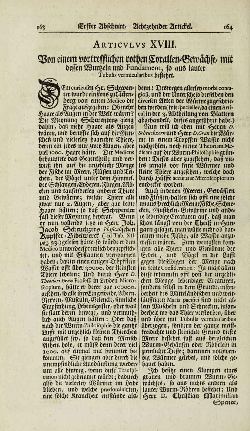 Articvlvs XVIII. QSoit einem twftefpttfjert wti&en £ocaUen*©eft> d#, mit bffiftt SBurgdn unb Fundamenc, fo au0 lauta: ■ Tubulis vermicularibus l'Cfkt)Ct. ©n curieufm @cl)t»en= I bcnn: ©ftffnegen aflerlco morbi conta- tec tnurbe citi (Iens jutTutn betg non einem Medico bie grageaufgegeben: Dbmebt £aare al$ Slugen inberSSBclt tndren? 25ie SDfttmung 0cbt»entet6 gieng baf)iti, bati mebr Jgiaarc ais Sittgcn tndren, unb beruffte fid) auf bseSDten» febeft unb vieletTet? baaricbte Sinere, beren ein jcbe$ nui; jtnep&ugen, aber Diei 1000. j£>aarc bdtfe. ©er Medicus bebauptete bas ©cgentfjeif; uni» ner» tniep ibn auf bie unjeblicfje SERcnge ber gifebe im SDJeere, gtufien unb Sei» eben, ber Q36gel unter bem £immel, ber ©cblangen,€pbepen, Sliegen,9J?ft< cfen unb taufenberlep anberer Sbiere unb ©cwfirme; metdjc Sciere aiie jtnar nur 2.2tugen, aber gar fcine £aare bdtfen; fo bafj 0cfx»enter faft biefer®?ennung beptrat. Sffienn tr nun noaenb* j eo in ^>ett 3ob. lacob @cbeucl)5cts ebrfuahicben 2vupffct»Sibdv»ecdf (;!li Tab. xu. pag. 23-)gdefen fnitte, fo tnurbe er bem Medico untnieberfprccblicb bepgcpfiid)» tet, unb mit <£r|iaunen nernommen bflben; bafjtn cincti cimgenSrbpfPdrt SBaffer offt fiber 30000. ber flcmfkn Sbiere lebeten; Unb burefj ^ecc d. Theodori Gran ProfelT. in £ft)CCn Micro- fcopium, bdtte er beret gar 100000. gefeben, fo alie ibre©ngetncibe,2lbern, SPernen, SDUtfculn, ©elenefe, jitinlictie ©mppnbung, Crbene^geiflcr, ober mas Pe Pait beren betnege, unb nermutb» licb aucf) 9lugen bdtien: Dber ba§ nacb berSBurmThilofophie bte gam;e fiufft mit unjeblicb tlfinon Sbiercbcn angeffiOct fep, fo bap fein SKcnfcb Slibatt bole, er mfifle benn berer vici 1000. auf einmal mit binunter beo fommen. ©ie giengen aber btircb bie unemppnbltcbe Sluobitufaing tnieber» um alie bintncg, toenn biefe Tranfpi- ration nicbtgebemmct tnurbe; baburcb nlfo bte nielcrlcp ilSurmer im Scibe blieben, unb tnclcbc pisdominirten, eine folebe Jtrancfbeit entpunbe alo» giofi, unb ber Unferfcbeib berfelben ben diverfen 2(rfen ber 2Burtne jugefebrte» ben tnerbenCtotefpecielle^ba eincnArti- culinber 3.5lbtbcilungnon SMattern abgebanbelf, biefeoangeffibref babe.) 9tun toill icb eben mit e^ettn D- Scheuchzern Unb D.Gran bte 35$fir* me in einem Sropffcn SHSaffer nicbt naebjeblen, nod) rneine TheoriamMe- dicam attf bte 23$lirm»Philofophie gruit» ben: ©iefeo aber jugepeben, ba§ pie» leo jemalo nor fcine SSBfirmcr unb fletne Sbiere angefeben, tnelebe bocb burcb .fuilffe accuraterMicrolcopiorura entbeefet tnorben. 2lucb inbenen SJteeren, ©etndffert» imb^tuffcn, balten pcb offt eine folebe ttnaiiofprecblicbcSOiengeSifdje/Scbne» cfen, SOiufcbeln, ©etufirme unb anbe» te lebenbigedreaturen auf, bap man fdjon Idngjl non ber Cbei^ in <3un» garn gefaget, man tnuPe nicbt ob bar* mnen niebr Sifcbe, alo SCafTer anjti» trefeti tndren. gttm tnemgPcn fom» men alie Sbiere imo ©etnfirme ber (fi'ocu , unb SDogcl in ber fiufft gegen biefclbigen ber COfcnge nad) in fcine Conliderariou: ^a ISiCiU a liciti biefe mimmefn offt non ber unjcblt> eben ©iettge lebcnbiger ©reaturen, fonbern fclbP in bem ©runbe, uifon» babeit bcO Siitteldnbifcben unbmeif» Idufftigen Maris pacifici pnb nicbt al» lein ®?ufcbeln unb ©cbnecfcn; tnfon» berbeit mo bao Sbier nerPorben, fiber Unb fiber mit Tubulis vermicularibus fiberiogen, fonbern ber ganije meiP» freibicbte unb Peinicbte ©runb btefer SSJieeve beflebet faff auo berglerdje» S35urm»©ebdtifen ober ^iobVlctn in 5femlid)erSteffe; bartnnen notifiren» btg '2Bfirmer gelebet, unb folebe ge» bauet baben. 3cb befitjc einen Slttmpcn eitteo gruuen unb braunen 5Bttrm»@e» tnddifeO, fo auo nicfcto anbcrn alo latiter 2Burm.9\&bren bcfic&ct; Unb t^ecc d. Cbdfiian tTiavnmltart 0penec,