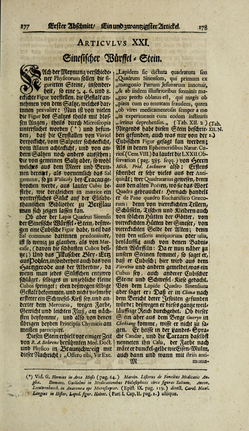 Articvlvs XXI. ©itteftf$ee QBfirffef * ©teitt* , 2(d) ber SJtepmmg berfdjiebe* ner Phyfcorum foflen Dic fi- gurirten ©teine, infonber/ btitf fo eine 3.4.6. unb 8. ecf ic&fe Figur oorftetlen, Dic ©cflalfan* nebmen bon bem ©a($e, welcbeo bar< tnncn pravalire: 97un ifl oon otelen Die Figur beo ©a((jeo fbeifo mit blof fen Sinden , tbeilo burd) Microfcopia unterfacOei toorben (*) unb befun» ben / ba(j bie ©rpllaflen pon vitriol brei)ecfie&t,Pom©a(peter fcdbeecftcfyf/ Pont 2ilaun addecftdjt, unb pon an'/ Dern ©al^en nocb anbero auofe&ens Die bon gemeincn ©alg aber, fo roobl weldJts auO bem SOieere unb 5$run> nen bereilet, ale pornemlicb bao sal gemmx, foju ifiiizskj bepCcacauge* brodien rnerbe, aue (auter Cubis bt> fiebc, nite bergleidjen in matrice cin torfrefflidjeo ©tficf auf ber (Ehfabe* i&anifdjen S5ib(iotbec ju Sreglau man ftcb jeigen laffen fan. Ob aber ber Lapis Quadrus Sinenfis ber ©inefifcbe SBfirffeI * efein, begnrt» gcn eine Qubifcbe Figur babe, ireil baO Sal commune barinnen przdominire, ifl fo roemg ju glauben, a(9 bon Mar- cafit, (babon bie fcbbnften Cubos bef!< ?e;) Unb bao jdEufcbet J3Icv=LSci5 «u«pol?len,(nfonberbei( aud) bao Pon £att$geroi>e auo ber Sdbertme, ba ibcnn man jebeo ©ffifdjen enfjtpei) fcblaget, felbigeo in unjebitcbe ffeine Cubos fpringet; eben bejjrccgen felbige ®efla(tbefommen,unc nfditpirimebr erffererein©d)ibefei-^iep fep,unb an> bcrfer bem Mercurio, foegen §arbe, ©eibidrf unb leidifen glug', atn ndd)< ffen bepfomme, unb affo bon benen fibrigen bepben Principiis Chymicisant meifien participire. ©iefen ©tein erbielt oor einiger geit bon R. A. Bebrens bcfubttltcri Med. Dodl. unb Phyfico in 23raun|cbtreig mit bie|'er9]aebri(b(; «Offero tibi, VirExc. „Lapidem fic diclum quadratum leU «Quadrum Sinenfem, qui primum ex «mangonio Patrum Jeiuitarum innotuit, «& ab iisdem illuftrioribus foeminis nia- «gno pretfo oblatus eft, qui magis ob «piam cum eo tentatam fraudem, quam «ob vires medicamentofas femper a me «in experimentis cum eodem infiitutis ,, irritus deprehenfus.,, (Tab. XII. 2 ) (Tab. 9itrgmb0 babebiefen ©fein befd)rie= xii.r ben gefunben, aud) tpao nur bon ber a.) gubifcben Figur gefagf fan tberben; 2(10 in benen Ephemeridibus Natur. Cu- riof (Cent-Vill.) ba lailfet bie LXXU.Ob- fervation ( pag. 385. feqq.) bon e^etcn Mich. Frid. Locbntrn a(fo: (Erfiend fdiretbef er febr bieleO auo ber Anti- quitdi; tber Quadratarius geibefen/ bentt auo benalten Pocreii/U'0 |ic bas'JBort Quadra gebraucbelt ^ernacb banbeK er de Pane quadro Euchariftico Graeco* rum; bcmi bon bterrcfid)tcn^c(lern, ©dnlffeln, Jifcbm unb J^leibernaudb bon foleben Jpfitfen ber ©brter, bon biercrficbteni^utten ber ©inefet/ bon bierecfichfett ©elbe ber 2(!fen; benn bOrt ben tefieris antiquorum Ober talis, beplduffta aud) bon benen Sabnia fdjen ®firffeln: ©a er nun ndber ju I unfern ©teinen fommef/ fo fageter,! bag er (Eubifcb; Ijier tbirb auo bent Vitruvio unb anbern gemelbef,roao ein Cubus fep, aud) anberer (jutnfdiec ©teine unb ©dbbefel = Kiefe gebacfif. <Bon bem Lapide Quadro Sinenfiura aber faget er t ©ap er in cbm* nad> bem 25eriebt berer 3efuiten gefunben ibfirbe; begmegen er biefeogan^emeif^ IdufftigcEHeid) burcbgebef. Ob biefer © ein aber auo bem 25erge Guerjn tn cbekiang fomme, toiffe er nid)t ju fa< gcn. €r belffe in ber kfanbeo» ©pra« <be Candar, unb bie Cartam bafelbft nenneten ibn calu, ber Sarbe nadb ibare er buncfebgelbe ibie€ifen»®?ulm, aud) bann unb tbann mit firiis and* 9JI moma- (*) Vid. G, Hornius in Arca Mofis (pag. 64.) Martin. Liflerus de Fontibus Medicatis An- gtid* Donunic. Gut/ielmi in Meditationibus Pbtlofbpbitis circa figuras Saltum. Anton* LeeUWenboeck. in Anaiomta ope Mtcrcfcopiot, (Epift- IX. pag. 119.) deteft. QaroU NtcoU x Langtus in Hiftor, Laptd. figur. Helve t» (Part.I. CapJI, pag, 2.) aliioug.