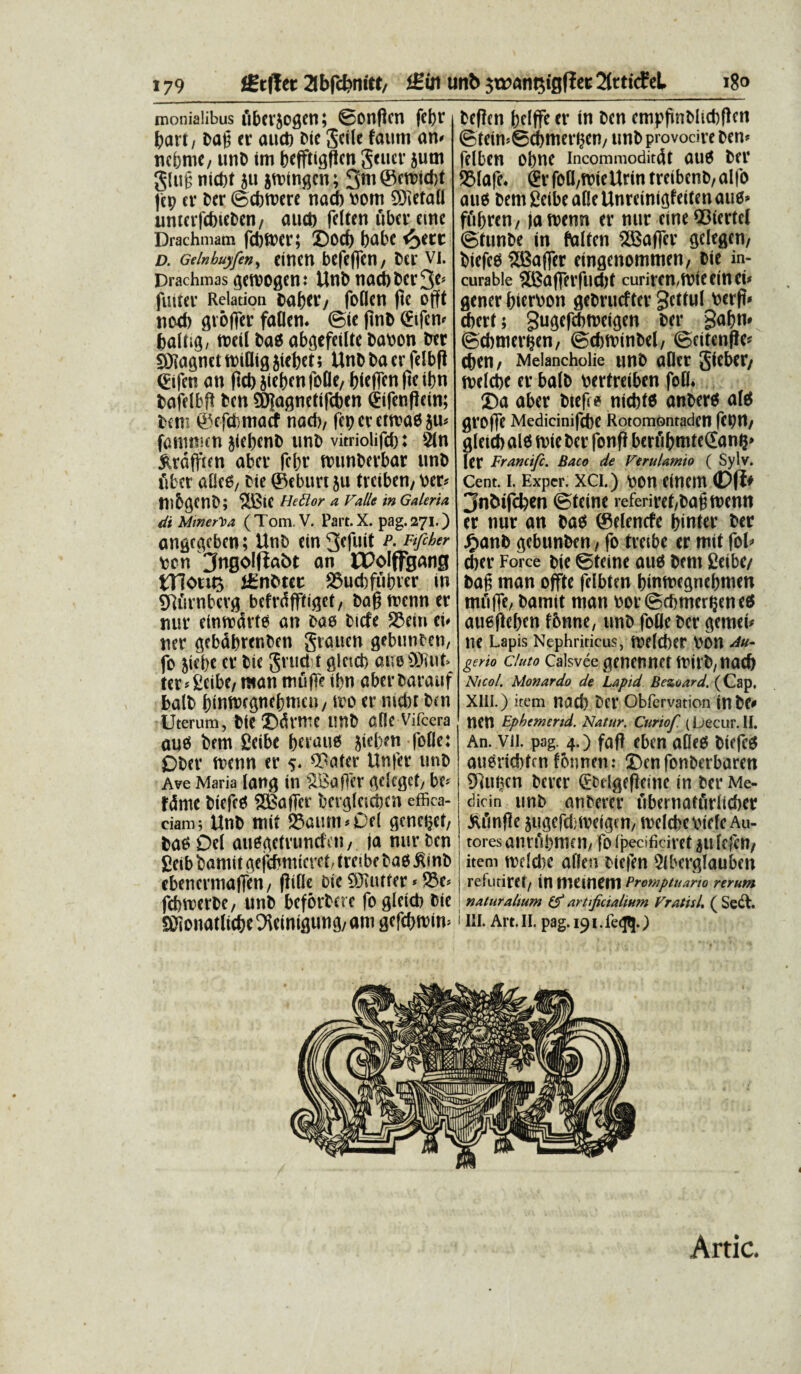 monialibus fiberjogen; ©onfkn febr bart, Da£ er aucb Dic Jdle faum an# nebrne, unD im befftigften gener jum glug nicbt $u jmingen; 3tn©wicbt jcp er Der ©cbtnere nacb bom 93ieta0 umerfcbieDcn, auct) fdten uber etne Drachmam fcbftfer; ©od) babe <£>etc D. Gelnbuyfen> CiUCU bcfcfletl / Der VI. Drachmas geroogen: UnD nacb Der 3*# futter Relation Daber/ foflen ftc Offt nod) gvoflcr faflem ©te jmD (ftfen# balng/ nacil Das abgefetltc Dabon Der SJiagnettt>i(lig5iebet; UnD Da er felbft (Eifen an ftcb jieben foOe/ bieffen (te tbn Dafdbf! Dcn 5D|agncttfii)cn (Sifenftein; Dem ©efdbmacf nacb/ fbp ev crn?a6 ju^ fammen jtebenD unD vitriolifcb: 2(n ^rdfften aber febr munberbar unD fiber aUc6/ Die ©eburt ju treiben/ ber* mbgCnD; 2i3ie Hettor a Valle in Galerio, di Minerva ( Tom. V. Part. X. pag. 271.) angegeben; UnD ein3*futt p- Ftfcher ben ^ngolftabt an OPoIffgang mom itnbttt 23ud)fubier in gtfirnbevg befrdfftiget/ Dabmenn er nur einmdrte an Dao Dicfe S3ein ei# ner gebabrenDen gtauen gebunDen, fo 5iebe er Die gruebt g!ctct> aue'SWut> ter#£eibe, man muffe ibn aberDarauf balD biumegnebmeu/ tvo er nicbt Den Uterum, Die ©dMK unD afle Vifcera au6 Dem Ceibe berau6 }id>?n fofle: ODer menn er 5« 9?ater Unfer unD Ave Maria lang in SBa fler gdeget/ be* fdme Diefetf SBafTer bergfetcben effica¬ ciam; UnD mit ®aum#Od generet, Da$ Del auGgctruncfen, (a nur Dcn £eib Damit gejcbmicrct/ trcibc DaO £inD ebenermatTen/ flifie Die SJUitter # S$e* fcbmerDe, unD beferbere fo gleicb Die Sffionatlicbe ^cinigung/ am gefcbmim Deflen bdffe er in Dcn empfinDltcbflen ©teimScbmerben/ unD provodre Den* fdben obne incommoditdt aut$ Der 581ajh &foU/tt)ieUrin treibenD, alfo au* Dem fieibe aOe Unreinigfeiten au*> fubren, jamenn er nur cine 03tcrtcl ©tunDe in falten 2Baflfer gdegen, Diefe* SBafler eingenommen, Die in- curable SBafferfucbt curiren/mieeinei# gener bierbon geDrucfter gettul berft* ebert; gugefcbmeigen Det* gabn# ©cbmerfcen, ©cbttunDd, ©eitenfie* cben, Melancholie unD aOer gieber, tvelcbe er balD bertreiben fofl* ©a aber Dtef * nicbt* anDer* ai* groffe Medicinifcbe Rotomontaden fcptt/ gleteb al6 nrie Der fonf! berfibmteSan?» ler Francifc. Baco de Verulamio ( Sylv. Cent. I. Expcr. XCI.) DOtt ClUCm 3nDifd)en ©teine referiret/Dagmenn er nur an Dad ©denefe binter Der J^anD gebunDen, fo tretbe er mit fol# cbet* Force Die ©teine au$ Dem Ceibe/ Dag man offte fdbten binmegnebmen muffe, Damit man bor©cbmer§ene« auefteben fbnne, unD fotie Der gemen ne Lapis Nephriticus, toefcber bon Au- gerio eluto Calsvee genennet mirD/nacb Ntcol. Monardo de Lapid Bezoard. (Cap, Xlii.) item nacb Det* Obfervation inDC* nen Epbemend. Natur. Curiof (Lecur. II. An. vu. pag. 4.) fafl eben aDeo Diefe^ augriebten fbnnen: ©enfonDerbaren SRuften Derer (EDdgefteine in Der Me- dicin unb anDerer ubernatfiritcber J^finfle jugefdibeigm/ mdcfecbiefe Au- tores anrfibmen/ fo ipecificiret atdefen/ item mdebe aflen Diefen 5lberglauben refutiret/ in memeni Promptuario rerum naturalium (f artificialium Vratisl, ( Se£L 1III. Art.II. pag. 191.>