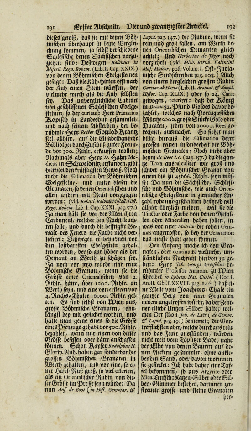 fBtflet 2tbfc&nitt, Viet unb sw^n^igficr 2toicfel 192 fciefe$geft)i§/ oag fie mit t>encn 236b' tntfd)en fiberbaupt in feine $3erglei* cbung fommct)/ ja felbfl oerfcbicoenc ©ddefifcbe Oenen ©dcbftfcbcn oorju* jieben flnb: ©egmegen Balbinus in Mifccll. Regn. Bohem. (Lib.I. Cap. XXIX.) »011 oenen 236()tiiifcf)cn <£DeIgefleinen gefagt: £>afj Die £ii!)<£irten offt nacf) 6« itu!) einen ©teitt wurffett, Der vielmehr mcrtf) afo Dic &uf) felbfleti fct). £>ao um>erg[cicf)lit!)e dabinet vort gefcbliffenen ©d)!efifcf)en (EDefge* (IcitlCtl/ fo DCt curieufe Jjpcrr Primarius ^opifd) in SanDeofwt gefammlet, unD nacf) feinem Sibfler&en , Der bc< riifimtc 4y,vt Recior ©ottlob &tani3 feel. atlpier, auf Die snfabctDanlfcbe SStbliotbcc Durcf)Sufcf)u§ guter greun» De toor 300. Oitblr. erfauffen woflen; SJiacfimafo aber tyac d. <3abn Me¬ dicus tn 0cl)wet£>nit3 erfianDcn,giI>t fcieroon Den frdfftigficn 93eweig. Dsocf) tnebr Die ^flimation Der 236&nitfcf)en (Ebelgefieine, unD unter Diefett Die (StanMtn, fo Dcnen Orientalifcben unD aUen anbern mit Diecbt Dorgejogen tPerDCn: (vid. Bohusl. BalbiniMifietl. Hift. Regn. Bohem. Lib. I. Cap. XXXI. pag. 77.) 3a man balt fie nor Der 2((ten ifjrcn dattuncul/ wefeber bep Oiacfjt leucb* ten folle, unD Durcf) Dte befftigfie ©e» Walt Deo geuero Die garbe nicbt oer» ficfjref; £>e§wegen er bc» ifenen t>or Den fofibarefien (EDcIgeflcin gci;a!> fen worDen, Der fo gar b&ber afo Der fDemant an SEBertb ju febapen fep. 3<» nocl) bor jeteo wiivDe eine reinc 236bmifcbe ©ratiafc, wenn fie Die ©toffc einer Oriemalifcbcn bon 2. Oifblr. bdffe, uber iaoo. Ott&fr. an SBcrtb fepn, unD eine bon erfieren bor 4.9ieicb0'?baler 16000, DUblr. gei- te n. eo ftnD felbft bon CPien auo, groffe SSobmifcbe ©ranaten, of>m Iangfl bep mir gefuebet worDen, unD batte man geme einen fo Die ©rbffe eineO’PfennigO gefwbt bor soo.Dft blr. bejablet, wenn nur einen bon Diefer ©roffe befeffen ooer batte anfcbaffen fDnnen. foebon BA^vcRudoiphusii. ©forw. 2fnb. b«ben gar fonberbar Die grojfen 256bmifcf)en ©ranaten in SBertb gebalten, unD bor eine, fo ei» ner £afeb 9]uf; gwfj, fo biel offeriret, alo ein Orientalifbber Diubin bon Die* fer ©roffe im^re ffefepnwftrDe: 2?a nun dnf de Boot Htjl. Gemmar. tf upid. pag. 147.) Dic Stibine, wenn fie rcin unD grob faifen, am SBrrtf) De» nen Orientalifcbm Dcmantcn gleicb acbtct; UnD Herbertus de Jager nOCb borjiebet: (vid. Mich. Bernb. Valentini Muf.Mufeor. poft. Volum. I. mfcfee @enl)fd)mbenp2g.io3.) 5(«d) \)on dnem fccrgtcicben flroffen 0\i\bi n Garcias ab Horto (Lib. II. Aromat. Simpl. Hifior. Cap. XLIX.) ofcCf fo 24.. Carat getrogen, referiret: Dag Der &ontg in Decan^^funb @olDe0 Dat^orbe^ }af)W, trclcbe^ nad) 55ortugte|Tfcfee^ ®?fm^e 2ooo,flrof]e ©tuefe ©olo obeu Ducaten / jeben oon 10000. Rees ge* rec6net/ au^maebet ©o f?e^et man biflig 6ierau6 Oie /Eftimation oerec groffen reitien Infonoerbcit oetr 23o(v mtfeben ©ranaten; 9]od) mef)rabec bepm de Boot /. c. (pag. 157.) Oa Oie gan* ge Taxa autolculiret mie gro§ un^ febmer ein SSobmifcber ©fanat bon einem b^ ju 45666. Ditblr* ferjn muf^ fe: ©a nun Oie ©dd)f?fcbe/ ©cbfefi^ febe imo 255bmifcbe/ n?ie aucb Orien- talifdje (Ebefgefteine in jiemii^er 2(n^ $afd robe uno gefcbnitten befi^fomitl aObier fteir?li(5 meloen/ meil (ieOic Tindur oOer garbe t)on Oenen?0?eta^ len ober Mineralien baben fbffen f in toatf OOf einer Matrice Oie fOben Gem¬ mas angetroffen/ fo bep Oer Generation Oao meifle Sicbt geben fbnnen* ©en Stnfang maebe icb oon ©ra^ nateri/ ober continuire oielmebf/ um^ jtdnOlicbere 37acbricbt bieroon ju ge^ ben t Job. George Greifthus t>e* rubmter Profeflor Anatom. JU UPiffl fd)fCibet in Ephetn. Nat. Curiof. ( Dcc I. An.II. ObfLXXVIII. pag. 146. ) Oafhi* ne £>3?eite oom CJoacbinis^ Cbalc ein gan^cr 95erg oon einer ©ranaten minera angetroffen murOe/ Oa Oer §ent< ner etlicbe Ungen ©dber balte; wU Cben Drt fdion Job. de Laet ( de Gemm. (f Lapid. yag. 19.) beniemet; Oie®or^ trefjiicbflen aber/ melcbe Ourcbautf rein uno Oaogetrer au^flunOen/ nuirOen nicbt rneit oom ^bpli^er 93aOC/ nabe Oer tSlbe oon Oenen ©auren auf Oe^ nen $tc<fern gefammlet, obne anfle^ benOen ©ano, ober Oabon morinnen fie gefiecfet: 3cb babe Oaber eine?af# fel befommen/ fo auo Argyrite ooer Mica,^eutfcb: ^en ©dber oOer 0il^ ber^Slimmer bepebet/ Oarinnen jer* flrcuete grofle uno fleine ©ranaten bcr*