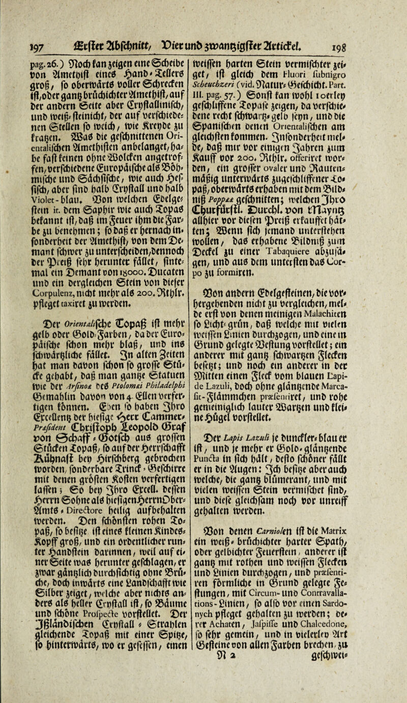 pag. 26.) 5lo* fan jeigen «ne @*eibe »on 2lmet»ig cine£$ Jfianb-XeflcrO grog, fo obertodrto ooUer @*recfen tg,ober ganl} brtt*i*fer IHmetb ig, auf ber anbern ©cite aber Sr»gaOtnif*, unb toetg* gcinkbt, ber auf oerfcbiebe* nen ©rellen fo toci*, tote flrepbe ju fragen. 2Bad bie gegbnittenen Ori- cntalifcbcn SHmctbigen anbelanget,ba* be fagfeinen of?nc'2BoIcfcn angetrof* fen,»crf*iebcne Sttropdigbe alo 236b> mifcbe unb ©d*ftf*c, tote and) Dici' fif*, aber ftnb balb ®r»gall uno balb violet-blau. 'Bon toeldien Sbelge* flem it. bem ©apbtr toie autb Sopad befannt ig,bag itnSeuer ibmbtcgar* be ju benebmcn; fo bag er betnacb In* fonberbeit ber Mtnctbig/ oon bem2)e< mant fcbtoev ju untafcf)eiben,bennocb ber^ietg ftbr beruntet fdllet, gnfe* mal ein ©emant oon n$ooo.©ucaten unb ein berglet*en 0(eln oon btefer Corpulenz, indit tticliv alit 200,9\tt)lr. pgeget taxiret jutocrbcn. ©er Orientdtfdoe Copaff ifl tuebr gelb ober ©oib*Sarben, ba ber Suro* pdif*e febon me»r blag, unb tno fditodrgli*e fdllet. 3n alfen geitert gat ntan baoon febon fo grofle ©tu* cfe gcbabt, bag man gawje ©tatuen tOie ber Arfinoi CCtS Piolomd Philadelphi ©emabltn baoon oon 4 Sbcn oerfer» ttgen fbnnen. Siien fo baben 3bro Spcellent} ber htefige t^ete Cammec* Pr&fident Cbtifiopb £eopolb (Staf t>on 0cbaff * ©otfcb auo grotfen ©tftcfen iopag, fo auf ber $errf*afft 2\ubna(i be» fjtrfcbberg gebroeben toorben, fonberbare Srincf»©efcbtrre init benen grbgen £ogcn oerfertigen laflfen * 60 be» 3bro SpceU. bcjfen Jjerrn ©obnc ald bte(tgenJP»errnOber* vinito * Directore betlia aufbebalten toerben. ©en fcbbnften roben $0* pag, fobeg»e igeincO flcinenftinbcg* tfopff grog, unb etn orbentlidier run* ter #anbgein bartnnen, toetl auf ei* ner ©eite toad bmintcr gefcblagen, er jtoar gdnglicb butcbgcbtig o»ne 95rft* cbe, bocb tmodrto etne ganbfdiaffctote ©ilbet jeiget, toddtc aber mdits an* berO alo befler £t»gafl ig, fo SJdntne unb ftb&ne Profpedle oorflellet. ©er 3§Ianbifcben <£r»ftaU < ©tra»len gleicbcnbe Sopag mtt einer ©pttje, fo bintertodrto, too er gefeffen, etnen toeiffen barten ©tein oermifcbter jei* get, ifl gleicb bem Fluori fubnigro Scheucbzeri (vid. 9laflir* ©efcbltbt. Part. ni. pag. 57.) ©ong fan toobl ioerle» gefcbliffcne ?opafe jeigen, ba oerfdjte* bene redit fcbtoar^gelb |e»n, unb bte ©panifeben oenen Onentalifdien am glctdigcn fontmen. 3n|onberbett mei* be, bag mtr oor eintgm 3abren jttm J^auff oor 200. OU()lr. offeriref toor* ben, ein groffer ovaler unb 91auten* mdgtg untertodrto jugefcbliffener -fo* pag, obertodrto erbaben ntit bem ©tlb* nig Pappet gefebnitfen; melebett Jbro CijutftScfll. iDurcl)!. oon tTlapnQ allbier oor btefen ©reig etfauftctbdt» ten; SEBentt flcb jcmanb untergeben toollen, bao etbabene 9?tlbntg jurn ©ecfel JU einer Tabaquiere abjllfd* gen, unb auo bem unterflen baO Cor- po ju formiren. 03on anbern €befgegeinen,bieoor* bergebenben ntcbf ju oergleteben, mei* be erfl oon benen metnigen Malachiten fo £icbt' gtftn, bag tocldie ntit otelen nieigen £micn burdijogen, unbcinem ©runb gelegfe 93egung oorflellet; ein anberer tmt gang fditoargen glecfen bcfegt; ttnb nodi em anberer in ber SDlitten einen Jlecf oom blauen Lapi¬ de Lazuli, bocb obne gldnijenbeMarca- fu-gldmmcben pratfentiret, unb robe genteinigltdi lauter UCar^cn unb flei» ne £figel oorgellet. ©er Lapis Lazuli je buncfler*blauet ig, ttnb je mebr er ©olo* gldn»enbe Pundla in gcb bdlt, bego fdifiner fdttt er in bie Ulugcni 3* beg^e aber au* tocldie, bie gang blumerant, unb mit otelen toeiffen ©tein oermffcbet gnb, unb biefe gletcbfam no* oor unretff gcbalten toerben. 93on benen camioitn ig bie Matrix ein metg* brudii*ter barter ©patb, ober geibi*ter Jcuergcitt, anberer ig gang mtt rotben unb toeiffen glecfen ttnb fitnien burdijogen, unb prsdenti- ren formlicbe in ©rttnb gelegte Je* gtmgen, mit Circum-uno Cotltravalla- tions - ginien, fo alfo oor etnen Sardo- nych pgegct gcbalten ju toerben; dc» rer Achaten, Jaipiffe unb Chalcedone, fo febr gemetn, unb in oielerleo ‘2(rt ©egetneoon aUengarben bre*en. ju 51 a flcfcbtvei*