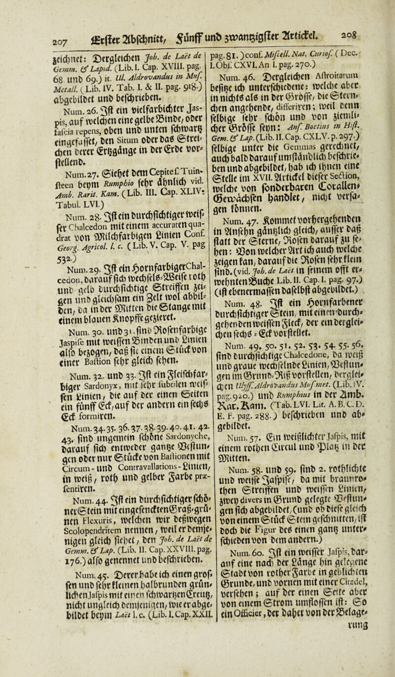 fgtfjct 2tbfd?mtt/ Sunff un«5 jwan^igflec 2fcHcfd. 208 jdd)HCh ©crglcicben Job. de Laetde Gemm. Lapid. (Lib. I. Cap. XVIII. pag-^ 68 Ulli) 69.3 it- Ui' Aldrovandus in Muf. Metati. cLib. IV. Tab. I. & II. pag. 918 ) «bgcbilbet unb bcfffiriebcn. Num. 26.3fl cin bidfarbiffitcr Jas- pis, auf rocicbcn tine gdbc 23inbe, obet fafeia repens, Ol'Ctl UtlC unten fcmbar? ringefufiet/ ben situm oberbae ©ttth ct)tu bertt erijgdnge in beriSrbe vor* fleflenb. Num.27. ©iefjet bem Cepite CTuin- fteen bcptll Rumpbio fcf>r dbullCt) vid. /imb. Rarit. Ktvtt. b L.ib. III. Cap. XL Tabui. LVI.) Num. 28.3|f cinburcfjficbliflemif* f{( Chalcedon tnttCUKtt! accuraten qua¬ drat wn SiJitlcbfarbiflcn fiinien Conf. Georg. jigricol. /. c. ( Lib. V. Cap. V. pag 532.) Num. 29.3ff dn£ornfarbigerchal- cedon, Dovauf jtda mcd)fdS*5!Beife t otfr unb qelb fcurdiftcbtigc ©treijfcn jct< acn uno gleidifam «in gdf wol abbib lai, ca in ber SWiftcn Oie ©tange init tinciti bloucn ^nopffe gcsiu-ct. Num. 30. unO 31 - ftnt' ^iofcnfarbigc laspile roit wcificn Stnbcn unbgsnien aifo bejogen, ba§ fit cincm ©tucf von cincc Baftion fet)r gleicf) fd>en. Num. 32. unb 33.3fl dn gtdfdifar» biger Sardonyx, nitf Kt)t' fubtilen tvtip fen tinicn, bie auf ber tinen ©eitm cin funff (Jcf,auf ber anbern cmfcdjd (f cf formiycn. Num. 34.35. 36- 37- 38- 39- 4°- 4*• 42’ 43. finb ungemein fcljbnc sardonyche, barauf ftd) emroeber gatnje ©c|lum gen obernur ©tiicfenon Baffionen mit Circum - Unb Contravallations - Cillit’tl/ in rccit;, rotb unb gdber gaube pre- fentiven* Num. 44.3P dn btird)(tcf)ffgcrfd)6> net ©tein mit cingcfcncftcn®rag-gnV iten Flexuris, nnldicn nui' befittegen Scolopendritem nennen, tvcil er bcrnje» nigen gtcid) ftcliet, ben j»b. de Laude Geram. & Lap. (Lib. II. Cap. XXVIII. pag. 176.) affo (jencnwt unb befdmeben* Num. 45. CDcrcr habe id) cinengrof fen unb fc&t fldnen bafbrunben flrum hcben.Jafpismtt dnen fd)tt)ar$en£mift, nictu ungletd) bcmjcmaen/ttneerabge* fcilbd bcpm Ldet l.c. (Lib. I. Cap. XXII. pag. 81. )conf. Mifell. Nat. CunoJ. ( Dee. I.Obi: CXVI. An I. pag. 270.) Num. 46. ©ergletcbcn Aftroitarum befi^e ict) unterfefuebene: treldie ubce in nid)t6 ate in Der ©roffc, Die ©term (ben angcbcnbe/differiven; rodi fcenn jelbtge iebr febon unb wn sicrnlu (ber @v6ffe fCl)tt: Anf. Boetius in Hift. Gem. (f Lap. (Lib. II. Cap. CXLV. p- 297O felbige untev bie Gemmas (jcrcdmet/ aucb balbbavauf umP^nblict) bcfdnuc* benunbabgebilbet/bab icb ibnen etne ©idle irn xvn. ^Hrticfel Diefcr Sedion, ttjekbe v>on fonbcebaeen Cotallen# (gctracbfen banDlet, niO)t berfa^ gen fbnncn* Num. 47. ^ommc^ovbevgebenbcn in 5(nfel)n adn^Ud) gleieb/ auftcv ba^ flatt ber ©terne, y\ofcn barauf ju fe^ ben: ©en roekber axt id) aucb welctje jeigenfan, bavaufbic ^ofen febrflem fjnb*(vid. job.de Laet in ffincm ofit et^ tt?ebnten®ucbc Ub.n. Cap.i. pag. 97.) Oft ebenerttiafTcn bafclbfi abgebilbeto Num. 48. 3fl ein £ornfarbcnee burcbltcbttger ©tem, mit einen burcb^ gebenbenmeiffcnSlccf, ber emberglei^ cben fecbtf? ®cf bov fldleL Num. 49* 5°* 51* 52* 53* 54- 55» 56» pnbbuvcbftcbtigcChalcedone, ba rocig unb gvaue metibfdnbc 2inien, ©efiun# gen im ©nmb*9tif5 borPcflcn, bergfei^ CbCn UlyJf.AldroDandusMufmet. (Lib.lV. pag.920.) unb Rnmpbms in ber 2lmb^ Kam* (Tab. lvi. Lit. a. b. c. d. e. F. pag. 288-) befdjrtebcn unb ab^ gebilbef» Num. 57* meiglicbfcr Jafpis, mit dnem rot&cn ©rcui unb in Der 50iitten* Num. 58. unb 59* jtnb 2. rotbficbtc unb mciife 3afPtfD bamit braunro^ tben ©treitfen unb rreiffcn Sinttn, jmet) divers in ©vunb gdegte ©eflun^ gen ftd) ab^ebilbet;(unb cb biefe tton cinem ©tucf ©tem ^efcbnittcn, ijt bocb bie Figur bee einen gan$ untetv fcbiebenbon bemanbern.) Num. 60. 3(1 cin metffcr jafprs,tiar=» anf cinc na* 6er J?dngc I)in gdegene ©taetnon votf»crgarbc ingcbltdndi ®runbc, unb Dorncn mit cincv Citsdel, bctfcficn; auf ber cincn ©cite abee pon cinem ©trem umfloffcn ifl; ©o cin Officiet, ber ba&ev bon ber SStlage* vung