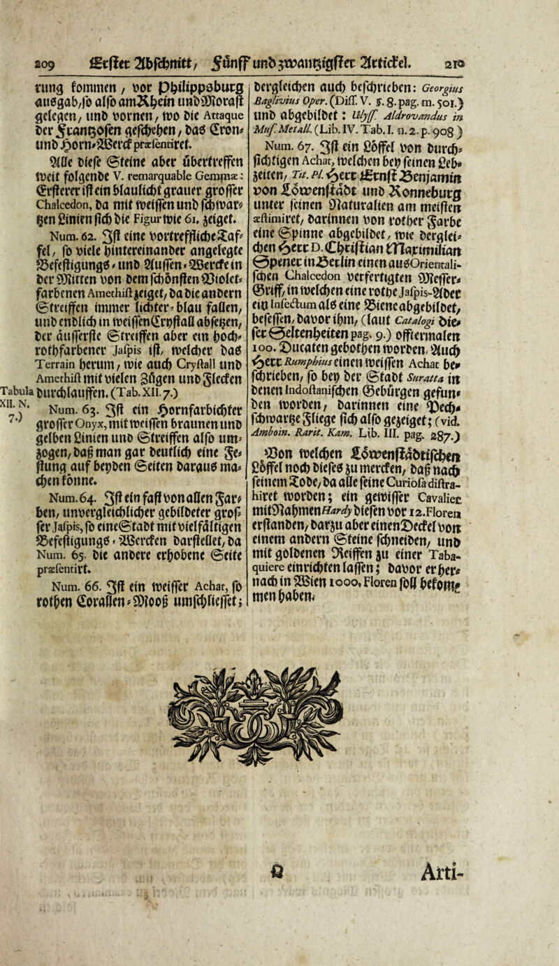 / »09 ffit(iet 5tinff unt> swaiitsigfJec 2trtfctel. aie rung fommen , v>oc Pbilippsburg auogab,fo a(fo am&fyein unDJDioraft gelcgen, unD borncti/ too Dic Attaque Der 5tan<30f«n gefe&eben, DaS £ren* unD^orn»'2Bcrrfprsfenrircf. 94Dc Dicfc ©teine aber fibertreffen 51i(|t fofgenbe V. remarquable Gemma;: ©rfierer if! ein blaulidtt grauer grofFer Chalcedon, Da mtt ttJCiflCtlUJlD fd)tbat'/ flenginienflcbbie Figurn>ie6i. jeiget. Num. 62. 3JI cine bortreffiicbeSaf fel, fo biele bintereinanDer angefegte 33efef!igung« < unD 2(uiren<9Bercfein tocr SSJJitfcn bon Detnfd)5nflen23toIcb farbenctt Amethifl jeigei, Da Die anDern ©treiffcn immer liditcr* blau faflen, unD cnDltcb in toeiffenSroflail abfe^en, Der aufferfle ©treiffen aber em bocb* rotbfarbener Jafpis if!, tbdeber Daes Terram i)CVUtn, tote aucf) Cryftall unD Amethift mtfoielcn gfigen unDgtccfen Tabula burcbtauffen. (Tab.xii.7.) Xl’- .N- Num. 63. 3fi ein Jp»ornfavbid)fer grofFer Onyx, mtt tbeiffen braunenunD gelben fiinien uno ©treiffen alfo um< jogen, Dafj man gar Deuf(icf> efne ge* ffung atif bepben ©eiten Daraud ma* eftenfoiinc. Num.64. Sf^tofaffbonanengar* ben, unbergleicblicber gebifDefer grof fer jafpis, fo eine©taDt tnif bielfciftigen 95efe|jtgungd - iSBcrcfen Darfleflet, Da Num. 65. Die anbere erbobene ©eife prslentirt. Num. 66. Cin tbCiffer Achat, fo rotbenSoralJcn^foofj «ttifdjrieffef•, i Dergfeieben aucb befdfrieben; Georgius Baglivius Oper. (Diff. V. Sf. 8- pag. m. 50I.) unD abgebilDet : uljf Aldrovandus in Muf. Metall. (Lib. IV. Tab. 1.11.2. p. 908 ) Num. 67. 3fl ein fibffel bon Dtircb* jid)tigen Achat, toefchcn beo feinen 2eb» Seiien/ ne. H. <yttt igtnft 23enj«tmn von £oa?en{ia&t unD Xonnebuta unter feinen Dtoturalien am metflen aftimiret/ Darinnen non rofber garbe eine©pinne abgcbilDet, nne Derglei» <ben <ytvc D. Cb«ffiati ttlmmilian @pmec inSetlin einen audOrientali- fdien Chalcedon berferfigten COTeflfcr* @r(ff/ in roeleben tine rottje Jalpis-Wbec ein infedlumalo eine SJiencabgebifoef, befefftn, Dabor ibnt/ (lauf cauiogi afe, fer0eltenbeitenpag. 9.) offiermale» 100. ©ueaten gebotljen toorten. 5tud) <5)ecc Rumphms anm tbeiffen Achat be» febrieben, fo bet) ber ©taDt sumtu iit Dencn indoftaiiifcbcn ©eburgen gefun* Den worDen, Darinnen cine tj)ecb< fdjtbarije gltege flcfe alfo gejeiget; (vid, Amboin. Rara. Kam. Lib. III. pag. 287.J $3on welcfien £otbenfia&ttfd)en gojfel no* Diefed ju merefen, Dajjna^ ftinem XoDt/ Da alie feine Curiofa diftra- hiret roorDen; ein getbiflTer Cavalier. mittJJabmenff^ Diefen bor i2.Fioren erflanDen/ Darju abereinenDccfelboit einem anDern ©teine fcbneiDen/ unD mit golDenen DJeiffen ju einer Taba- quiere einrid)ten lafjTen; Dabor er ber* n ad) in SCBien tooo, Floren fo(J befom» menbaben.