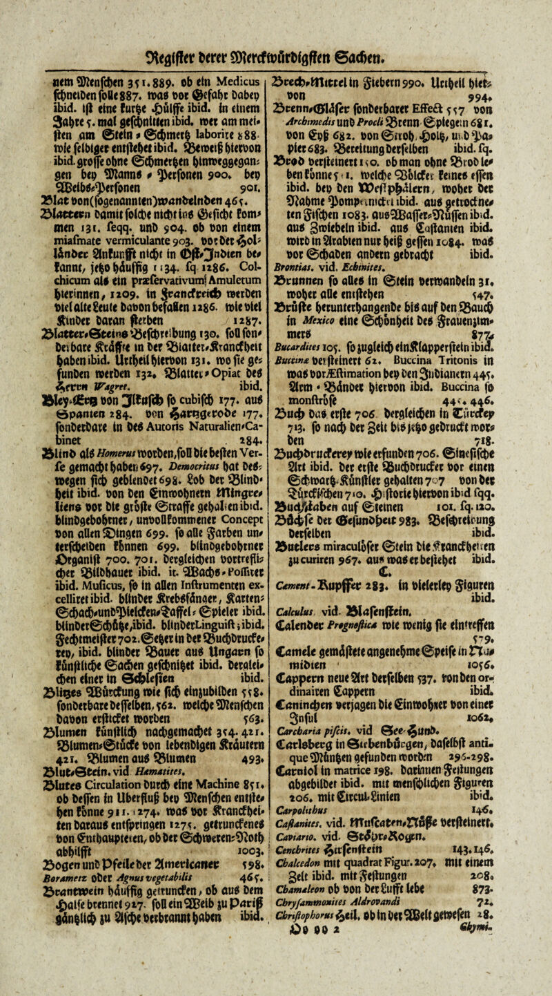 DUflffl er bctw SDTcrcftuflrWgffen ©acfien. «em Sftenfc&en 3*1*889. obetn Medicus fc&neiDett foUe 887* n>as t>or ©efabr Dabep ibid. i(l etne furpe £>ulffe ibid. in citum 3at>rc *. mal gefcbntUcn ibid. met am mei» fleti am ©tetn * ©c&mecb laboritefc88> mle felbtgec tntjle&et ibid. Sgtmcij} btetbon ibid.groffeobne Sdjmetben binmcggegam gen bep SDianns # ^etfonen 900. bep SBeibS^etfonen 901* 23lat bon(fogenannten)watibelnben 4 6*. ZMaetctn camttfoicbcnicbrios ©eficbt fom> men 131. feqq. unO 904. ob bon etnem miafmate vermiculante 903. bOtDetiJol* l&nbec Sinfunfft nic&t in <Df&3nbien fannt, jefco bduffig r «34. fq 1286* Col¬ chicum aU em prxfervativumj Amuletum btecmnen, 1209. tn $vandmd) metDen btel alte gente Dabon bcfalen 1286. mle Diei StinDec Datan fletben < 1287* ^efcbt eibung 130. foQfon' Devbare £tdffre m Der QMattei# jfrantfbeit babenibid. Uttbeil&ietbon 131» mo jte g^ funDen roerben 132* 18lattei;*Opiat Des ^frcft Wagret, ibid. &Uy *£?B bon 3lbttfd) fo cubifcb 177. aus Bpanten 284. bon e5art?g*robe 177» fonbetbave in DC$ Aucoris NaturaliemCa- binet 284* 2Jltnb ais Homerus motbcn,foII Die befien Ver- fe gemaebtbnber»S97. Democritus Dat DeS? ibegen ftcb gcblen0et698. gob Det 93linb- beit ibid. bon Den Cmmobnetn tTHitgre# Itens bot Die gtofle ©ttajfe gebalunibtd. blinbgebobtnet/ unboOfomroenet Concept bon allcn$)tngen 699* feaOe gacben um tecfcbetben ffcnnen 699« biinDgebobtnct gtganifl 700. 701. Detgleicpen bottrefli? cbet Sgilbbauct ibid. it. (2EBac&s*Poflrucc ibid. Muficus, fe in aflcn inftrumenten ex- celiiret ibid. blinbet ^rcbsfdnaet, teten* ScbacjvunDSJMelcfen^afFel? Spiciet ibid. blinbctScbfi&c,ibid. blinbetLinguift i ibid. gecbtmei jiet 702.@e&ct in Dee 9$uc&Dtucfe# tep, ibid. blinbet 95auct au$ Ungacn fo ffinjllic&e Sacben gefc&ni&ct ibid. berglei» c&en einet in Sc&ieftet* ibid. 23U$es SBfotfung mic ftc& einpibilben * * 8* fonbetbate Deflfelben. *62. mclc&e 3Rcnfcben babon erjlicfet motben *63» Slumen funjilidb nacbgemac&et 3*4.421. 93lumcn*Stucfe bon lebenbigen fttdutern 421. flumen au$ 3$lumen 493* 2Mut*0tein. vid Hamatites. Flutes Circulation Dutcfe eine Machine 8*r. ob Deffen in Uberflug bep SWenfdun entile# ben fbnne 911.* 274. mas bot &rancft>ei* tenbatausentfptingen 1275. geiruncfeneS bon $mbaupteten, ob Det <2d>meten?9lot& abbilfft ,0°3* 23ogenunDPfeileber 2(mericanet *98* Borametz obct Agnus vegetabilis 46*. Scantwew bdufftg gettuncfen > ob au$ Dem 4)alfe btennel 917* foll ein SGBelb $u Parig g4n$li$ ftu 2ljc&e betbtannt Ijaben ibid. 23cecfe*mtttelin giebeuwo* Uctbeil plet* bon 994* &tennt<$Mfer fonbetbatet EfFeft ^7 bon Archimedis unb Procli ®tenn SptegCW 681. bon €p6 ^82. bon@itob.»&oib/ piet 683. ^eceitungbetfelben ibid.fq. 23toD betjicmettiNO. obman obne 33roblc' ben fbnne t < i. mclcbe ^blcfet femes ejTeti ibid. bep ben Wejlp^dletn/ mobec bet 5^abme ^ompnmctii ibid. aus gettotfne# tengifcben 1083* auo3Bajfet#9lu jfen ibid. ans grofcbeln ibid. aus Sajlanten ibid. toitb in ^itabten nut b«i6 deffen 1084. roa$ bot ©cbaben anOetn gebcacbt ibid. Brontias. vid. Echini tes. Brititnen fo ades in Stein betmanbeln 31« mobet aOe emjleben u7« 23ruRe bnunterbangenbe bisauf ben55auc& in Mexico etne Scbon^eit Des grauenjtm» mets 8774 Butardites 105. fo juglelcb efnftlapperftcin ibid. Buccina bC! jlcinert 62. Buccina Tritonis in toaS bor/Eftimation bep Den 3tibian<tn 44^ Slcm «$3dnbet b^tbon ibid. Buccina fo monftrbfe 44 <♦ 446. 23«4> das erjle 70s Dergleic&en in Cuccfep 713* fo nacb Det 3^t biS)cbogebrucftmot# ben 718» Suc&brucf erey tble etfunben 706. ©incfifcbe 5ltt ibid. bet etfle %uebbcucfet bor einen ©chmacb ^dnlllet gebalten r<i oon bet $Mtcftfcben7«o. ^)»jlocie|)i«oonibid fqq. 25ucf/<laben auf Steinen 101. fq. 129. 23dcbjt Det <&cfunb£>ett 983* 93tf^teicung Detfelben ibid. 2$utlecs miraculbfet 0tein Die^tancfbt?un ju curiren 967* au^ mas et bejiebet ibid. C* cament.Rupffec 283« in bielctlcp gigureti ibid. Calculus vid 25fafenf?em. (Calenbet Pregmjhca mte mcnig fte eimtcjfen T9. Camele gemdflete angenebme Speife m Ha# mtbtert ' io^6* Cappcm neue 5Ctf Detfelben 537* wnbenor- dinaiten pappem ibid. Canineben bctjagen Die 0ntbob«et bon einet 3nful io6x» Carcharia pifcis• vid Qee^imO. Carlobeeg in Qiebenbilrgen/ Dafelbjl anti¬ que TOnfcen gefunDen morDm 296.298. Carniol in matrice 198. Datlmien geitungen abgebiiDet ibid. mu menfpltcben giguren 206. mit£itcul»ginien ibid. Carpoltthus 14 Cafianites. vid. ffTnfcateti,n8fle bet(leinetf» Cavtano. vid. 0tdi)tp^OyctT. ! Cencbntes ^afenUetrt 143.146. Chalcedon mit quadrat Figur. 207^ mtt einent gelt ibid. mitgejlungen 2080 Cbamaleon ob bon Detgujft UbC 873* Cbry/ammonites Aldrovandi 7Z* cbrtftophorusfoiX* oD tn Dttdet9efen 28.