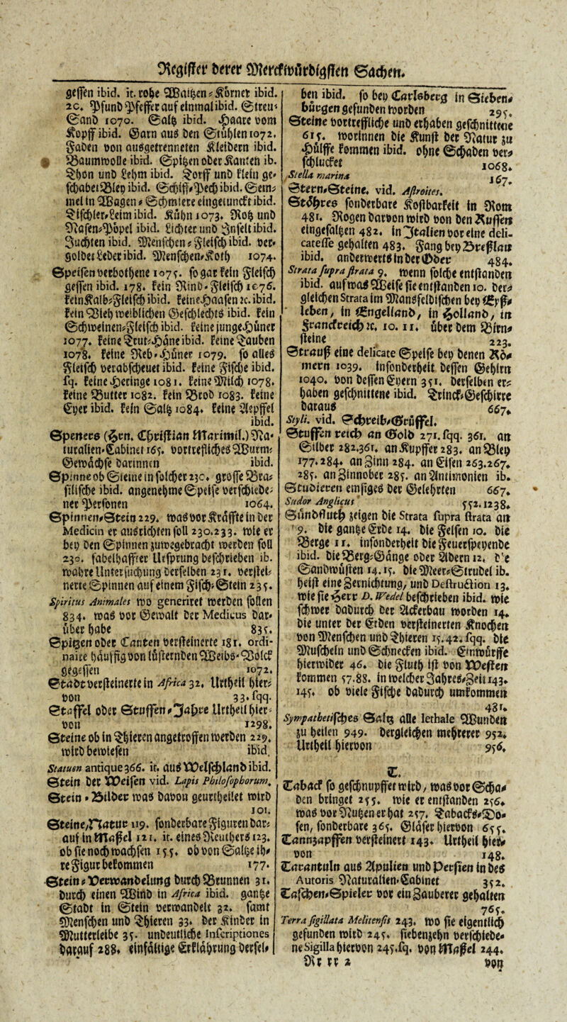 Otcgiffcr btttr «fercffofirbfaffm eatfcm. fleffen ibid. it.ro&e ^CBai^cn ^ tornet ibid. 2c. ^funb^fcjferauf eintnalibid. 0treu* ©anb 1070. 0d& ibid. %£>aacc bom ^opffibid. @atn au$ ben 0tublen 1072, gaben bon auSgeirenneten ^tCetDern ibid. ^aummoDe ibid. ©pi^enober^amen ib. $bon tinb £ebm ibid. §orjf unb flcin ge* fdjabet^Mep ibid. 0d)iff#^)ecfj ibid. 0etn^ mcl in HBagen * 0cf)m!ete eingemncfr ibid. ^ifdblerr&imibid. ^ubn 1073* SRo&unb SRafen^opcl ibid. £id)tecunb ^nfeltibid. 3ud)ten ibid. Sfftenfcben* gieifd)ibid. bet* golbet&becibid. Sftenfcben^otb 1074- ©pdfetmcbotbene 1079. fogarfein gleifd) gejfen ibid. 178. fein Sfanb-gleifd) ic76. fein$alb?gleifd) ibid. feine^aafen ic. ibid. fetnQ3iebti>eib(lcben@efc|}ied)t^ ibid. fein 0dju>einen*gieifd) ibid. feine jungeJpuner 1077. feine ^cut*.£)dne ibid. feine §auben 1078* feine SReb»£)unep 1079. foalies gletfdj becabfcbeuet ibid. feine gifdje ibid. fq. feine Recinge 1081 ♦ Edn*3tttfc6 *°78» feine 35uttec 1082. fein $3cob 1083. feine €pec ibid. fein 0alfe 1084» Ceine Siepffel ibid. ©petteco ($tm. (Zfyviflian ftTajrimif.) Sfta- lucdten^abiner 16 j. bociceflic&eS^utm ©etbdcfrfe bannnm ibid. ©pinne ob ©setne in fidd&ec 23c» grofle 33ca* filifdje ibid. angenebme©pdfe berfc&tebe; nec ^crfemn 1064. 0pimiei^Stetn 229* n>a$ bor ^raffie in bec Medicin et au^cld>fcn foll 230.233. tbie ec beo Den ©pirnien jutregebtacbt roerben fofl 230. fabelbaffrec Ihfprung befcbrieben ib. roabteUnusfucbungDcrfdben 231. berjfel? netu ©pinnen auf einem gifdj> ©fein 235. Spiritus Animales CDO generitef Iberben fodcn 834. mas bor ©etoalf bec Medicus bac» tibecbabe 83 e. ©pigert obec Cmiten berfleinerte igi. ordi- naiie t)du|febon luflernben^eibs^&olcf g&efien I0?2* ©tabtbec|Mnerfein Africa 32, Ucdjeil bier* bon 33»iqq- ©taffel obec ©tuffen*jf4j>ce jUttbeUIjtet* bcn 1298. ©tdne ob in § jferen angetcoflen rcetben 229, rolcb berotefen ibid, Statum antique 366. it. au$ EDelfcj)Ianbibid. ©teifl bCC XOcifen vid. Lapis Pbilofopborum; ©tetn * 23tU»ec rca$ babon geutfbeilet roicb 101. ©teinc/n^tuu 119. fortbecbaregigusenbacj aufinWTnpd 121. it.eine$£KeutbcrSi23. obftenod)tt>ac&fen 155. obben0alf?db' regigucbefommen 177* .©teitt?X)eewartbelimg burcb 93tunnen 31* fcucd) dnen 5CBtnb in Africa ibid. gan$e 0tabt in ©fein betroanbeli 32. famt $ftenfd)en unb 5:^icrcn 33» ber £ inbec in Sftutfetleibe 3*. unbeutiicfje infcriptiones bacauf <foWHi$« grfiabtung Oerfd# I bejt ibid. fo bep GadebevQ In&ebtn* ouegen gefunben ibocben 29^. Gteine boctceff(id;e unb ecbaben gefcbnitteeie 61 y mocinnen bie tojl bec Cftatut «u *£>ulffe fomrnen ibid. obne ©cbaben bec^ fcblucfet ,068. Stella marina j Stern.Steine. vid. Jflmm. Sttycee fon&etbate J?o(ibacfdt in Siont 4S u JKogcn bnteon reiiD eon Ben ^nffm «Infltfal&cn 481. in^tdienoocclne ddi- cateffe Set>alfen 483. ga.ig U\)Z>tt$lau ibid. (uiB<en>Mt8tnbMtDi>ec 484. Strata fupra flrata 9. reeilll fol(t'C entftmiBeit lbid. aufrocd fie «nf(lauCcn io. gieicben Strata im SOJnn^feibifcben bep i&yfo Ubett, in «ngelknb, in^ollnrtb, tu ScnncfctKt» tc, 10.11. ubec bem Sfiitn. fidne 223. Strunf dne delicate ©pelfe bcn benen Kd. mecn 1039. infcnCeefjett Befjim ©ebitit 1040. Pon bcflengpetn 3?i. Derfelbm et« tjaben gefcbntilene ibid. ?tincf»@efcbitte bataus 55-, Styli, vid. e**reib»<Sctiffd. Stuflvn w<(fe en <Solb 271. fqq. 3151. an ©Ubet 282.361. an^upffet 283. anclet) 177.284. an Sinu 284. an €ifen 253.267. 285. anginnobet 28?. anSIntimonien ib. Scucieceu emfigeb bet ©eiebtten 667, Sudor Anglicus 5” ?2-12 3 8* 0unbf?ut^ fceigen bie Strata fupra ftrata ait 9. bieganpe^rbe 14. biegeifemo. bie $3erge ir* infonbecbeitbiegeuecfpepenbe ibid. bie^Kerg^dnge obec &becn 12. 0anbtbu|len 14. if* bte^eec?0tcubelib. beiil eineSetnicbtung, unb Deftruftion 13* wiefte^erc D.tredeibefcbcieben ibid. uoie fcbtbet baburd) bet 2lcferbau toocben 14* bie unter bec £tben betfieinecten ^nocbett bon Sftenfcben unb ?btecen 15.42. fqq. bie SD?ufd)efn unO0d)necfen ibid. 0*»nn)ucjfe bienbibec bie gluib ift bon X^efJert fommen 57r8S. in toeicbec 3a&ce^3eiU43» i4f. ob biele gifcbe baburcb umfommett 48 u Sywpatbetif<A)e& ©aftj alie lethale SIBunbeti iu beilcn 949* becgleic|en me^cecec 952* Urt&eU ^iecbon 95^ iC. Obacf fo gefcbnupffettticb/ tbagboc@dba^ ben bringet 245. toie ecentjlanben 2^ tba^boc^uljenecbcJt 2^7, §abacf$#£)o* (en, fonbecbate 365. @idfec bietbon 6s^ £ann$apffen bevjieinetl 143^ Uct^eil ^iexv bon 1484 Zavantitln au6 Zpnliea unb Per|ten in be$ Autoris ^aiuralien»€abinet 3^2. £a{ckett*©pieleu boc eingauberec gebalten 76fe Terra figillata Melitenfs 243. ft)0 pe eigent(i($ gefunben roicb 24?. fkbenjebn becf^iebe- ne sigilla biecbon 24^rq, mfflfifrl 244. 9U xx % bon