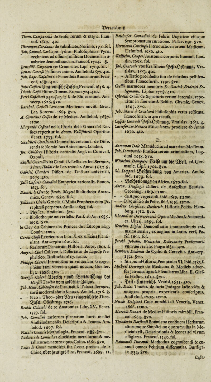 Tbom. Campanell& de Senfu rerum & magia. Fran- cof. 1620. 4to. Hieronym.Cardanus de Subtilitate.Norimb. iffo.fol. Job,SamueLCarlh\>\s lydius Philofophico- Pyro- technicus adofliumJfofliliumDocimafiam a- nalytice demonftrandam. Francof. 1704. 8» Benedil7. Carpzovit res Criminales. Lipf 1709. fol. Renati Cartefii Pafliones animx. Amftelod.1677.4to. Job. Bapt. Cafalitis de Funeribus Romanorum.Fran- cof. 1681. 4to. julii Cajferii $natomlf$e$afe(n.Francof. 16. 4. Dionis Cajfu Hiftor. Roman. Rotnx 1724.410. Petri Caflellani kgeaftotyicc f. de Efu carnium. Ant- werp. 1626.8V«* Bartbol. Cajlelli Lexicon Medicum novifl'. Grxc. Lat. Roterod. 1665. 8vo. A. Cornelius Celfus de re Medica. Amftelod. 168 7* nmo. Hiacyntbi Ceftoni nella iftoria delici Grana dei Ker- fnes reperitur in Anton. Valli/merii Operibus Venec. 1733. fol. Gualtheri Cbarletom Onomaftic.zoicura f. de Diffe¬ rentia & Nominibus Animalium. Londini. Jos. Childrey Hiftoria naturalis Angi, in Cornvall. Oxonii, Santtii Cicatelli vita Camilli & Lellts. ex Ital.Sermon. a Petr. HaUoix in Lac. translat. Antw. 163 2.8. Gabriel. Clauderi Differt, de Tindura univerfali. 1679.4to. Julii Cafaris Claudini Empyrica rationalis. Bonon. 16^3- fol» Daniel, Ic Clere & Jacob. Mageti Bibliotheca Anato¬ mica. Genev. 168f. fol. Jobannis Clerici Genefis f. Molis Prophetx cum Pa- raphrafi perpetua. Amftel. 1693. fol. _ . Phy fica. Amftelod. 8vo. . - Bibliotheque univerfelle. Parif. ab An. 1686- 1698. 8vo. le Clev du Cabinet des Princes de 1’ Europe Hag. Comir. i2tno. Caroli Clufii Exoticorum Libr. X. ex officina Planti- niana. Ancwerpix 160?. fol. . - Rariorum Plancarum Hiftoria. Antvv. i6or. f. Augerii Cluti Calfvee f. Differcatio de Lapide Ne¬ phritico. Roftockii 1627. i2mo. Philippi Cluveri Introdudio in vniuerfam Geogra¬ phiam tam veterem quam nouam. Guelfer- byt, 1686. 4to. Georgii Coberi Ubetfefc * unt) SBerteutfdjung Horjiii Tradat t>om jjolbenen 3at*ne. Job.Henr. Cohaufen de Pica nali f. Tabaci fternuta- torii moderni 3bufu& noxa. Amftel. 1716. 8* - - Neo - Theo - oiDCC 9}eu * etliSeEiC&MC Thee- Ofnabrug. 1716. Realdi Columbi de re Anatomica Libr. XV. Venec. 1^9. fol. Job, Comclini rariorum plantarum horti medici Amftelodamenlis Defcriptio & Icones. Am¬ ftelod. 1697. f°l* Natalis Comitis Mythologia. Francof. 1588* 8vo. Ludovici de Comitibus elucidacio metallorum & me¬ tallicorum naturx opus. Colon. i66f. 8vo. I.ouis le Comte memoires fur 1’ ecat prelenc de la Chine,cO<l{)<Utl9?8 Sina. Francof. 1699. 12. Bait ha far Conradini de Febris Ungaricx eiusque Symptomatum curatione. Paffav.159^. gvo. Hermanni Conringii Introdudio in artem Medicam. Helmftad. i68<5. 4to. Guilielm. Couperi Anatomia corporis humani. Lon- din. 1698. fol. Job, Cratonis von Krafftheim ^3e|f/CtbtHin9* Vra- tislav. if?3. 4to. - - Affertio pro libello fuo de febribus peftilen. tibus. Francofurth. 1^9^. 8vo. CreUii marmorea memoria D. Gottlob Friderici Se- ligmanni, Lipfix 1708« 4to. Ofivaldi Crolliide Signaturis rerum internis, repe- riti^r in ffne eiusd. Balilic. Chymic. Genev. 1643. 8vo* Job, Marci a Cronland Philofbphia vetus reftieuta. Francofurth. in 4to recufa. Cafpar Cunradi ^effOrDnung. Vratislav. 1631. 4. Curio forum Natura Mifcellanea. prodiere ab Anno 1670. 4to. D. Antonvan Dale Manududioad materiam Medicaro. Job, Dambouder Pradica rerum criminalium, Lug¬ duni i6f8* 8vo. irilbelmi Dampiers Sftelfe tlttl Ut $BelL ed.Ger- manic. Lipf. 1702. 8vo. 0/. Dapperi Q3efc&rdbling &0H America. Amfte¬ lod. 1673. fol. - - Q5efcbwibunsbon Africa. 1670. fol. Anton. Deufingii Differt, de Anferibus Scoticis. Groening. 16^9. nmo. - - de Agno vegetabili, ibid. 16*9. i2mo. - - Disquifitio dePefte. ibid.16^6. i2mo. Andrea Chrifiian, Diedericb Hiftoria Peftis. Hara- burg. 1710. 8vo. Isbrand.ide Diemerbroeck Opera Medica & Anatomi¬ ca. Ultraj. i68y. fol. Kcnelmi Digb&t Demonftratio immortalitatis ani. mxrationalis, ex anglico in Latin. verf. Pa¬ rif. i6fi. fol. Jacobi Jobann, Wenceslai Dobrzensky Prxfervati- vumuniverfale. Pragxi68o. 4to. Remberti Dodon&i de Cytho & Cerevifia. Antwerp. itfz. 8vo. - - ScirpiumHiftoriXjPemptades VI. ibid. iy83-f- Micbael Doeringii de Medicina & Medicis adver- fus Jatromaftigas&PfeudiatrosLibr. II, Gief* fae Heffor. i6ii.8vo. - - ^e^Untcrricbt. Vratisi.1631.4to. Job, Doltti Tradat, de furia Podagrae lade vida & mitigata propria experientia confcriptus. Amftelod. 170?. i2mo. Nicolo Dolgioni Gofe notabili di Venetia. Venet. 1666. i2tno, Marcelli Donati de Medica Hiftoria mirabili. Fran¬ cof. 1664. 8vo. Theodorici Dor/lenii Bocanicon continens Herbarum aliorumque Simplicium quorum ufus in Me¬ dicinis eft, Defcriptionis & Icones ad vivum effigiatas. Francof. 1^40. fol. Raimundi Durandi Methodus cognofcendi & cu¬ randi omnes Febrium differentias. Burdiga¬ la; 1554* 8yo. Caflor