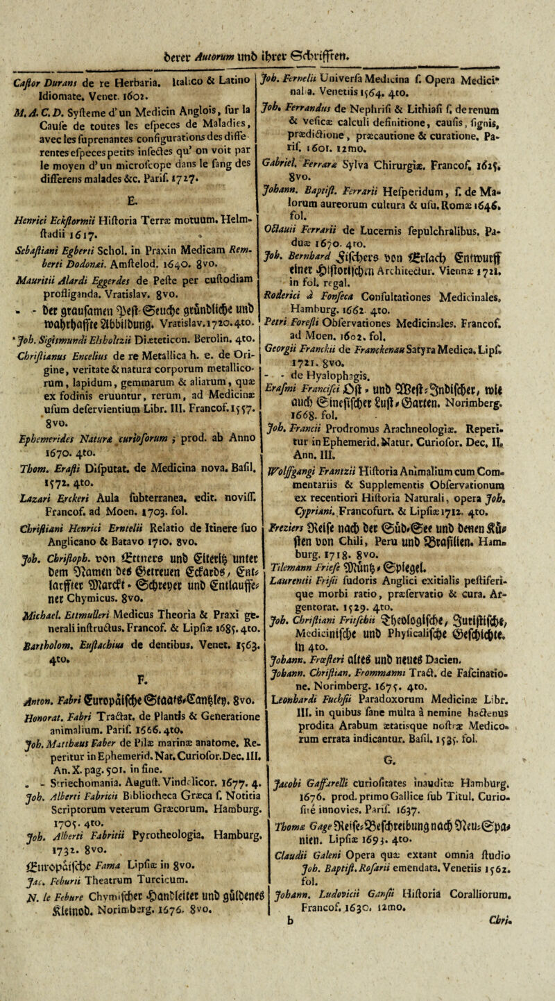 fcercr Autorum un6 ifcrei* ©cfyrtfftdi. Cafior Duram de re Herbaria, Italico & Latino Idiomate. Venet. 1602. M.A.C.D. Syftemed’ un Medicin Anglois, fur la Caufe de toutes les efpeces de Maladies, avec les fuprenantes configurations des difFe rentes efpeces petits infedes qu’ on voit par le moyen d* un microfeope dans le fang des differens malades &c. Parif. 1717* E. Henrici Eckftormu Hiftoria Terrae motuum. Helm- ftadii 1617. *’ Sebaftiani Egberti Schol. in Praxin Medicam Rem. berti Dodonai. Amftelod. 1640. 8vo. Mauritii Alardi Eggerdes de Pefte per cuftodiam profliganda. Vratislav. 8V0* - - Der gtaufamen ^e(l 0eu$e gcunbUdbe imb tt>a^tt>affrc Slbbilbtmg» Vratislav. 1720.410. 'Joh. Sigismundi Elsholtzii Diasteticon. Berolin. 4to. Cbriftianus Encelius de re Metallica h. e. de Ori¬ gine, veritate & natura corporum metallico- rum, lapidum, gemmarum & aliarum, qu£ eX fodinis eruuntur, rerum, ad Medicinas ufum defervientium Libr. 111» Francof. 1^57. 8vo. Ephemerides Natur* curioforum > prod. ab Anno 1670. 4to. Tbom. Erafti Difputat. de Medicina nova. Bafil. 1*72. 4to. Laxari Erekeri Aula fubterranea. edit, noviff. Francof. ad Moen. 1703. fol. Chrifliani Henrici Emtelii Relatio de Itinere fuo Anglicano & Batavo 1710. 8vo. Joh. cbriflopb. t>on *£ttncrs unb untec Dem Olamen be$ ©etreuen €cfrtrb$ / latffter Sttatdt * @c&iwc imb ^ntlauffe* ner Chymicus. 8vo. Michaet. Etimulleri Medicus Theoria & Praxi ge¬ nerali inftrudus. Francof. & Lipfice i68f.4to. Bartholom. Euftacbiu* de dentibus. Venet. 1563. 4to* F. Anton. Fabri <5ut0pfilfC^C 8v0. Honorat. Fabri Tradat, de Plantis & Generatione animalium. Parif. 1566.4to. Job. Mattb&ut Faber de Piis marinae anatome. Re¬ pentur in Ephemerid.Nat.Curiofor.Dec. III. An.X.pag.501. in fine. . - Striechomania. Augufl. Vinddicor. 1677. 4. job. /liberti Fabricii Bibliotheca Graeca f. Notitia Scriptorum veterum Graecorum. Hamburg. 170^. 4to. Job. Alberti Fabritii Pyrotheologia. Hamburg. 1732. 8vo. f£tn:Opattd)C Fama Lipfioe in 8vo. Jac. Feburii Theatrum Turcicum. N. le Febure Chymifcbet Unb gulbCtt^ JRUtnob. Norimbsrg. 1676. 8vo. job. Ferndh Univerfa Medicina f. Opera Medici* nal a. Venetiis 1^64, 410. Job• Ferrandus de Nephrifi & Lithiafi f, de renum & Veficae calculi definitione, caufis.fignis, pnedidione, praecautione & curatione. Pa¬ rif. i6or. i2mo, Gabriel, Ferrata Sylva Chirurgiae. Francofi 162$. 8vo. Johann. Baptifl. Ferrarii Hefperidum, f. de Ma¬ lorum aureorum cultura & ufu. Romae 164$. fol. Ottauii Ferrarii de Lucernis fepulchralibus. Pa¬ duae 1670. 4to. Job. Bernbard ^tfd)Cl’9 DOtl tgvlad) €nttt>Utff tlner $iflocijC()i'n Archicedur, Viennae 1721, in fol. regal. Roderici d Fonfeca Confultationes Medicinales» Hamburg. 1662. 410. Petri Forefti Oblervationes Medicinales. Francof. ad Moen. 1602. fol. Georgii Franckii de Franckenau Satyra Medica» Lipf» 1721. 8vo. - - de Hyalophagis. Erafmi Francifci £>j! * Uttb 9&efl?9nblfcfj«, tt>ll flucf) 0inefifcb«i:£u(l^ac«n. Norimberg. 1668. fol. Job. Francii Prodromus Arachneologiae. Reperi- tur in Ephemerid. Natur. Curiofor. Dec. II# Ann. III. Woljfgangi Franizii Hiftoria Animalium cum Com= mentariis & Supplementis Obfervationum ex recentiori Hiftoria Naturali, opera Job, Cypriani. ¥rnizo{\m. & Lipfiaeiyn. 4to, Freziers *Rdfe nac& bct ©ub*@ee nnb benen^ifa fien Don chili, Peru unb 93tajtlien. Ham* burg, 1718. 8vo. Tdemann Friefe Laurentii Frifii fudoris Anglici exitialis peftiferi- que morbi ratio, praefervatio & cura. Af- gentorat. 1^29. 4to. Job. ChrijUani Fritfcbii 3utl(Kf(5^ Mcdicinifd;e unb Phyficalifcbe ®cfc&lc6te* in 4t0* Johann. Frcefteri imb Dacien. Jobann. Cbriftian. Frommanm Trad. de Fafcinatio- ne. Norimberg. 167^. 4to. Ltonbardi Fucbfii Paradoxorum Medicinas Libf. III, in quibus fane mulca i nemine hsdenus prodita Arabum aetatisque noftrx Medico- rum errata indicantur. Bafil. iy fol. G. Jacobi Gajfjrelli cUriofitates inaudita Hamburg* 1676. prod. primo Gallice fub Titul. Curio- fite innovies. Panf. 1637. Tbom* Gage 9U?fe^fcfcMbun3 nacb nien. Lipfiae 1693. 4to* Claudii Galeni Opera qu£ extant omnia Audio Joh. Baptift.Ro/arii emendata. Venetiis iy6z. fol. Jobann. Ludovicii Ganfii Hifloria Coralliorum. Francof. 1630. umo. b CbrU